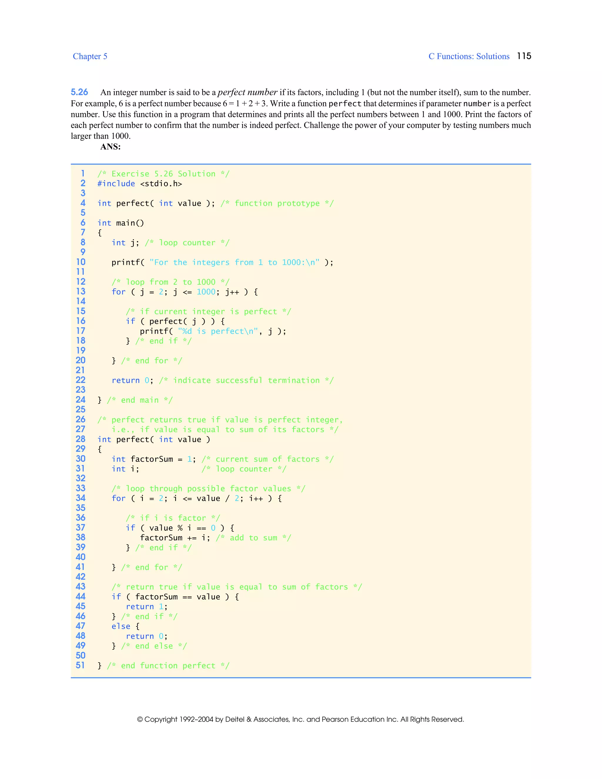 Chapter 5 C Functions: Solutions 115
© Copyright 1992–2004 by Deitel & Associates, Inc. and Pearson Education Inc. All Rights Reserved.
5.26 An integer number is said to be a perfect number if its factors, including 1 (but not the number itself), sum to the number.
For example, 6 is a perfect number because 6 = 1 + 2 + 3. Write a function perfect that determines if parameter number is a perfect
number. Use this function in a program that determines and prints all the perfect numbers between 1 and 1000. Print the factors of
each perfect number to confirm that the number is indeed perfect. Challenge the power of your computer by testing numbers much
larger than 1000.
ANS:
1 /* Exercise 5.26 Solution */
2 #include <stdio.h>
3
4 int perfect( int value ); /* function prototype */
5
6 int main()
7 {
8 int j; /* loop counter */
9
10 printf( "For the integers from 1 to 1000:n" );
11
12 /* loop from 2 to 1000 */
13 for ( j = 2; j <= 1000; j++ ) {
14
15 /* if current integer is perfect */
16 if ( perfect( j ) ) {
17 printf( "%d is perfectn", j );
18 } /* end if */
19
20 } /* end for */
21
22 return 0; /* indicate successful termination */
23
24 } /* end main */
25
26 /* perfect returns true if value is perfect integer,
27 i.e., if value is equal to sum of its factors */
28 int perfect( int value )
29 {
30 int factorSum = 1; /* current sum of factors */
31 int i; /* loop counter */
32
33 /* loop through possible factor values */
34 for ( i = 2; i <= value / 2; i++ ) {
35
36 /* if i is factor */
37 if ( value % i == 0 ) {
38 factorSum += i; /* add to sum */
39 } /* end if */
40
41 } /* end for */
42
43 /* return true if value is equal to sum of factors */
44 if ( factorSum == value ) {
45 return 1;
46 } /* end if */
47 else {
48 return 0;
49 } /* end else */
50
51 } /* end function perfect */
 