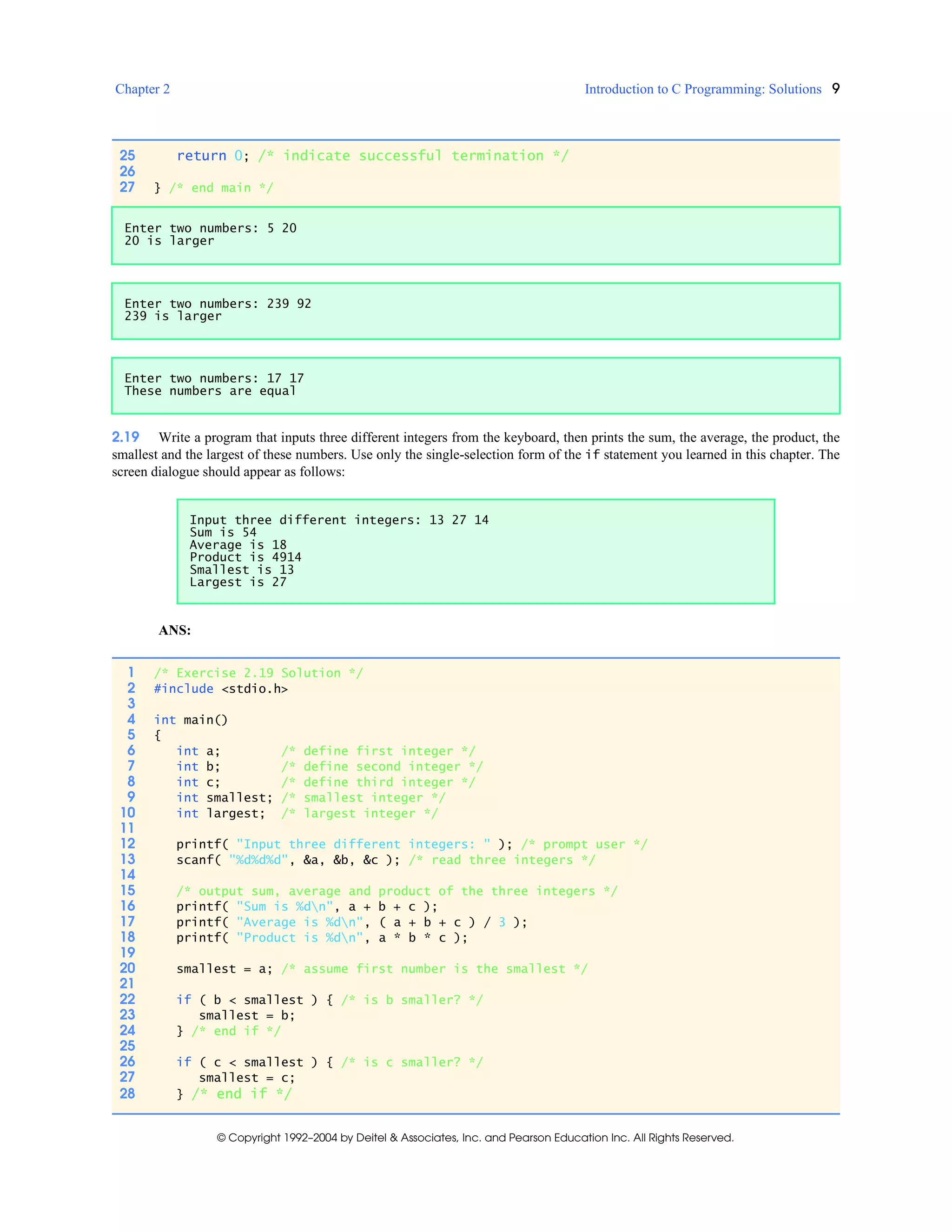 Chapter 2 Introduction to C Programming: Solutions 9
© Copyright 1992–2004 by Deitel & Associates, Inc. and Pearson Education Inc. All Rights Reserved.
2.19 Write a program that inputs three different integers from the keyboard, then prints the sum, the average, the product, the
smallest and the largest of these numbers. Use only the single-selection form of the if statement you learned in this chapter. The
screen dialogue should appear as follows:
ANS:
25 return 0; /* indicate successful termination */
26
27 } /* end main */
Enter two numbers: 5 20
20 is larger
Enter two numbers: 239 92
239 is larger
Enter two numbers: 17 17
These numbers are equal
Input three different integers: 13 27 14
Sum is 54
Average is 18
Product is 4914
Smallest is 13
Largest is 27
1 /* Exercise 2.19 Solution */
2 #include <stdio.h>
3
4 int main()
5 {
6 int a; /* define first integer */
7 int b; /* define second integer */
8 int c; /* define third integer */
9 int smallest; /* smallest integer */
10 int largest; /* largest integer */
11
12 printf( "Input three different integers: " ); /* prompt user */
13 scanf( "%d%d%d", &a, &b, &c ); /* read three integers */
14
15 /* output sum, average and product of the three integers */
16 printf( "Sum is %dn", a + b + c );
17 printf( "Average is %dn", ( a + b + c ) / 3 );
18 printf( "Product is %dn", a * b * c );
19
20 smallest = a; /* assume first number is the smallest */
21
22 if ( b < smallest ) { /* is b smaller? */
23 smallest = b;
24 } /* end if */
25
26 if ( c < smallest ) { /* is c smaller? */
27 smallest = c;
28 } /* end if */
 