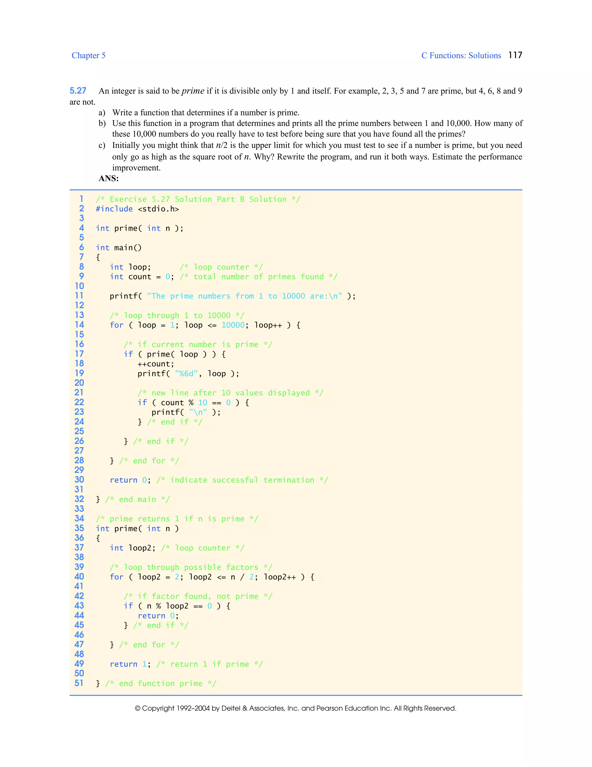 Chapter 5 C Functions: Solutions 117
© Copyright 1992–2004 by Deitel & Associates, Inc. and Pearson Education Inc. All Rights Reserved.
5.27 An integer is said to be prime if it is divisible only by 1 and itself. For example, 2, 3, 5 and 7 are prime, but 4, 6, 8 and 9
are not.
a) Write a function that determines if a number is prime.
b) Use this function in a program that determines and prints all the prime numbers between 1 and 10,000. How many of
these 10,000 numbers do you really have to test before being sure that you have found all the primes?
c) Initially you might think that n/2 is the upper limit for which you must test to see if a number is prime, but you need
only go as high as the square root of n. Why? Rewrite the program, and run it both ways. Estimate the performance
improvement.
ANS:
1 /* Exercise 5.27 Solution Part B Solution */
2 #include <stdio.h>
3
4 int prime( int n );
5
6 int main()
7 {
8 int loop; /* loop counter */
9 int count = 0; /* total number of primes found */
10
11 printf( "The prime numbers from 1 to 10000 are:n" );
12
13 /* loop through 1 to 10000 */
14 for ( loop = 1; loop <= 10000; loop++ ) {
15
16 /* if current number is prime */
17 if ( prime( loop ) ) {
18 ++count;
19 printf( "%6d", loop );
20
21 /* new line after 10 values displayed */
22 if ( count % 10 == 0 ) {
23 printf( "n" );
24 } /* end if */
25
26 } /* end if */
27
28 } /* end for */
29
30 return 0; /* indicate successful termination */
31
32 } /* end main */
33
34 /* prime returns 1 if n is prime */
35 int prime( int n )
36 {
37 int loop2; /* loop counter */
38
39 /* loop through possible factors */
40 for ( loop2 = 2; loop2 <= n / 2; loop2++ ) {
41
42 /* if factor found, not prime */
43 if ( n % loop2 == 0 ) {
44 return 0;
45 } /* end if */
46
47 } /* end for */
48
49 return 1; /* return 1 if prime */
50
51 } /* end function prime */
 