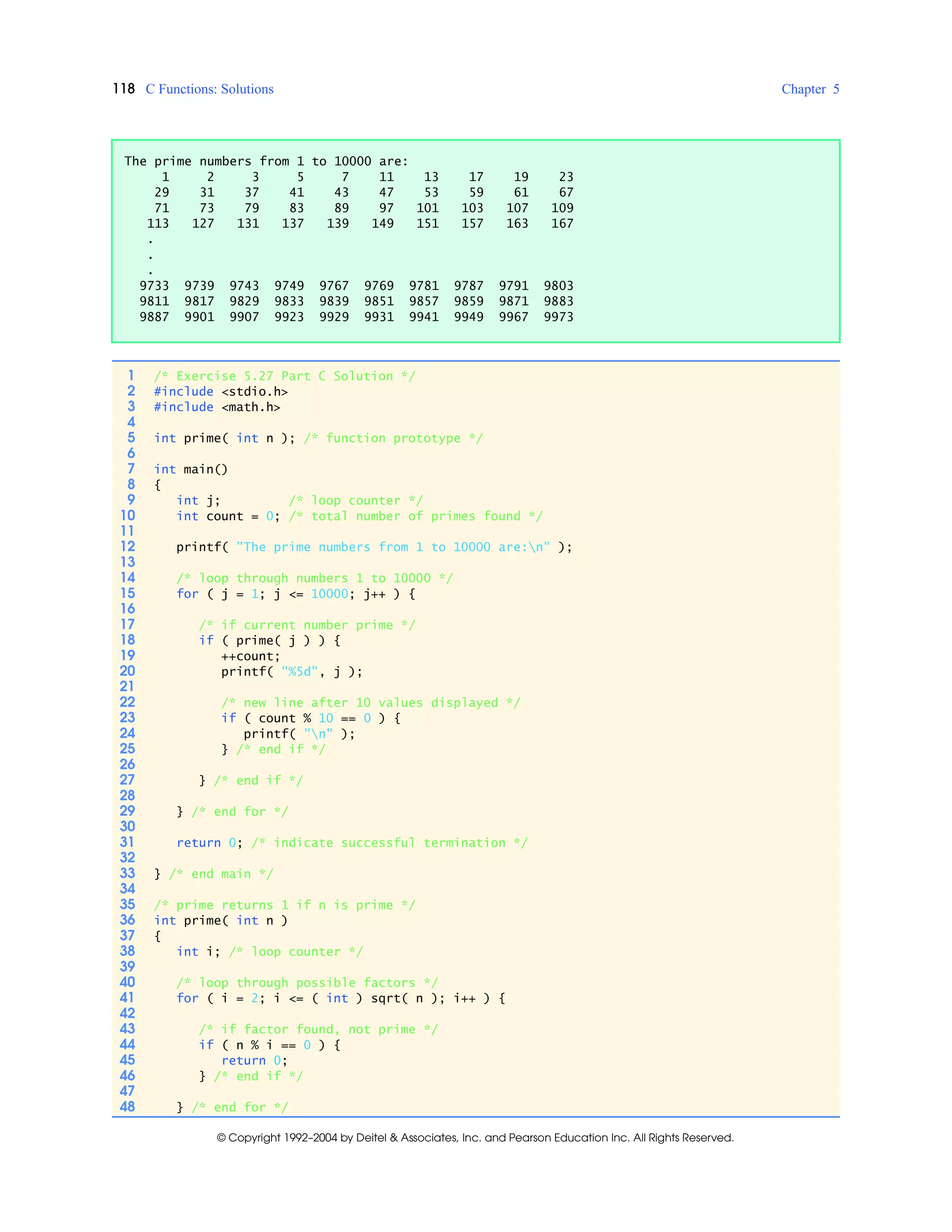 118 C Functions: Solutions Chapter 5
© Copyright 1992–2004 by Deitel & Associates, Inc. and Pearson Education Inc. All Rights Reserved.
The prime numbers from 1 to 10000 are:
1 2 3 5 7 11 13 17 19 23
29 31 37 41 43 47 53 59 61 67
71 73 79 83 89 97 101 103 107 109
113 127 131 137 139 149 151 157 163 167
.
.
.
9733 9739 9743 9749 9767 9769 9781 9787 9791 9803
9811 9817 9829 9833 9839 9851 9857 9859 9871 9883
9887 9901 9907 9923 9929 9931 9941 9949 9967 9973
1 /* Exercise 5.27 Part C Solution */
2 #include <stdio.h>
3 #include <math.h>
4
5 int prime( int n ); /* function prototype */
6
7 int main()
8 {
9 int j; /* loop counter */
10 int count = 0; /* total number of primes found */
11
12 printf( "The prime numbers from 1 to 10000 are:n" );
13
14 /* loop through numbers 1 to 10000 */
15 for ( j = 1; j <= 10000; j++ ) {
16
17 /* if current number prime */
18 if ( prime( j ) ) {
19 ++count;
20 printf( "%5d", j );
21
22 /* new line after 10 values displayed */
23 if ( count % 10 == 0 ) {
24 printf( "n" );
25 } /* end if */
26
27 } /* end if */
28
29 } /* end for */
30
31 return 0; /* indicate successful termination */
32
33 } /* end main */
34
35 /* prime returns 1 if n is prime */
36 int prime( int n )
37 {
38 int i; /* loop counter */
39
40 /* loop through possible factors */
41 for ( i = 2; i <= ( int ) sqrt( n ); i++ ) {
42
43 /* if factor found, not prime */
44 if ( n % i == 0 ) {
45 return 0;
46 } /* end if */
47
48 } /* end for */
 