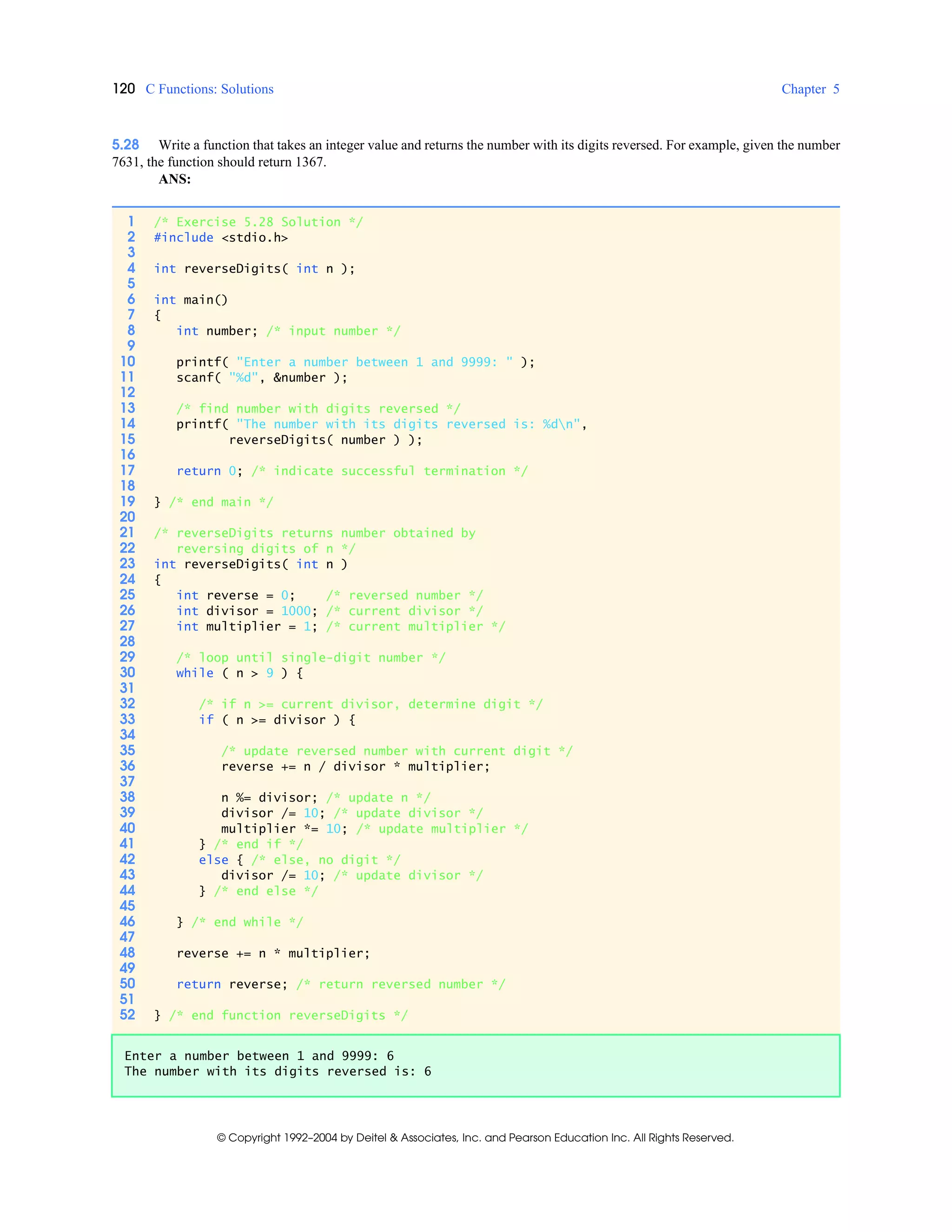 120 C Functions: Solutions Chapter 5
© Copyright 1992–2004 by Deitel & Associates, Inc. and Pearson Education Inc. All Rights Reserved.
5.28 Write a function that takes an integer value and returns the number with its digits reversed. For example, given the number
7631, the function should return 1367.
ANS:
1 /* Exercise 5.28 Solution */
2 #include <stdio.h>
3
4 int reverseDigits( int n );
5
6 int main()
7 {
8 int number; /* input number */
9
10 printf( "Enter a number between 1 and 9999: " );
11 scanf( "%d", &number );
12
13 /* find number with digits reversed */
14 printf( "The number with its digits reversed is: %dn",
15 reverseDigits( number ) );
16
17 return 0; /* indicate successful termination */
18
19 } /* end main */
20
21 /* reverseDigits returns number obtained by
22 reversing digits of n */
23 int reverseDigits( int n )
24 {
25 int reverse = 0; /* reversed number */
26 int divisor = 1000; /* current divisor */
27 int multiplier = 1; /* current multiplier */
28
29 /* loop until single-digit number */
30 while ( n > 9 ) {
31
32 /* if n >= current divisor, determine digit */
33 if ( n >= divisor ) {
34
35 /* update reversed number with current digit */
36 reverse += n / divisor * multiplier;
37
38 n %= divisor; /* update n */
39 divisor /= 10; /* update divisor */
40 multiplier *= 10; /* update multiplier */
41 } /* end if */
42 else { /* else, no digit */
43 divisor /= 10; /* update divisor */
44 } /* end else */
45
46 } /* end while */
47
48 reverse += n * multiplier;
49
50 return reverse; /* return reversed number */
51
52 } /* end function reverseDigits */
Enter a number between 1 and 9999: 6
The number with its digits reversed is: 6
 