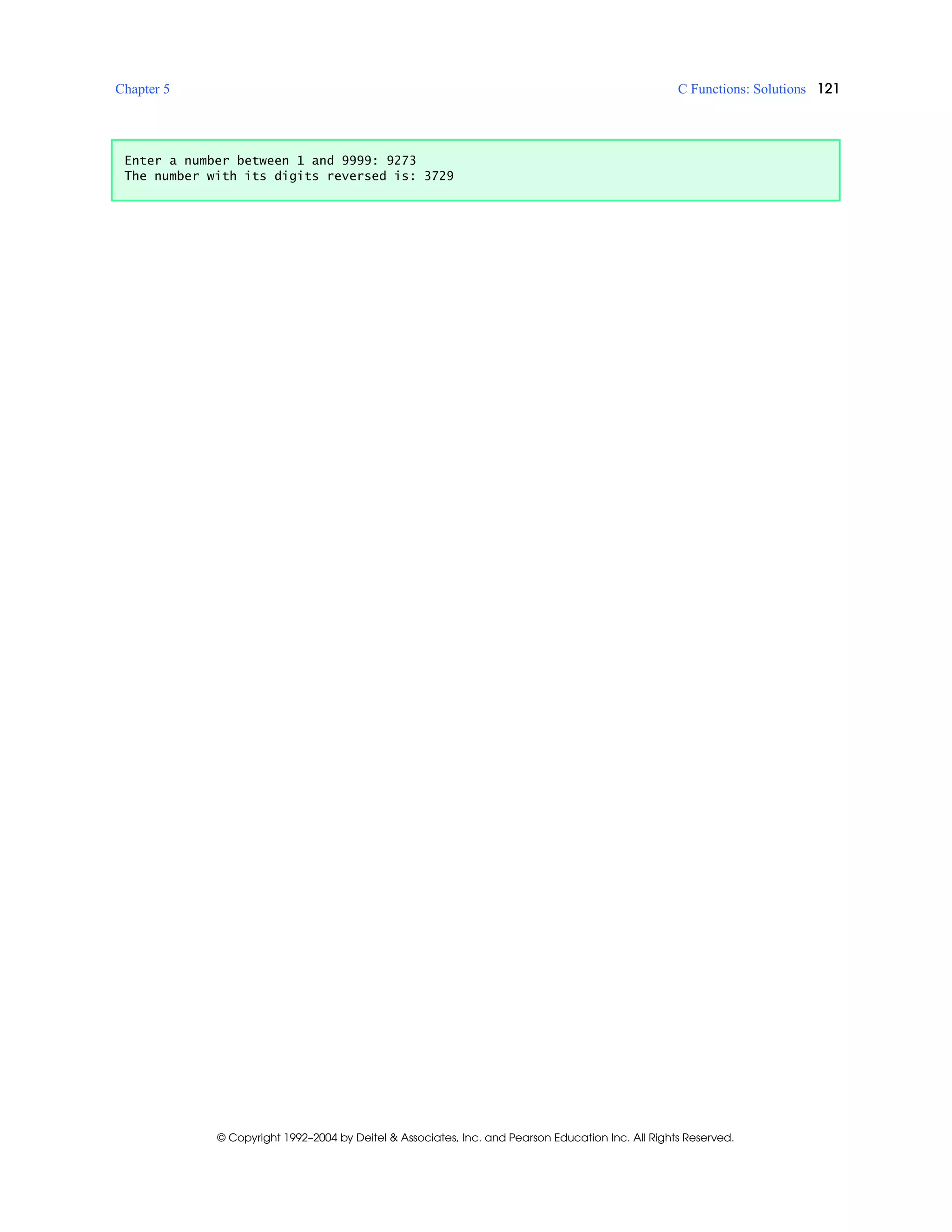 Chapter 5 C Functions: Solutions 121
© Copyright 1992–2004 by Deitel & Associates, Inc. and Pearson Education Inc. All Rights Reserved.
Enter a number between 1 and 9999: 9273
The number with its digits reversed is: 3729
 