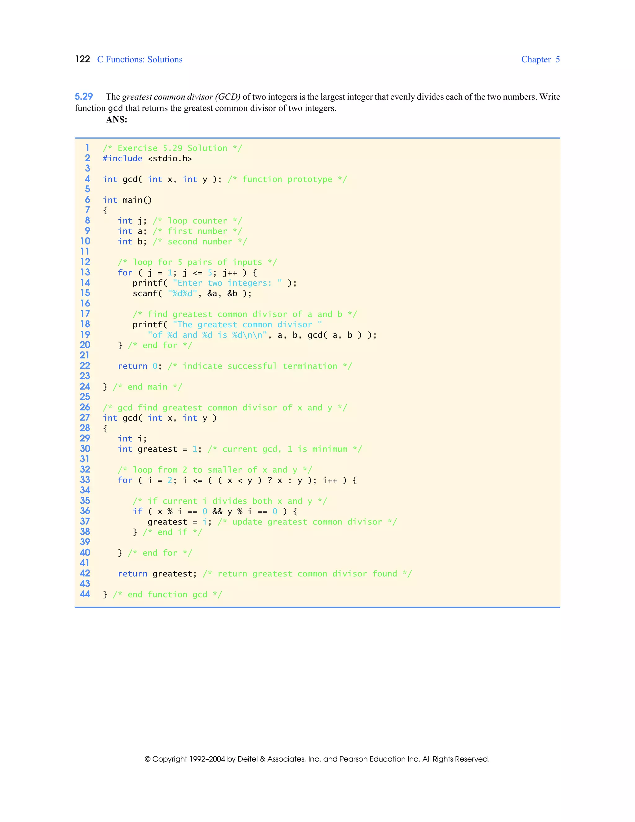 122 C Functions: Solutions Chapter 5
© Copyright 1992–2004 by Deitel & Associates, Inc. and Pearson Education Inc. All Rights Reserved.
5.29 The greatest common divisor (GCD) of two integers is the largest integer that evenly divides each of the two numbers. Write
function gcd that returns the greatest common divisor of two integers.
ANS:
1 /* Exercise 5.29 Solution */
2 #include <stdio.h>
3
4 int gcd( int x, int y ); /* function prototype */
5
6 int main()
7 {
8 int j; /* loop counter */
9 int a; /* first number */
10 int b; /* second number */
11
12 /* loop for 5 pairs of inputs */
13 for ( j = 1; j <= 5; j++ ) {
14 printf( "Enter two integers: " );
15 scanf( "%d%d", &a, &b );
16
17 /* find greatest common divisor of a and b */
18 printf( "The greatest common divisor "
19 "of %d and %d is %dnn", a, b, gcd( a, b ) );
20 } /* end for */
21
22 return 0; /* indicate successful termination */
23
24 } /* end main */
25
26 /* gcd find greatest common divisor of x and y */
27 int gcd( int x, int y )
28 {
29 int i;
30 int greatest = 1; /* current gcd, 1 is minimum */
31
32 /* loop from 2 to smaller of x and y */
33 for ( i = 2; i <= ( ( x < y ) ? x : y ); i++ ) {
34
35 /* if current i divides both x and y */
36 if ( x % i == 0 && y % i == 0 ) {
37 greatest = i; /* update greatest common divisor */
38 } /* end if */
39
40 } /* end for */
41
42 return greatest; /* return greatest common divisor found */
43
44 } /* end function gcd */
 