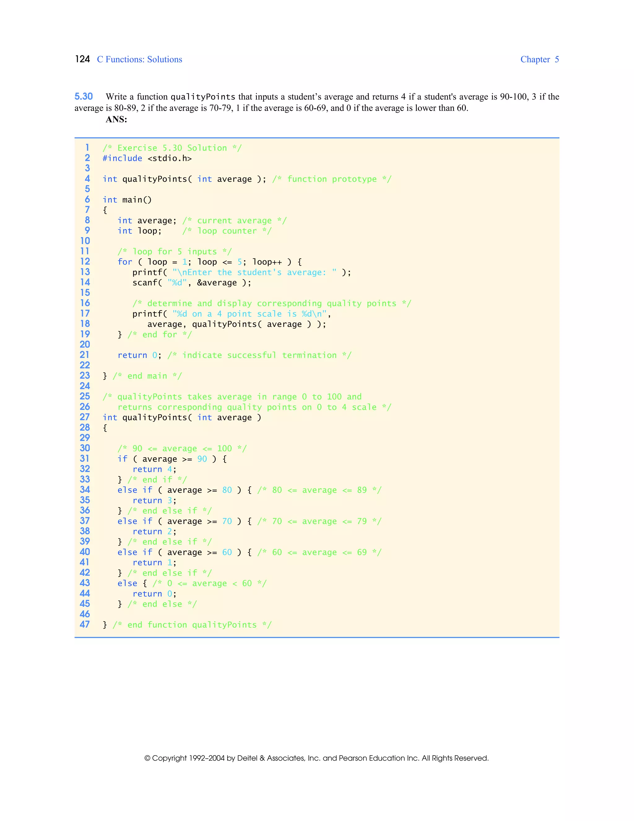 124 C Functions: Solutions Chapter 5
© Copyright 1992–2004 by Deitel & Associates, Inc. and Pearson Education Inc. All Rights Reserved.
5.30 Write a function qualityPoints that inputs a student’s average and returns 4 if a student's average is 90-100, 3 if the
average is 80-89, 2 if the average is 70-79, 1 if the average is 60-69, and 0 if the average is lower than 60.
ANS:
1 /* Exercise 5.30 Solution */
2 #include <stdio.h>
3
4 int qualityPoints( int average ); /* function prototype */
5
6 int main()
7 {
8 int average; /* current average */
9 int loop; /* loop counter */
10
11 /* loop for 5 inputs */
12 for ( loop = 1; loop <= 5; loop++ ) {
13 printf( "nEnter the student's average: " );
14 scanf( "%d", &average );
15
16 /* determine and display corresponding quality points */
17 printf( "%d on a 4 point scale is %dn",
18 average, qualityPoints( average ) );
19 } /* end for */
20
21 return 0; /* indicate successful termination */
22
23 } /* end main */
24
25 /* qualityPoints takes average in range 0 to 100 and
26 returns corresponding quality points on 0 to 4 scale */
27 int qualityPoints( int average )
28 {
29
30 /* 90 <= average <= 100 */
31 if ( average >= 90 ) {
32 return 4;
33 } /* end if */
34 else if ( average >= 80 ) { /* 80 <= average <= 89 */
35 return 3;
36 } /* end else if */
37 else if ( average >= 70 ) { /* 70 <= average <= 79 */
38 return 2;
39 } /* end else if */
40 else if ( average >= 60 ) { /* 60 <= average <= 69 */
41 return 1;
42 } /* end else if */
43 else { /* 0 <= average < 60 */
44 return 0;
45 } /* end else */
46
47 } /* end function qualityPoints */
 