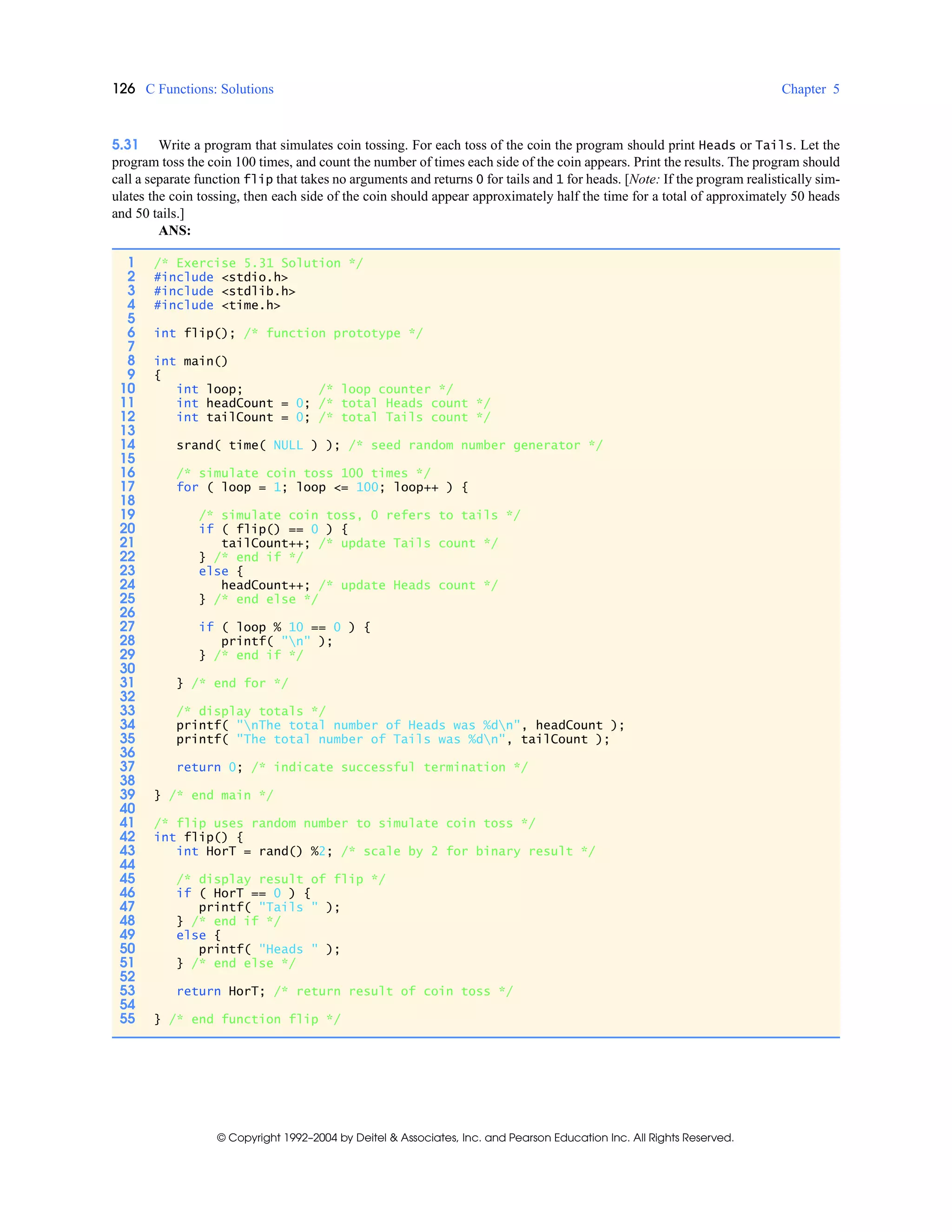 126 C Functions: Solutions Chapter 5
© Copyright 1992–2004 by Deitel & Associates, Inc. and Pearson Education Inc. All Rights Reserved.
5.31 Write a program that simulates coin tossing. For each toss of the coin the program should print Heads or Tails. Let the
program toss the coin 100 times, and count the number of times each side of the coin appears. Print the results. The program should
call a separate function flip that takes no arguments and returns 0 for tails and 1 for heads. [Note: If the program realistically sim-
ulates the coin tossing, then each side of the coin should appear approximately half the time for a total of approximately 50 heads
and 50 tails.]
ANS:
1 /* Exercise 5.31 Solution */
2 #include <stdio.h>
3 #include <stdlib.h>
4 #include <time.h>
5
6 int flip(); /* function prototype */
7
8 int main()
9 {
10 int loop; /* loop counter */
11 int headCount = 0; /* total Heads count */
12 int tailCount = 0; /* total Tails count */
13
14 srand( time( NULL ) ); /* seed random number generator */
15
16 /* simulate coin toss 100 times */
17 for ( loop = 1; loop <= 100; loop++ ) {
18
19 /* simulate coin toss, 0 refers to tails */
20 if ( flip() == 0 ) {
21 tailCount++; /* update Tails count */
22 } /* end if */
23 else {
24 headCount++; /* update Heads count */
25 } /* end else */
26
27 if ( loop % 10 == 0 ) {
28 printf( "n" );
29 } /* end if */
30
31 } /* end for */
32
33 /* display totals */
34 printf( "nThe total number of Heads was %dn", headCount );
35 printf( "The total number of Tails was %dn", tailCount );
36
37 return 0; /* indicate successful termination */
38
39 } /* end main */
40
41 /* flip uses random number to simulate coin toss */
42 int flip() {
43 int HorT = rand() %2; /* scale by 2 for binary result */
44
45 /* display result of flip */
46 if ( HorT == 0 ) {
47 printf( "Tails " );
48 } /* end if */
49 else {
50 printf( "Heads " );
51 } /* end else */
52
53 return HorT; /* return result of coin toss */
54
55 } /* end function flip */
 