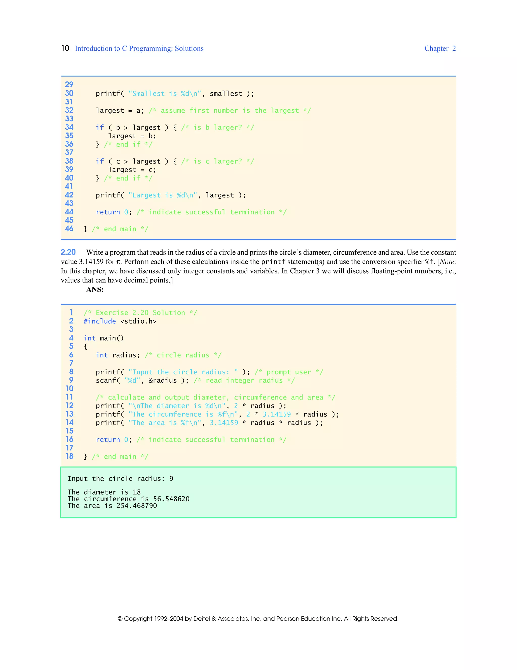10 Introduction to C Programming: Solutions Chapter 2
© Copyright 1992–2004 by Deitel & Associates, Inc. and Pearson Education Inc. All Rights Reserved.
2.20 Write a program that reads in the radius of a circle and prints the circle’s diameter, circumference and area. Use the constant
value 3.14159 for π. Perform each of these calculations inside the printf statement(s) and use the conversion specifier %f. [Note:
In this chapter, we have discussed only integer constants and variables. In Chapter 3 we will discuss floating-point numbers, i.e.,
values that can have decimal points.]
ANS:
29
30 printf( "Smallest is %dn", smallest );
31
32 largest = a; /* assume first number is the largest */
33
34 if ( b > largest ) { /* is b larger? */
35 largest = b;
36 } /* end if */
37
38 if ( c > largest ) { /* is c larger? */
39 largest = c;
40 } /* end if */
41
42 printf( "Largest is %dn", largest );
43
44 return 0; /* indicate successful termination */
45
46 } /* end main */
1 /* Exercise 2.20 Solution */
2 #include <stdio.h>
3
4 int main()
5 {
6 int radius; /* circle radius */
7
8 printf( "Input the circle radius: " ); /* prompt user */
9 scanf( "%d", &radius ); /* read integer radius */
10
11 /* calculate and output diameter, circumference and area */
12 printf( "nThe diameter is %dn", 2 * radius );
13 printf( "The circumference is %fn", 2 * 3.14159 * radius );
14 printf( "The area is %fn", 3.14159 * radius * radius );
15
16 return 0; /* indicate successful termination */
17
18 } /* end main */
Input the circle radius: 9
The diameter is 18
The circumference is 56.548620
The area is 254.468790
 