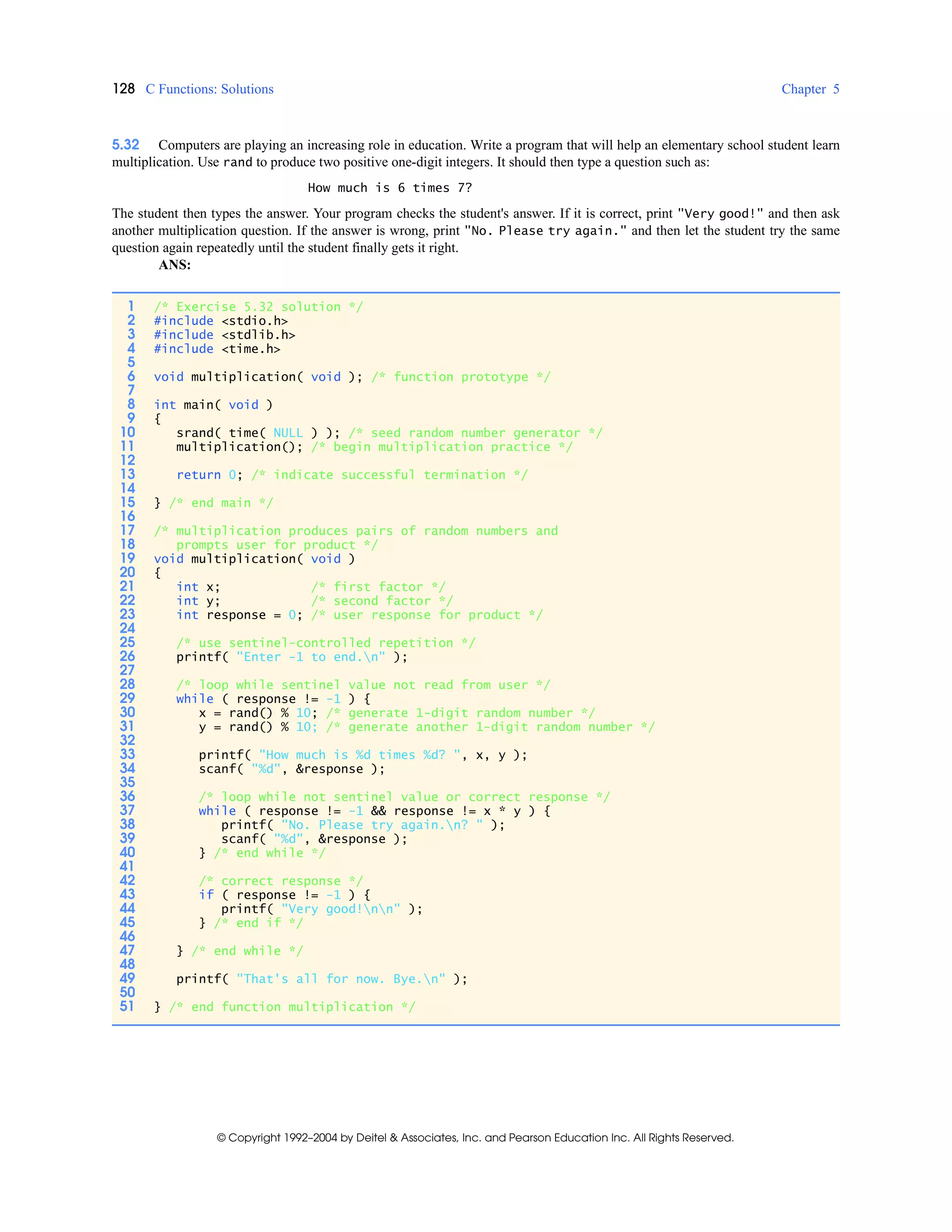 128 C Functions: Solutions Chapter 5
© Copyright 1992–2004 by Deitel & Associates, Inc. and Pearson Education Inc. All Rights Reserved.
5.32 Computers are playing an increasing role in education. Write a program that will help an elementary school student learn
multiplication. Use rand to produce two positive one-digit integers. It should then type a question such as:
How much is 6 times 7?
The student then types the answer. Your program checks the student's answer. If it is correct, print "Very good!" and then ask
another multiplication question. If the answer is wrong, print "No. Please try again." and then let the student try the same
question again repeatedly until the student finally gets it right.
ANS:
1 /* Exercise 5.32 solution */
2 #include <stdio.h>
3 #include <stdlib.h>
4 #include <time.h>
5
6 void multiplication( void ); /* function prototype */
7
8 int main( void )
9 {
10 srand( time( NULL ) ); /* seed random number generator */
11 multiplication(); /* begin multiplication practice */
12
13 return 0; /* indicate successful termination */
14
15 } /* end main */
16
17 /* multiplication produces pairs of random numbers and
18 prompts user for product */
19 void multiplication( void )
20 {
21 int x; /* first factor */
22 int y; /* second factor */
23 int response = 0; /* user response for product */
24
25 /* use sentinel-controlled repetition */
26 printf( "Enter -1 to end.n" );
27
28 /* loop while sentinel value not read from user */
29 while ( response != -1 ) {
30 x = rand() % 10; /* generate 1-digit random number */
31 y = rand() % 10; /* generate another 1-digit random number */
32
33 printf( "How much is %d times %d? ", x, y );
34 scanf( "%d", &response );
35
36 /* loop while not sentinel value or correct response */
37 while ( response != -1 && response != x * y ) {
38 printf( "No. Please try again.n? " );
39 scanf( "%d", &response );
40 } /* end while */
41
42 /* correct response */
43 if ( response != -1 ) {
44 printf( "Very good!nn" );
45 } /* end if */
46
47 } /* end while */
48
49 printf( "That's all for now. Bye.n" );
50
51 } /* end function multiplication */
 