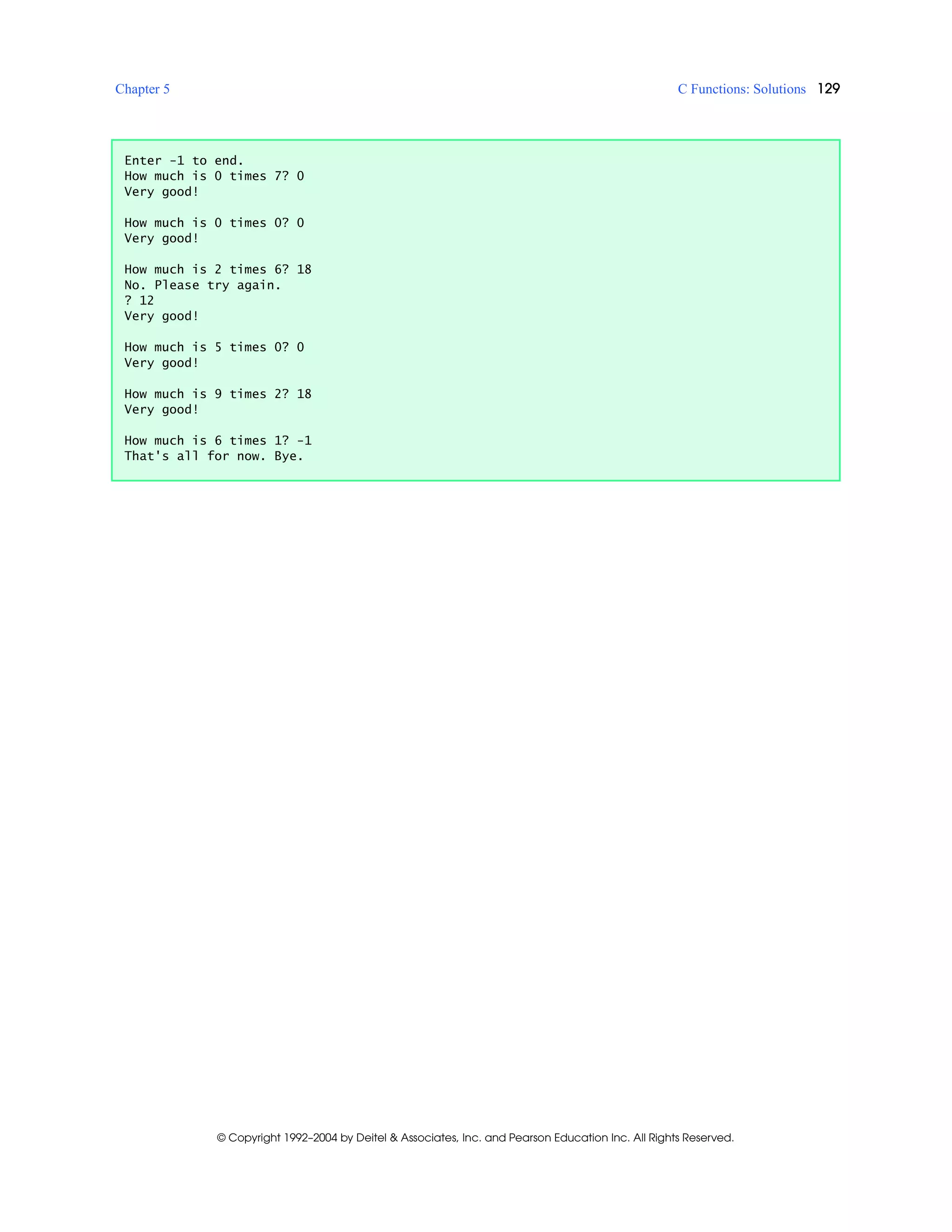 Chapter 5 C Functions: Solutions 129
© Copyright 1992–2004 by Deitel & Associates, Inc. and Pearson Education Inc. All Rights Reserved.
Enter -1 to end.
How much is 0 times 7? 0
Very good!
How much is 0 times 0? 0
Very good!
How much is 2 times 6? 18
No. Please try again.
? 12
Very good!
How much is 5 times 0? 0
Very good!
How much is 9 times 2? 18
Very good!
How much is 6 times 1? -1
That's all for now. Bye.
 