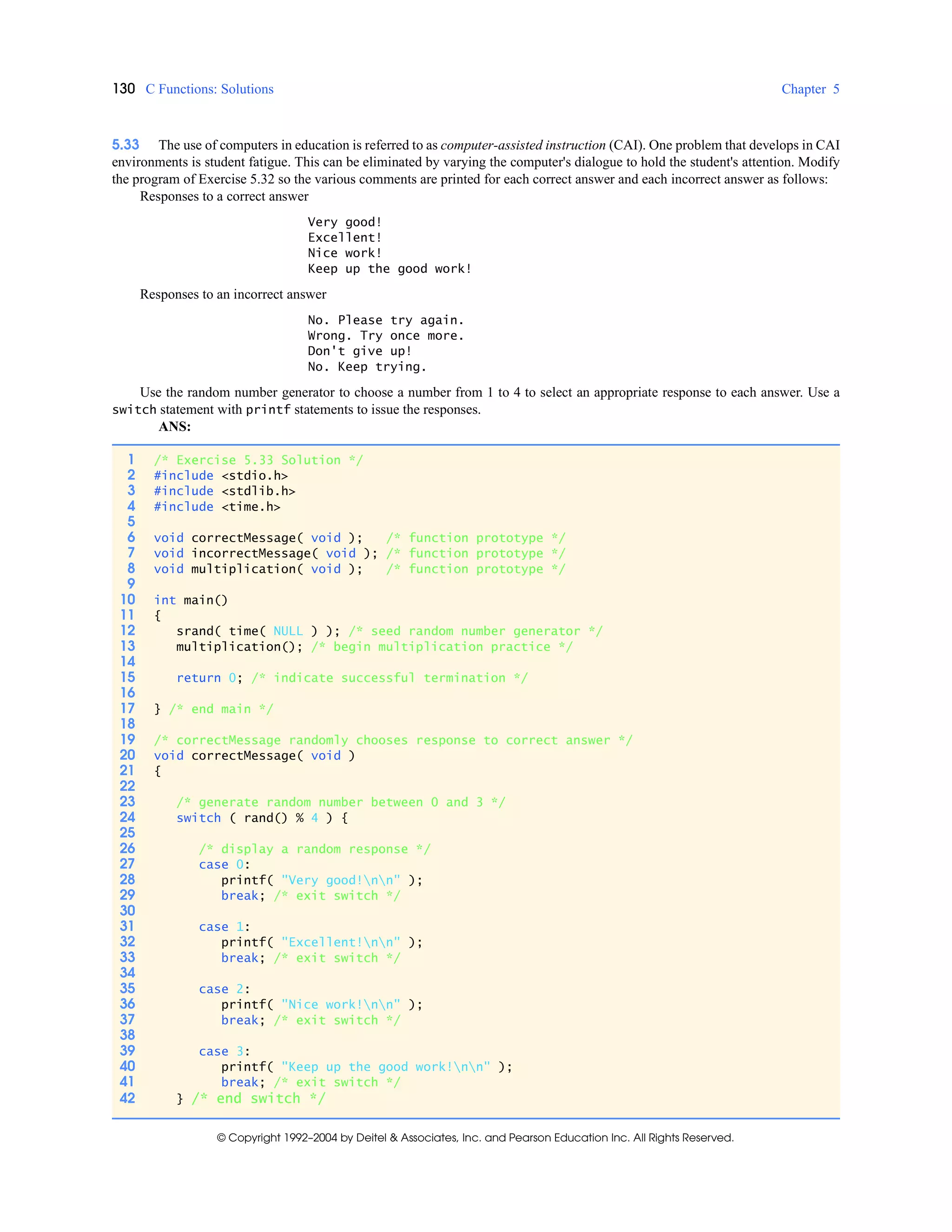 130 C Functions: Solutions Chapter 5
© Copyright 1992–2004 by Deitel & Associates, Inc. and Pearson Education Inc. All Rights Reserved.
5.33 The use of computers in education is referred to as computer-assisted instruction (CAI). One problem that develops in CAI
environments is student fatigue. This can be eliminated by varying the computer's dialogue to hold the student's attention. Modify
the program of Exercise 5.32 so the various comments are printed for each correct answer and each incorrect answer as follows:
Responses to a correct answer
Very good!
Excellent!
Nice work!
Keep up the good work!
Responses to an incorrect answer
No. Please try again.
Wrong. Try once more.
Don't give up!
No. Keep trying.
Use the random number generator to choose a number from 1 to 4 to select an appropriate response to each answer. Use a
switch statement with printf statements to issue the responses.
ANS:
1 /* Exercise 5.33 Solution */
2 #include <stdio.h>
3 #include <stdlib.h>
4 #include <time.h>
5
6 void correctMessage( void ); /* function prototype */
7 void incorrectMessage( void ); /* function prototype */
8 void multiplication( void ); /* function prototype */
9
10 int main()
11 {
12 srand( time( NULL ) ); /* seed random number generator */
13 multiplication(); /* begin multiplication practice */
14
15 return 0; /* indicate successful termination */
16
17 } /* end main */
18
19 /* correctMessage randomly chooses response to correct answer */
20 void correctMessage( void )
21 {
22
23 /* generate random number between 0 and 3 */
24 switch ( rand() % 4 ) {
25
26 /* display a random response */
27 case 0:
28 printf( "Very good!nn" );
29 break; /* exit switch */
30
31 case 1:
32 printf( "Excellent!nn" );
33 break; /* exit switch */
34
35 case 2:
36 printf( "Nice work!nn" );
37 break; /* exit switch */
38
39 case 3:
40 printf( "Keep up the good work!nn" );
41 break; /* exit switch */
42 } /* end switch */
 