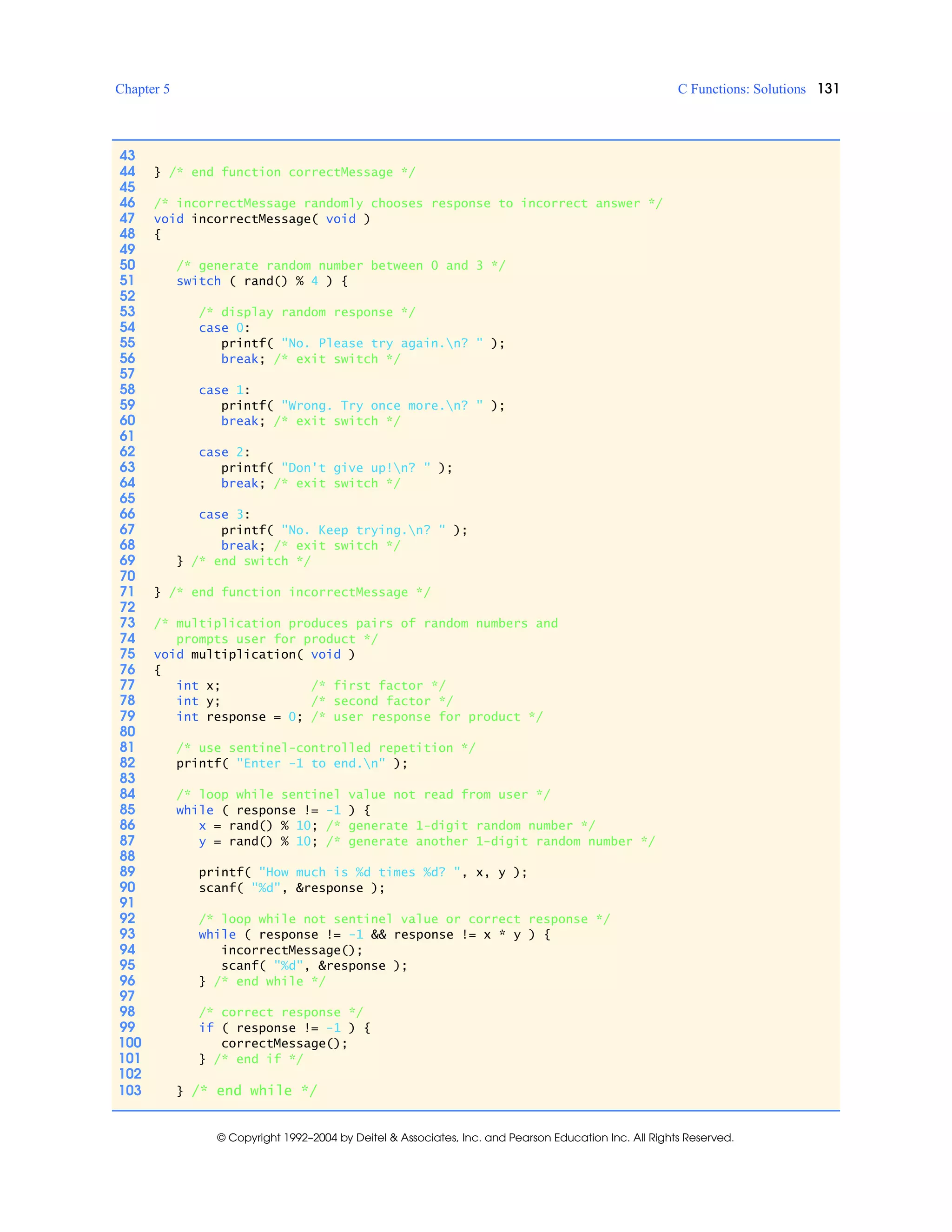 Chapter 5 C Functions: Solutions 131
© Copyright 1992–2004 by Deitel & Associates, Inc. and Pearson Education Inc. All Rights Reserved.
43
44 } /* end function correctMessage */
45
46 /* incorrectMessage randomly chooses response to incorrect answer */
47 void incorrectMessage( void )
48 {
49
50 /* generate random number between 0 and 3 */
51 switch ( rand() % 4 ) {
52
53 /* display random response */
54 case 0:
55 printf( "No. Please try again.n? " );
56 break; /* exit switch */
57
58 case 1:
59 printf( "Wrong. Try once more.n? " );
60 break; /* exit switch */
61
62 case 2:
63 printf( "Don't give up!n? " );
64 break; /* exit switch */
65
66 case 3:
67 printf( "No. Keep trying.n? " );
68 break; /* exit switch */
69 } /* end switch */
70
71 } /* end function incorrectMessage */
72
73 /* multiplication produces pairs of random numbers and
74 prompts user for product */
75 void multiplication( void )
76 {
77 int x; /* first factor */
78 int y; /* second factor */
79 int response = 0; /* user response for product */
80
81 /* use sentinel-controlled repetition */
82 printf( "Enter -1 to end.n" );
83
84 /* loop while sentinel value not read from user */
85 while ( response != -1 ) {
86 x = rand() % 10; /* generate 1-digit random number */
87 y = rand() % 10; /* generate another 1-digit random number */
88
89 printf( "How much is %d times %d? ", x, y );
90 scanf( "%d", &response );
91
92 /* loop while not sentinel value or correct response */
93 while ( response != -1 && response != x * y ) {
94 incorrectMessage();
95 scanf( "%d", &response );
96 } /* end while */
97
98 /* correct response */
99 if ( response != -1 ) {
100 correctMessage();
101 } /* end if */
102
103 } /* end while */
 