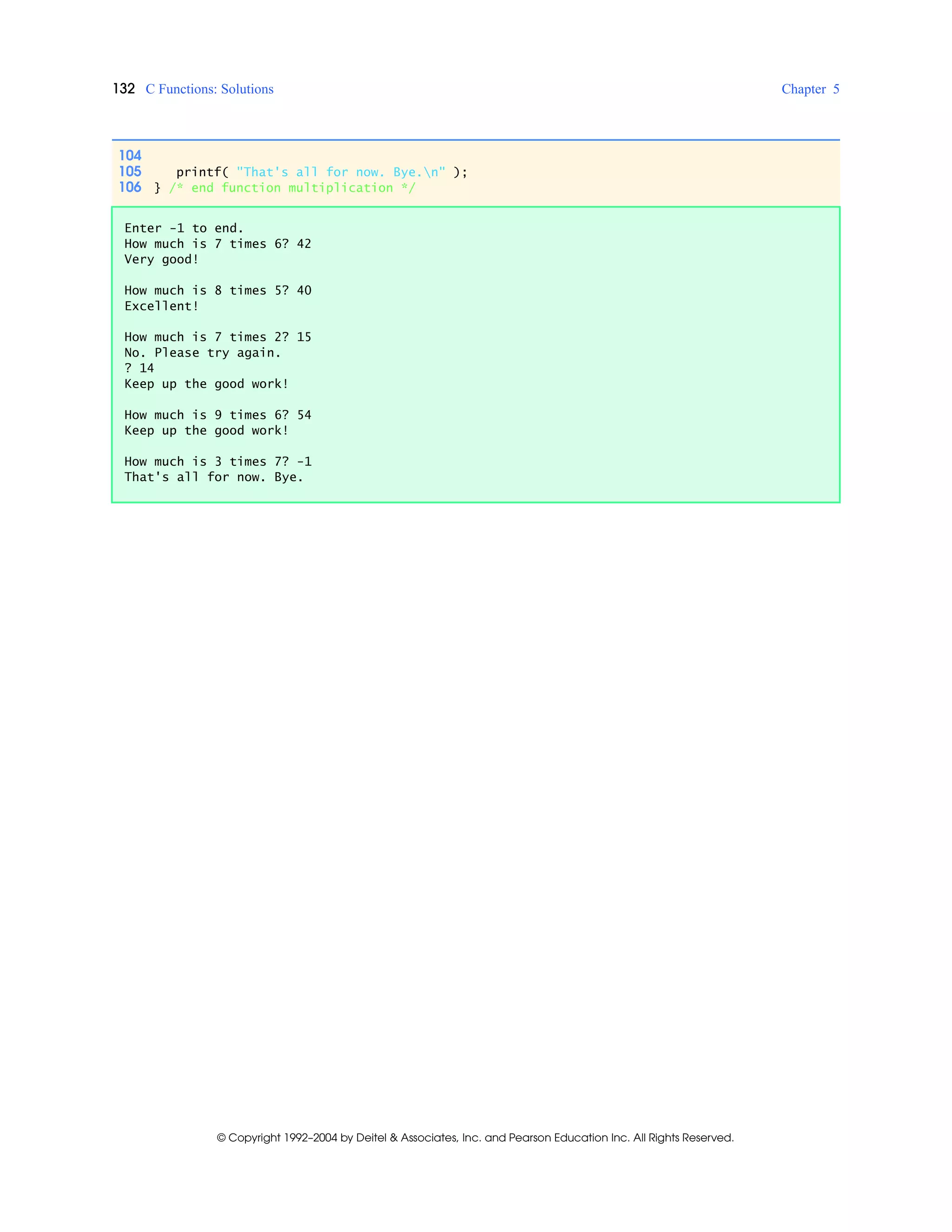 132 C Functions: Solutions Chapter 5
© Copyright 1992–2004 by Deitel & Associates, Inc. and Pearson Education Inc. All Rights Reserved.
104
105 printf( "That's all for now. Bye.n" );
106 } /* end function multiplication */
Enter -1 to end.
How much is 7 times 6? 42
Very good!
How much is 8 times 5? 40
Excellent!
How much is 7 times 2? 15
No. Please try again.
? 14
Keep up the good work!
How much is 9 times 6? 54
Keep up the good work!
How much is 3 times 7? -1
That's all for now. Bye.
 