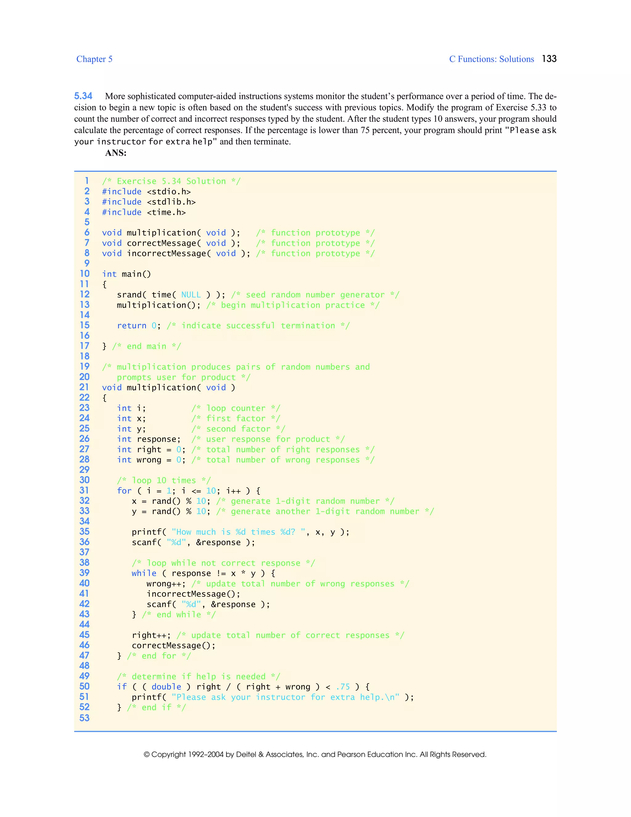 Chapter 5 C Functions: Solutions 133
© Copyright 1992–2004 by Deitel & Associates, Inc. and Pearson Education Inc. All Rights Reserved.
5.34 More sophisticated computer-aided instructions systems monitor the student’s performance over a period of time. The de-
cision to begin a new topic is often based on the student's success with previous topics. Modify the program of Exercise 5.33 to
count the number of correct and incorrect responses typed by the student. After the student types 10 answers, your program should
calculate the percentage of correct responses. If the percentage is lower than 75 percent, your program should print "Please ask
your instructor for extra help" and then terminate.
ANS:
1 /* Exercise 5.34 Solution */
2 #include <stdio.h>
3 #include <stdlib.h>
4 #include <time.h>
5
6 void multiplication( void ); /* function prototype */
7 void correctMessage( void ); /* function prototype */
8 void incorrectMessage( void ); /* function prototype */
9
10 int main()
11 {
12 srand( time( NULL ) ); /* seed random number generator */
13 multiplication(); /* begin multiplication practice */
14
15 return 0; /* indicate successful termination */
16
17 } /* end main */
18
19 /* multiplication produces pairs of random numbers and
20 prompts user for product */
21 void multiplication( void )
22 {
23 int i; /* loop counter */
24 int x; /* first factor */
25 int y; /* second factor */
26 int response; /* user response for product */
27 int right = 0; /* total number of right responses */
28 int wrong = 0; /* total number of wrong responses */
29
30 /* loop 10 times */
31 for ( i = 1; i <= 10; i++ ) {
32 x = rand() % 10; /* generate 1-digit random number */
33 y = rand() % 10; /* generate another 1-digit random number */
34
35 printf( "How much is %d times %d? ", x, y );
36 scanf( "%d", &response );
37
38 /* loop while not correct response */
39 while ( response != x * y ) {
40 wrong++; /* update total number of wrong responses */
41 incorrectMessage();
42 scanf( "%d", &response );
43 } /* end while */
44
45 right++; /* update total number of correct responses */
46 correctMessage();
47 } /* end for */
48
49 /* determine if help is needed */
50 if ( ( double ) right / ( right + wrong ) < .75 ) {
51 printf( "Please ask your instructor for extra help.n" );
52 } /* end if */
53
 