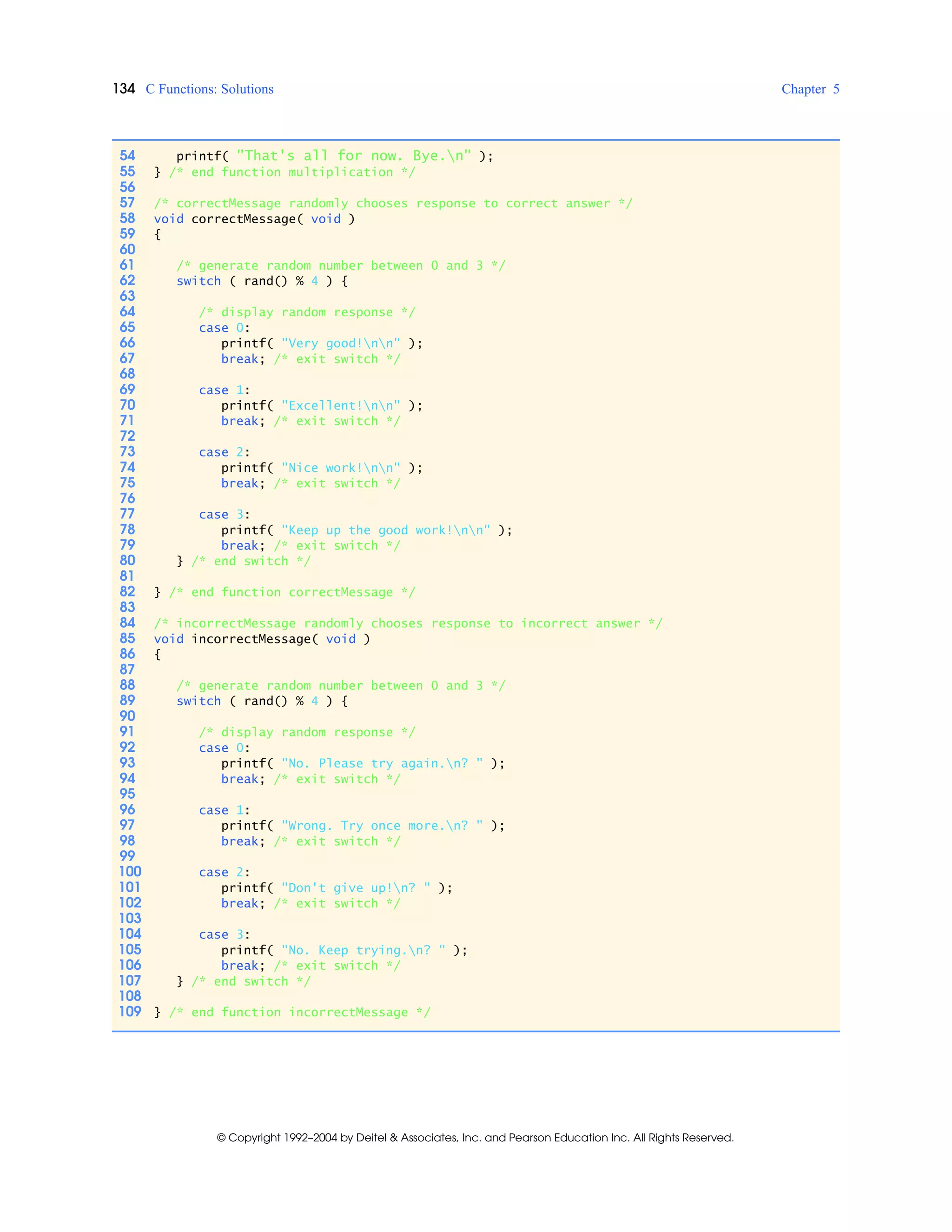 134 C Functions: Solutions Chapter 5
© Copyright 1992–2004 by Deitel & Associates, Inc. and Pearson Education Inc. All Rights Reserved.
54 printf( "That's all for now. Bye.n" );
55 } /* end function multiplication */
56
57 /* correctMessage randomly chooses response to correct answer */
58 void correctMessage( void )
59 {
60
61 /* generate random number between 0 and 3 */
62 switch ( rand() % 4 ) {
63
64 /* display random response */
65 case 0:
66 printf( "Very good!nn" );
67 break; /* exit switch */
68
69 case 1:
70 printf( "Excellent!nn" );
71 break; /* exit switch */
72
73 case 2:
74 printf( "Nice work!nn" );
75 break; /* exit switch */
76
77 case 3:
78 printf( "Keep up the good work!nn" );
79 break; /* exit switch */
80 } /* end switch */
81
82 } /* end function correctMessage */
83
84 /* incorrectMessage randomly chooses response to incorrect answer */
85 void incorrectMessage( void )
86 {
87
88 /* generate random number between 0 and 3 */
89 switch ( rand() % 4 ) {
90
91 /* display random response */
92 case 0:
93 printf( "No. Please try again.n? " );
94 break; /* exit switch */
95
96 case 1:
97 printf( "Wrong. Try once more.n? " );
98 break; /* exit switch */
99
100 case 2:
101 printf( "Don't give up!n? " );
102 break; /* exit switch */
103
104 case 3:
105 printf( "No. Keep trying.n? " );
106 break; /* exit switch */
107 } /* end switch */
108
109 } /* end function incorrectMessage */
 