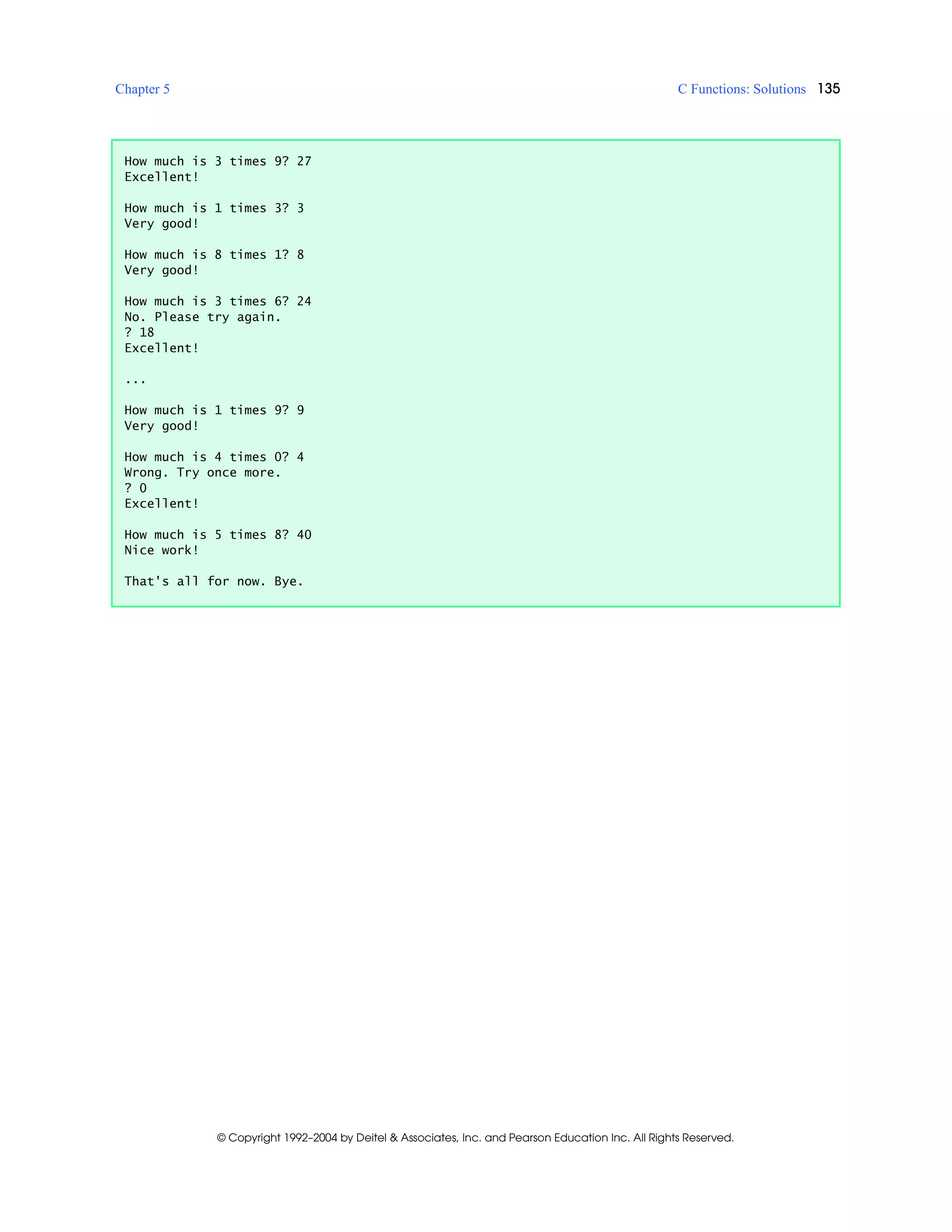 Chapter 5 C Functions: Solutions 135
© Copyright 1992–2004 by Deitel & Associates, Inc. and Pearson Education Inc. All Rights Reserved.
How much is 3 times 9? 27
Excellent!
How much is 1 times 3? 3
Very good!
How much is 8 times 1? 8
Very good!
How much is 3 times 6? 24
No. Please try again.
? 18
Excellent!
...
How much is 1 times 9? 9
Very good!
How much is 4 times 0? 4
Wrong. Try once more.
? 0
Excellent!
How much is 5 times 8? 40
Nice work!
That's all for now. Bye.
 