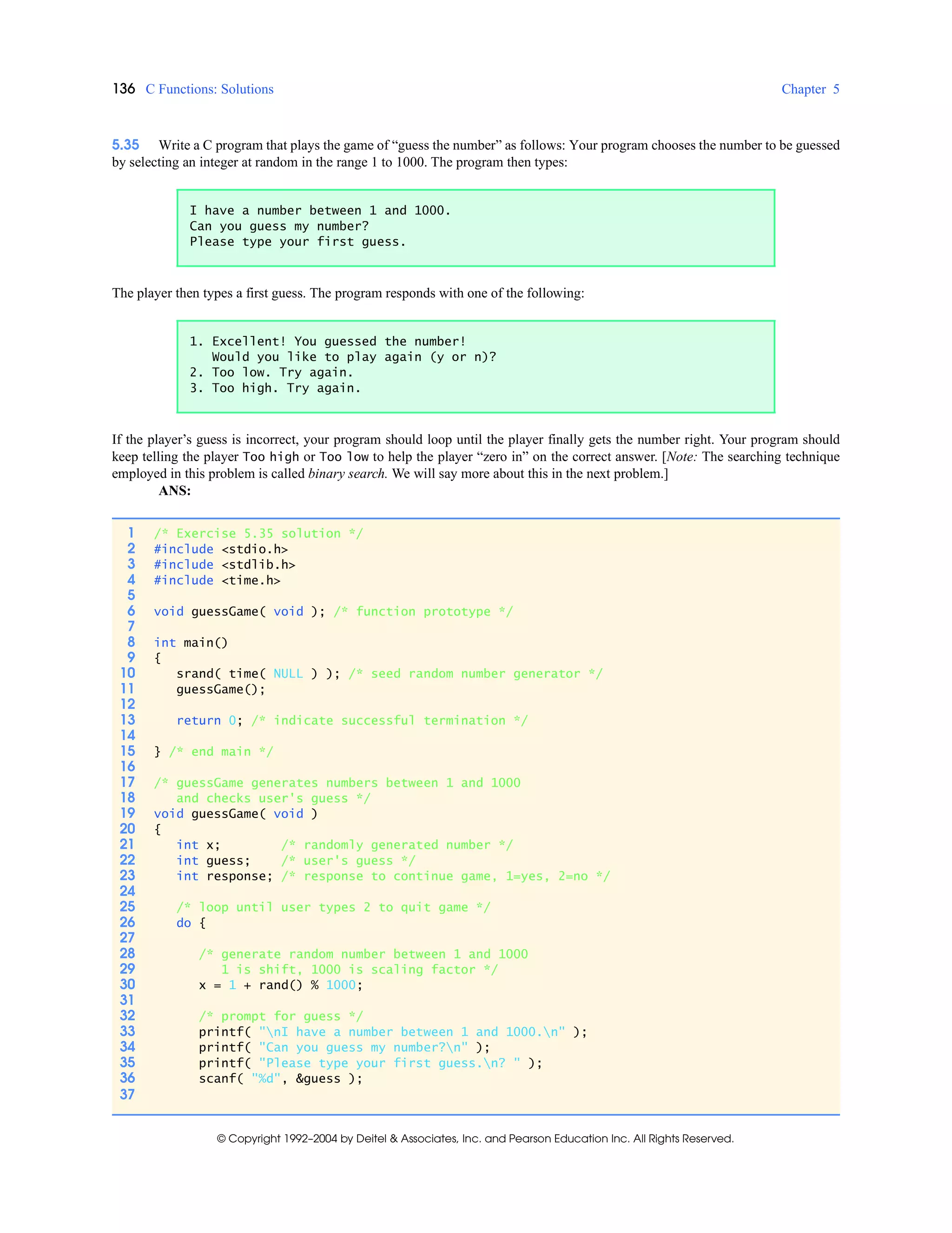 136 C Functions: Solutions Chapter 5
© Copyright 1992–2004 by Deitel & Associates, Inc. and Pearson Education Inc. All Rights Reserved.
5.35 Write a C program that plays the game of “guess the number” as follows: Your program chooses the number to be guessed
by selecting an integer at random in the range 1 to 1000. The program then types:
The player then types a first guess. The program responds with one of the following:
If the player’s guess is incorrect, your program should loop until the player finally gets the number right. Your program should
keep telling the player Too high or Too low to help the player “zero in” on the correct answer. [Note: The searching technique
employed in this problem is called binary search. We will say more about this in the next problem.]
ANS:
I have a number between 1 and 1000.
Can you guess my number?
Please type your first guess.
1. Excellent! You guessed the number!
Would you like to play again (y or n)?
2. Too low. Try again.
3. Too high. Try again.
1 /* Exercise 5.35 solution */
2 #include <stdio.h>
3 #include <stdlib.h>
4 #include <time.h>
5
6 void guessGame( void ); /* function prototype */
7
8 int main()
9 {
10 srand( time( NULL ) ); /* seed random number generator */
11 guessGame();
12
13 return 0; /* indicate successful termination */
14
15 } /* end main */
16
17 /* guessGame generates numbers between 1 and 1000
18 and checks user's guess */
19 void guessGame( void )
20 {
21 int x; /* randomly generated number */
22 int guess; /* user's guess */
23 int response; /* response to continue game, 1=yes, 2=no */
24
25 /* loop until user types 2 to quit game */
26 do {
27
28 /* generate random number between 1 and 1000
29 1 is shift, 1000 is scaling factor */
30 x = 1 + rand() % 1000;
31
32 /* prompt for guess */
33 printf( "nI have a number between 1 and 1000.n" );
34 printf( "Can you guess my number?n" );
35 printf( "Please type your first guess.n? " );
36 scanf( "%d", &guess );
37
 