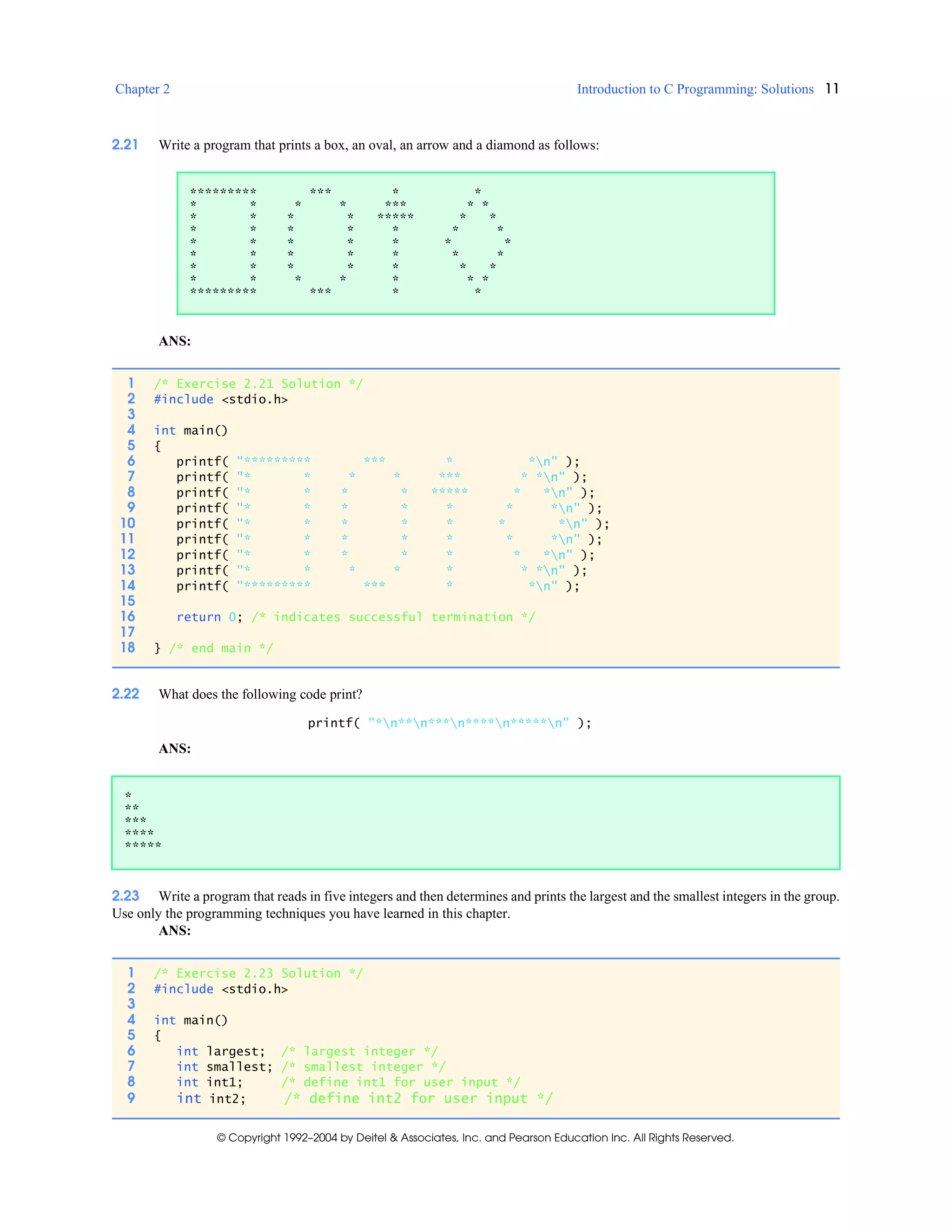 Chapter 2 Introduction to C Programming: Solutions 11
© Copyright 1992–2004 by Deitel & Associates, Inc. and Pearson Education Inc. All Rights Reserved.
2.21 Write a program that prints a box, an oval, an arrow and a diamond as follows:
ANS:
2.22 What does the following code print?
printf( "*n**n***n****n*****n" );
ANS:
2.23 Write a program that reads in five integers and then determines and prints the largest and the smallest integers in the group.
Use only the programming techniques you have learned in this chapter.
ANS:
********* *** * *
* * * * *** * *
* * * * ***** * *
* * * * * * *
* * * * * * *
* * * * * * *
* * * * * * *
* * * * * * *
********* *** * *
1 /* Exercise 2.21 Solution */
2 #include <stdio.h>
3
4 int main()
5 {
6 printf( "********* *** * *n" );
7 printf( "* * * * *** * *n" );
8 printf( "* * * * ***** * *n" );
9 printf( "* * * * * * *n" );
10 printf( "* * * * * * *n" );
11 printf( "* * * * * * *n" );
12 printf( "* * * * * * *n" );
13 printf( "* * * * * * *n" );
14 printf( "********* *** * *n" );
15
16 return 0; /* indicates successful termination */
17
18 } /* end main */
*
**
***
****
*****
1 /* Exercise 2.23 Solution */
2 #include <stdio.h>
3
4 int main()
5 {
6 int largest; /* largest integer */
7 int smallest; /* smallest integer */
8 int int1; /* define int1 for user input */
9 int int2; /* define int2 for user input */
 