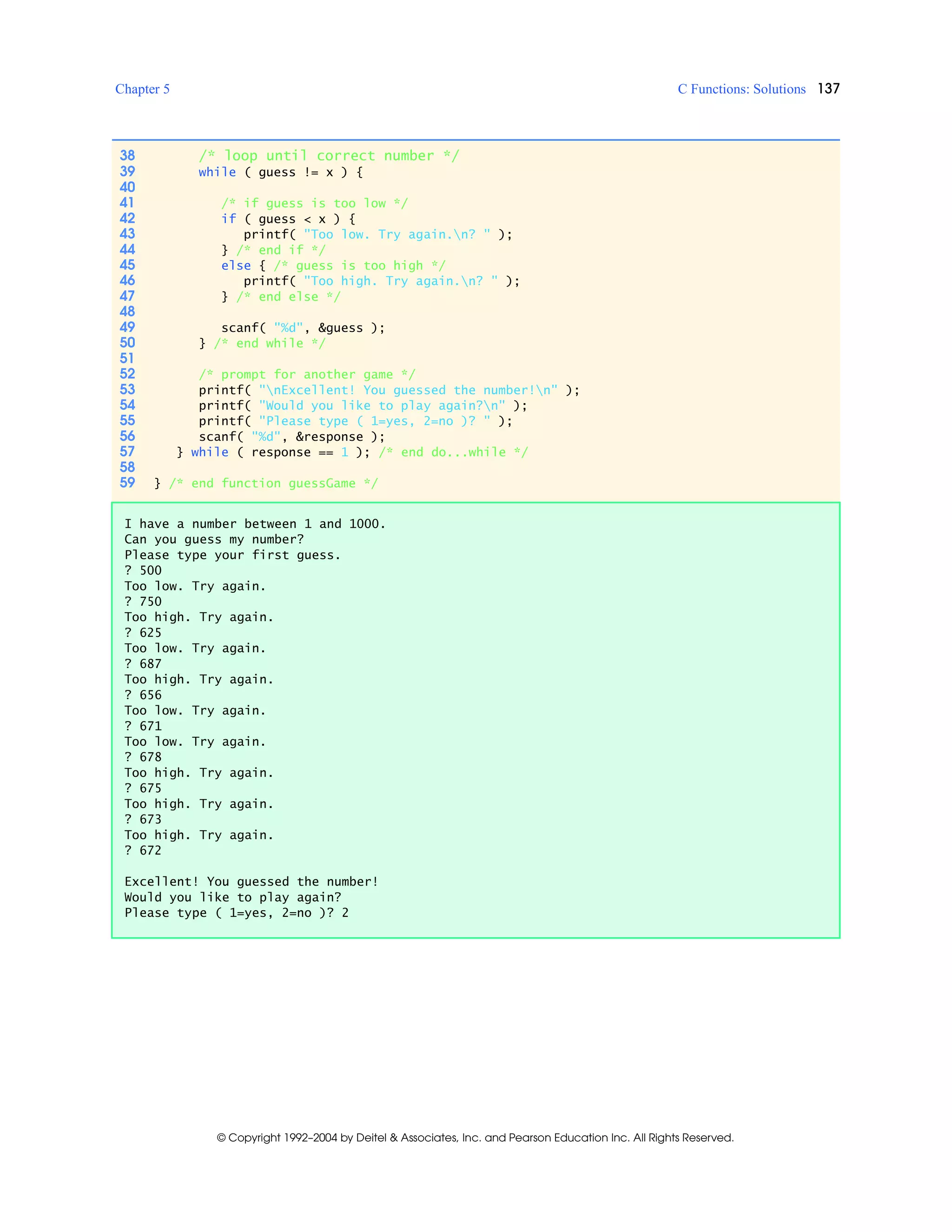Chapter 5 C Functions: Solutions 137
© Copyright 1992–2004 by Deitel & Associates, Inc. and Pearson Education Inc. All Rights Reserved.
38 /* loop until correct number */
39 while ( guess != x ) {
40
41 /* if guess is too low */
42 if ( guess < x ) {
43 printf( "Too low. Try again.n? " );
44 } /* end if */
45 else { /* guess is too high */
46 printf( "Too high. Try again.n? " );
47 } /* end else */
48
49 scanf( "%d", &guess );
50 } /* end while */
51
52 /* prompt for another game */
53 printf( "nExcellent! You guessed the number!n" );
54 printf( "Would you like to play again?n" );
55 printf( "Please type ( 1=yes, 2=no )? " );
56 scanf( "%d", &response );
57 } while ( response == 1 ); /* end do...while */
58
59 } /* end function guessGame */
I have a number between 1 and 1000.
Can you guess my number?
Please type your first guess.
? 500
Too low. Try again.
? 750
Too high. Try again.
? 625
Too low. Try again.
? 687
Too high. Try again.
? 656
Too low. Try again.
? 671
Too low. Try again.
? 678
Too high. Try again.
? 675
Too high. Try again.
? 673
Too high. Try again.
? 672
Excellent! You guessed the number!
Would you like to play again?
Please type ( 1=yes, 2=no )? 2
 
