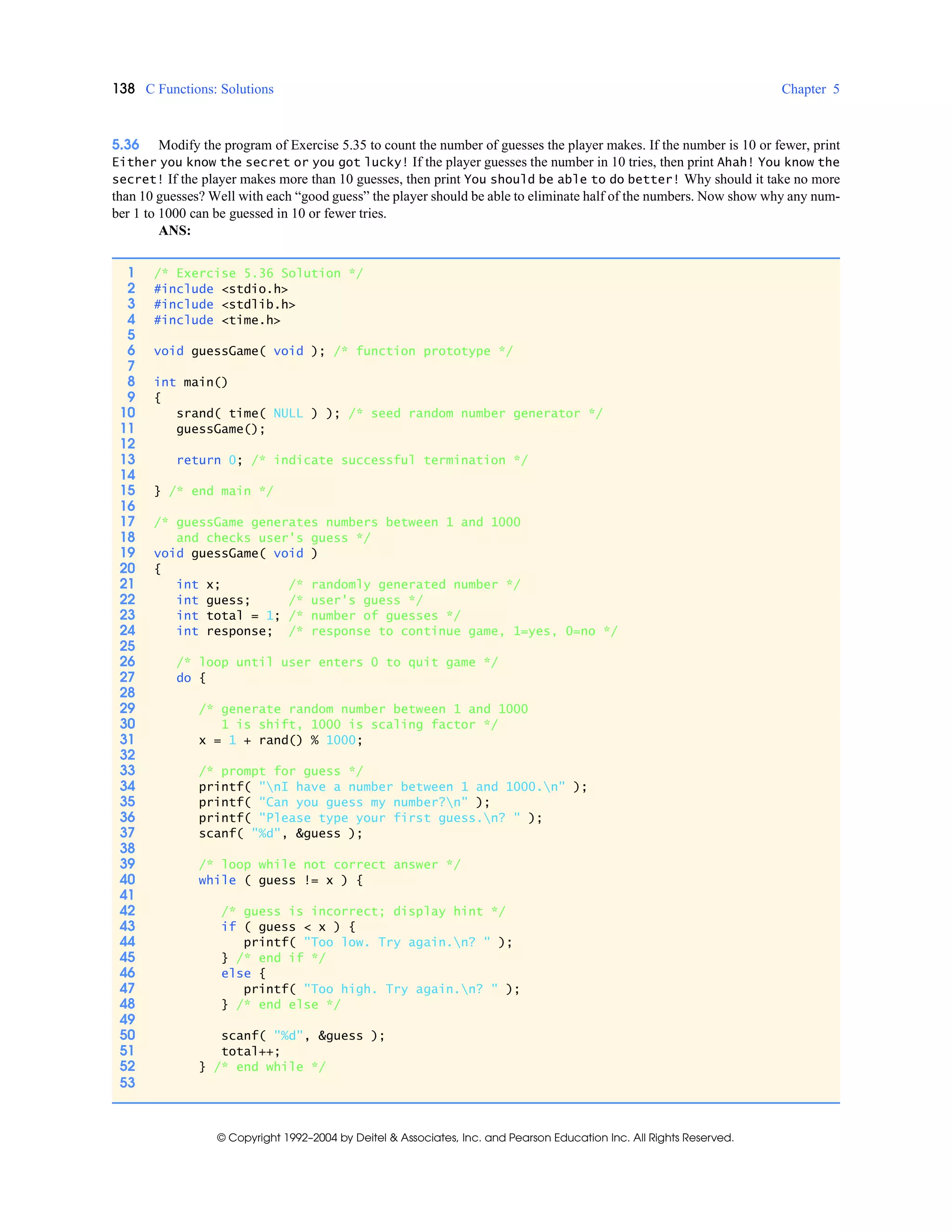 138 C Functions: Solutions Chapter 5
© Copyright 1992–2004 by Deitel & Associates, Inc. and Pearson Education Inc. All Rights Reserved.
5.36 Modify the program of Exercise 5.35 to count the number of guesses the player makes. If the number is 10 or fewer, print
Either you know the secret or you got lucky! If the player guesses the number in 10 tries, then print Ahah! You know the
secret! If the player makes more than 10 guesses, then print You should be able to do better! Why should it take no more
than 10 guesses? Well with each “good guess” the player should be able to eliminate half of the numbers. Now show why any num-
ber 1 to 1000 can be guessed in 10 or fewer tries.
ANS:
1 /* Exercise 5.36 Solution */
2 #include <stdio.h>
3 #include <stdlib.h>
4 #include <time.h>
5
6 void guessGame( void ); /* function prototype */
7
8 int main()
9 {
10 srand( time( NULL ) ); /* seed random number generator */
11 guessGame();
12
13 return 0; /* indicate successful termination */
14
15 } /* end main */
16
17 /* guessGame generates numbers between 1 and 1000
18 and checks user's guess */
19 void guessGame( void )
20 {
21 int x; /* randomly generated number */
22 int guess; /* user's guess */
23 int total = 1; /* number of guesses */
24 int response; /* response to continue game, 1=yes, 0=no */
25
26 /* loop until user enters 0 to quit game */
27 do {
28
29 /* generate random number between 1 and 1000
30 1 is shift, 1000 is scaling factor */
31 x = 1 + rand() % 1000;
32
33 /* prompt for guess */
34 printf( "nI have a number between 1 and 1000.n" );
35 printf( "Can you guess my number?n" );
36 printf( "Please type your first guess.n? " );
37 scanf( "%d", &guess );
38
39 /* loop while not correct answer */
40 while ( guess != x ) {
41
42 /* guess is incorrect; display hint */
43 if ( guess < x ) {
44 printf( "Too low. Try again.n? " );
45 } /* end if */
46 else {
47 printf( "Too high. Try again.n? " );
48 } /* end else */
49
50 scanf( "%d", &guess );
51 total++;
52 } /* end while */
53
 