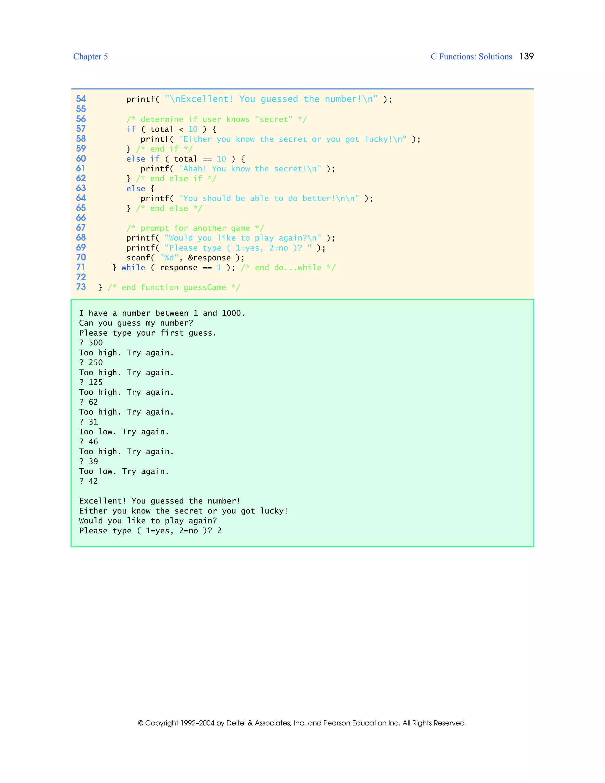 Chapter 5 C Functions: Solutions 139
© Copyright 1992–2004 by Deitel & Associates, Inc. and Pearson Education Inc. All Rights Reserved.
54 printf( "nExcellent! You guessed the number!n" );
55
56 /* determine if user knows "secret" */
57 if ( total < 10 ) {
58 printf( "Either you know the secret or you got lucky!n" );
59 } /* end if */
60 else if ( total == 10 ) {
61 printf( "Ahah! You know the secret!n" );
62 } /* end else if */
63 else {
64 printf( "You should be able to do better!nn" );
65 } /* end else */
66
67 /* prompt for another game */
68 printf( "Would you like to play again?n" );
69 printf( "Please type ( 1=yes, 2=no )? " );
70 scanf( "%d", &response );
71 } while ( response == 1 ); /* end do...while */
72
73 } /* end function guessGame */
I have a number between 1 and 1000.
Can you guess my number?
Please type your first guess.
? 500
Too high. Try again.
? 250
Too high. Try again.
? 125
Too high. Try again.
? 62
Too high. Try again.
? 31
Too low. Try again.
? 46
Too high. Try again.
? 39
Too low. Try again.
? 42
Excellent! You guessed the number!
Either you know the secret or you got lucky!
Would you like to play again?
Please type ( 1=yes, 2=no )? 2
 