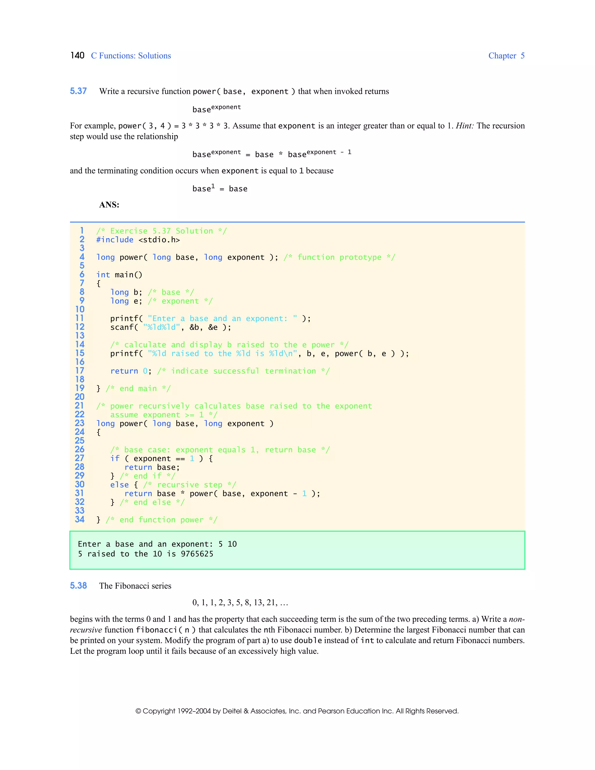 140 C Functions: Solutions Chapter 5
© Copyright 1992–2004 by Deitel & Associates, Inc. and Pearson Education Inc. All Rights Reserved.
5.37 Write a recursive function power( base, exponent ) that when invoked returns
baseexponent
For example, power( 3, 4 ) = 3 * 3 * 3 * 3. Assume that exponent is an integer greater than or equal to 1. Hint: The recursion
step would use the relationship
baseexponent = base * baseexponent - 1
and the terminating condition occurs when exponent is equal to 1 because
base1
= base
ANS:
5.38 The Fibonacci series
0, 1, 1, 2, 3, 5, 8, 13, 21, …
begins with the terms 0 and 1 and has the property that each succeeding term is the sum of the two preceding terms. a) Write a non-
recursive function fibonacci( n ) that calculates the nth Fibonacci number. b) Determine the largest Fibonacci number that can
be printed on your system. Modify the program of part a) to use double instead of int to calculate and return Fibonacci numbers.
Let the program loop until it fails because of an excessively high value.
1 /* Exercise 5.37 Solution */
2 #include <stdio.h>
3
4 long power( long base, long exponent ); /* function prototype */
5
6 int main()
7 {
8 long b; /* base */
9 long e; /* exponent */
10
11 printf( "Enter a base and an exponent: " );
12 scanf( "%ld%ld", &b, &e );
13
14 /* calculate and display b raised to the e power */
15 printf( "%ld raised to the %ld is %ldn", b, e, power( b, e ) );
16
17 return 0; /* indicate successful termination */
18
19 } /* end main */
20
21 /* power recursively calculates base raised to the exponent
22 assume exponent >= 1 */
23 long power( long base, long exponent )
24 {
25
26 /* base case: exponent equals 1, return base */
27 if ( exponent == 1 ) {
28 return base;
29 } /* end if */
30 else { /* recursive step */
31 return base * power( base, exponent - 1 );
32 } /* end else */
33
34 } /* end function power */
Enter a base and an exponent: 5 10
5 raised to the 10 is 9765625
 