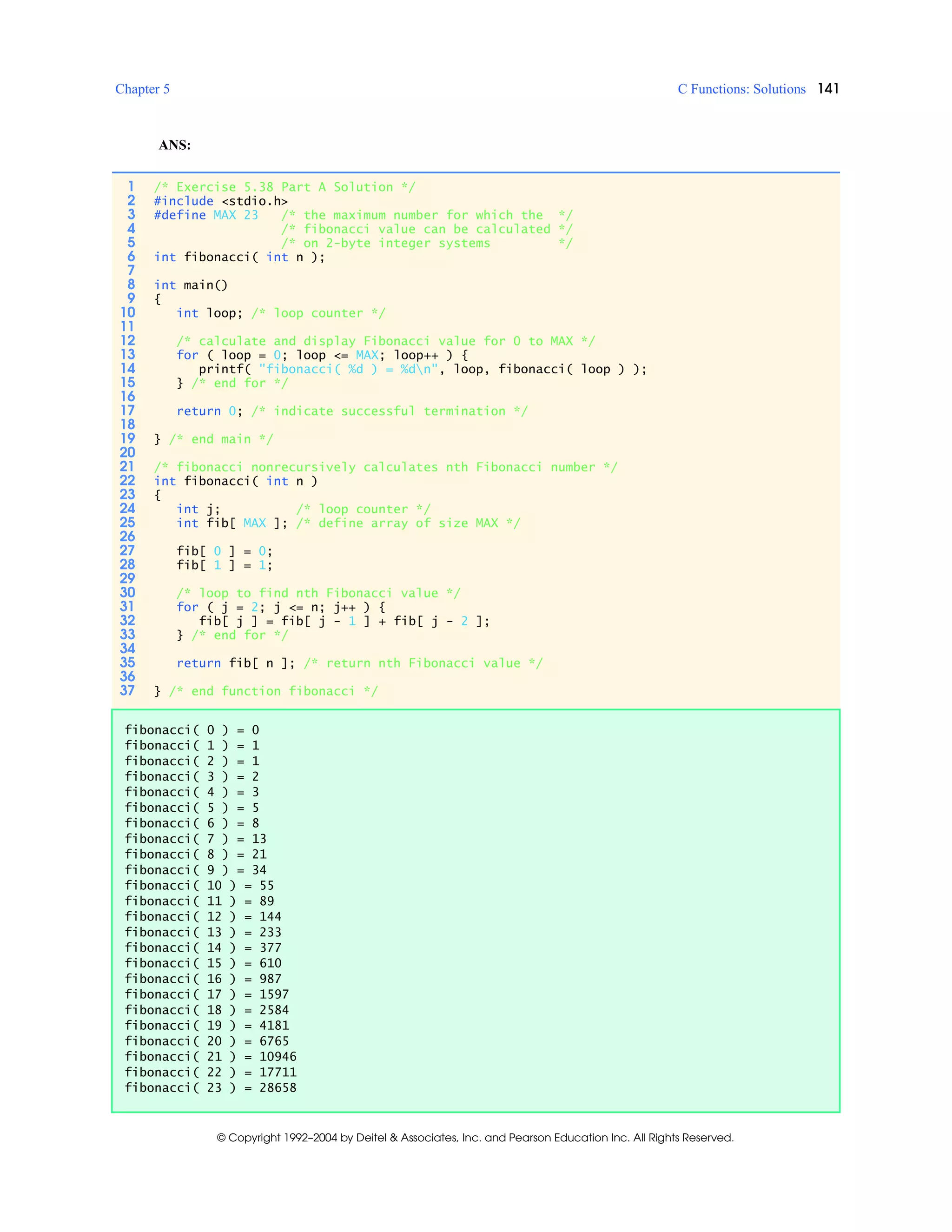 Chapter 5 C Functions: Solutions 141
© Copyright 1992–2004 by Deitel & Associates, Inc. and Pearson Education Inc. All Rights Reserved.
ANS:
1 /* Exercise 5.38 Part A Solution */
2 #include <stdio.h>
3 #define MAX 23 /* the maximum number for which the */
4 /* fibonacci value can be calculated */
5 /* on 2-byte integer systems */
6 int fibonacci( int n );
7
8 int main()
9 {
10 int loop; /* loop counter */
11
12 /* calculate and display Fibonacci value for 0 to MAX */
13 for ( loop = 0; loop <= MAX; loop++ ) {
14 printf( "fibonacci( %d ) = %dn", loop, fibonacci( loop ) );
15 } /* end for */
16
17 return 0; /* indicate successful termination */
18
19 } /* end main */
20
21 /* fibonacci nonrecursively calculates nth Fibonacci number */
22 int fibonacci( int n )
23 {
24 int j; /* loop counter */
25 int fib[ MAX ]; /* define array of size MAX */
26
27 fib[ 0 ] = 0;
28 fib[ 1 ] = 1;
29
30 /* loop to find nth Fibonacci value */
31 for ( j = 2; j <= n; j++ ) {
32 fib[ j ] = fib[ j - 1 ] + fib[ j - 2 ];
33 } /* end for */
34
35 return fib[ n ]; /* return nth Fibonacci value */
36
37 } /* end function fibonacci */
fibonacci( 0 ) = 0
fibonacci( 1 ) = 1
fibonacci( 2 ) = 1
fibonacci( 3 ) = 2
fibonacci( 4 ) = 3
fibonacci( 5 ) = 5
fibonacci( 6 ) = 8
fibonacci( 7 ) = 13
fibonacci( 8 ) = 21
fibonacci( 9 ) = 34
fibonacci( 10 ) = 55
fibonacci( 11 ) = 89
fibonacci( 12 ) = 144
fibonacci( 13 ) = 233
fibonacci( 14 ) = 377
fibonacci( 15 ) = 610
fibonacci( 16 ) = 987
fibonacci( 17 ) = 1597
fibonacci( 18 ) = 2584
fibonacci( 19 ) = 4181
fibonacci( 20 ) = 6765
fibonacci( 21 ) = 10946
fibonacci( 22 ) = 17711
fibonacci( 23 ) = 28658
 