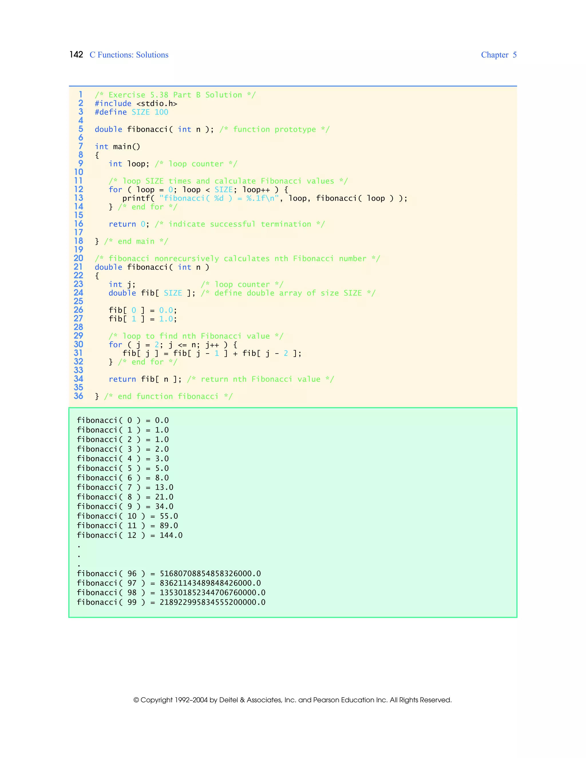 142 C Functions: Solutions Chapter 5
© Copyright 1992–2004 by Deitel & Associates, Inc. and Pearson Education Inc. All Rights Reserved.
1 /* Exercise 5.38 Part B Solution */
2 #include <stdio.h>
3 #define SIZE 100
4
5 double fibonacci( int n ); /* function prototype */
6
7 int main()
8 {
9 int loop; /* loop counter */
10
11 /* loop SIZE times and calculate Fibonacci values */
12 for ( loop = 0; loop < SIZE; loop++ ) {
13 printf( "fibonacci( %d ) = %.1fn", loop, fibonacci( loop ) );
14 } /* end for */
15
16 return 0; /* indicate successful termination */
17
18 } /* end main */
19
20 /* fibonacci nonrecursively calculates nth Fibonacci number */
21 double fibonacci( int n )
22 {
23 int j; /* loop counter */
24 double fib[ SIZE ]; /* define double array of size SIZE */
25
26 fib[ 0 ] = 0.0;
27 fib[ 1 ] = 1.0;
28
29 /* loop to find nth Fibonacci value */
30 for ( j = 2; j <= n; j++ ) {
31 fib[ j ] = fib[ j - 1 ] + fib[ j - 2 ];
32 } /* end for */
33
34 return fib[ n ]; /* return nth Fibonacci value */
35
36 } /* end function fibonacci */
fibonacci( 0 ) = 0.0
fibonacci( 1 ) = 1.0
fibonacci( 2 ) = 1.0
fibonacci( 3 ) = 2.0
fibonacci( 4 ) = 3.0
fibonacci( 5 ) = 5.0
fibonacci( 6 ) = 8.0
fibonacci( 7 ) = 13.0
fibonacci( 8 ) = 21.0
fibonacci( 9 ) = 34.0
fibonacci( 10 ) = 55.0
fibonacci( 11 ) = 89.0
fibonacci( 12 ) = 144.0
.
.
.
fibonacci( 96 ) = 51680708854858326000.0
fibonacci( 97 ) = 83621143489848426000.0
fibonacci( 98 ) = 135301852344706760000.0
fibonacci( 99 ) = 218922995834555200000.0
 