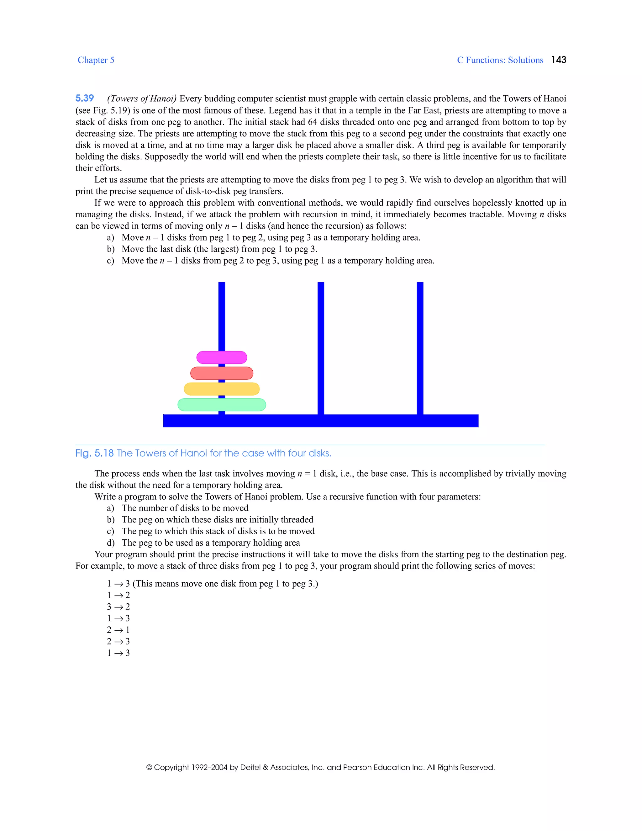 Chapter 5 C Functions: Solutions 143
© Copyright 1992–2004 by Deitel & Associates, Inc. and Pearson Education Inc. All Rights Reserved.
5.39 (Towers of Hanoi) Every budding computer scientist must grapple with certain classic problems, and the Towers of Hanoi
(see Fig. 5.19) is one of the most famous of these. Legend has it that in a temple in the Far East, priests are attempting to move a
stack of disks from one peg to another. The initial stack had 64 disks threaded onto one peg and arranged from bottom to top by
decreasing size. The priests are attempting to move the stack from this peg to a second peg under the constraints that exactly one
disk is moved at a time, and at no time may a larger disk be placed above a smaller disk. A third peg is available for temporarily
holding the disks. Supposedly the world will end when the priests complete their task, so there is little incentive for us to facilitate
their efforts.
Let us assume that the priests are attempting to move the disks from peg 1 to peg 3. We wish to develop an algorithm that will
print the precise sequence of disk-to-disk peg transfers.
If we were to approach this problem with conventional methods, we would rapidly find ourselves hopelessly knotted up in
managing the disks. Instead, if we attack the problem with recursion in mind, it immediately becomes tractable. Moving n disks
can be viewed in terms of moving only n – 1 disks (and hence the recursion) as follows:
a) Move n – 1 disks from peg 1 to peg 2, using peg 3 as a temporary holding area.
b) Move the last disk (the largest) from peg 1 to peg 3.
c) Move the n – 1 disks from peg 2 to peg 3, using peg 1 as a temporary holding area.
Fig. 5.18 The Towers of Hanoi for the case with four disks.
The process ends when the last task involves moving n = 1 disk, i.e., the base case. This is accomplished by trivially moving
the disk without the need for a temporary holding area.
Write a program to solve the Towers of Hanoi problem. Use a recursive function with four parameters:
a) The number of disks to be moved
b) The peg on which these disks are initially threaded
c) The peg to which this stack of disks is to be moved
d) The peg to be used as a temporary holding area
Your program should print the precise instructions it will take to move the disks from the starting peg to the destination peg.
For example, to move a stack of three disks from peg 1 to peg 3, your program should print the following series of moves:
1 → 3 (This means move one disk from peg 1 to peg 3.)
1 → 2
3 → 2
1 → 3
2 → 1
2 → 3
1 → 3
 