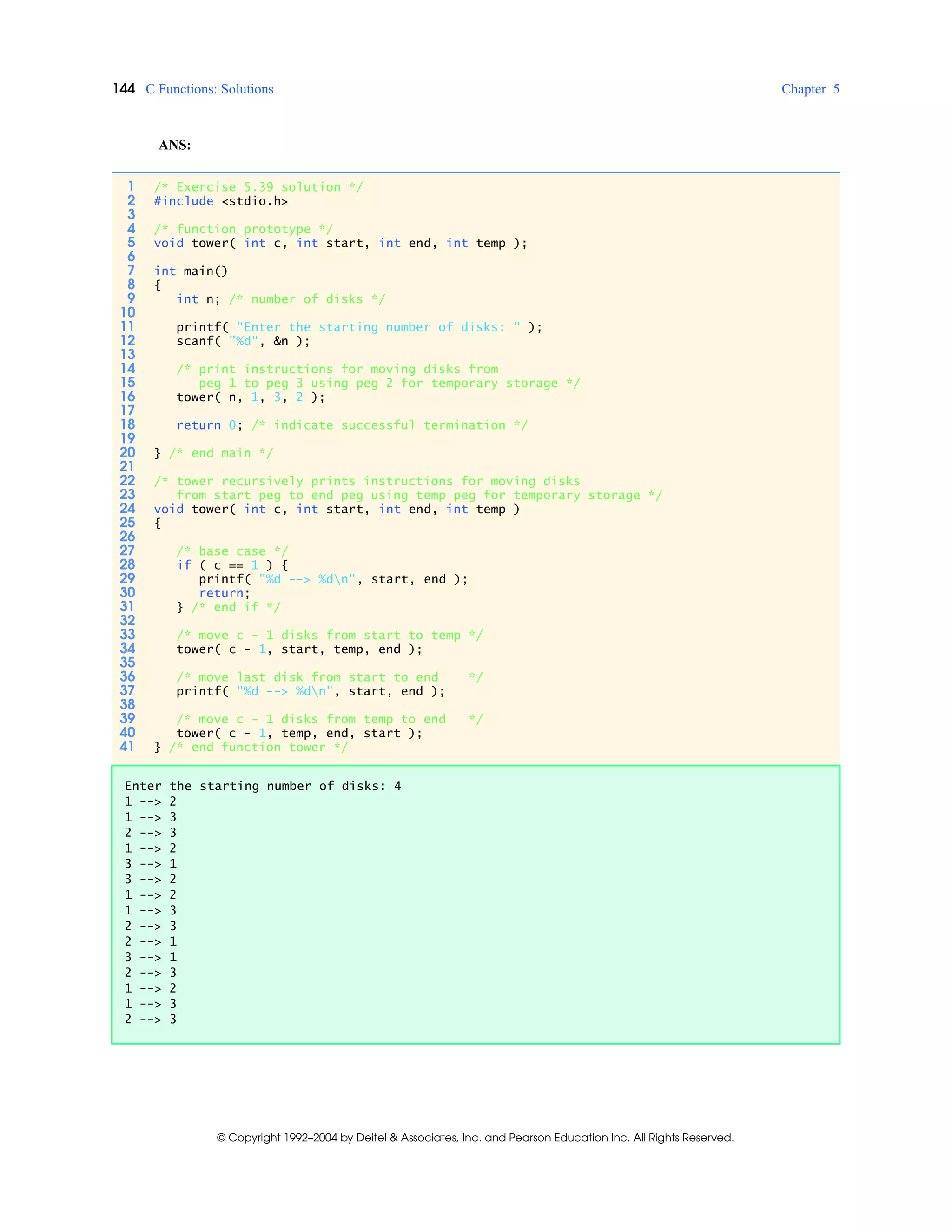 144 C Functions: Solutions Chapter 5
© Copyright 1992–2004 by Deitel & Associates, Inc. and Pearson Education Inc. All Rights Reserved.
ANS:
1 /* Exercise 5.39 solution */
2 #include <stdio.h>
3
4 /* function prototype */
5 void tower( int c, int start, int end, int temp );
6
7 int main()
8 {
9 int n; /* number of disks */
10
11 printf( "Enter the starting number of disks: " );
12 scanf( "%d", &n );
13
14 /* print instructions for moving disks from
15 peg 1 to peg 3 using peg 2 for temporary storage */
16 tower( n, 1, 3, 2 );
17
18 return 0; /* indicate successful termination */
19
20 } /* end main */
21
22 /* tower recursively prints instructions for moving disks
23 from start peg to end peg using temp peg for temporary storage */
24 void tower( int c, int start, int end, int temp )
25 {
26
27 /* base case */
28 if ( c == 1 ) {
29 printf( "%d --> %dn", start, end );
30 return;
31 } /* end if */
32
33 /* move c - 1 disks from start to temp */
34 tower( c - 1, start, temp, end );
35
36 /* move last disk from start to end */
37 printf( "%d --> %dn", start, end );
38
39 /* move c - 1 disks from temp to end */
40 tower( c - 1, temp, end, start );
41 } /* end function tower */
Enter the starting number of disks: 4
1 --> 2
1 --> 3
2 --> 3
1 --> 2
3 --> 1
3 --> 2
1 --> 2
1 --> 3
2 --> 3
2 --> 1
3 --> 1
2 --> 3
1 --> 2
1 --> 3
2 --> 3
 