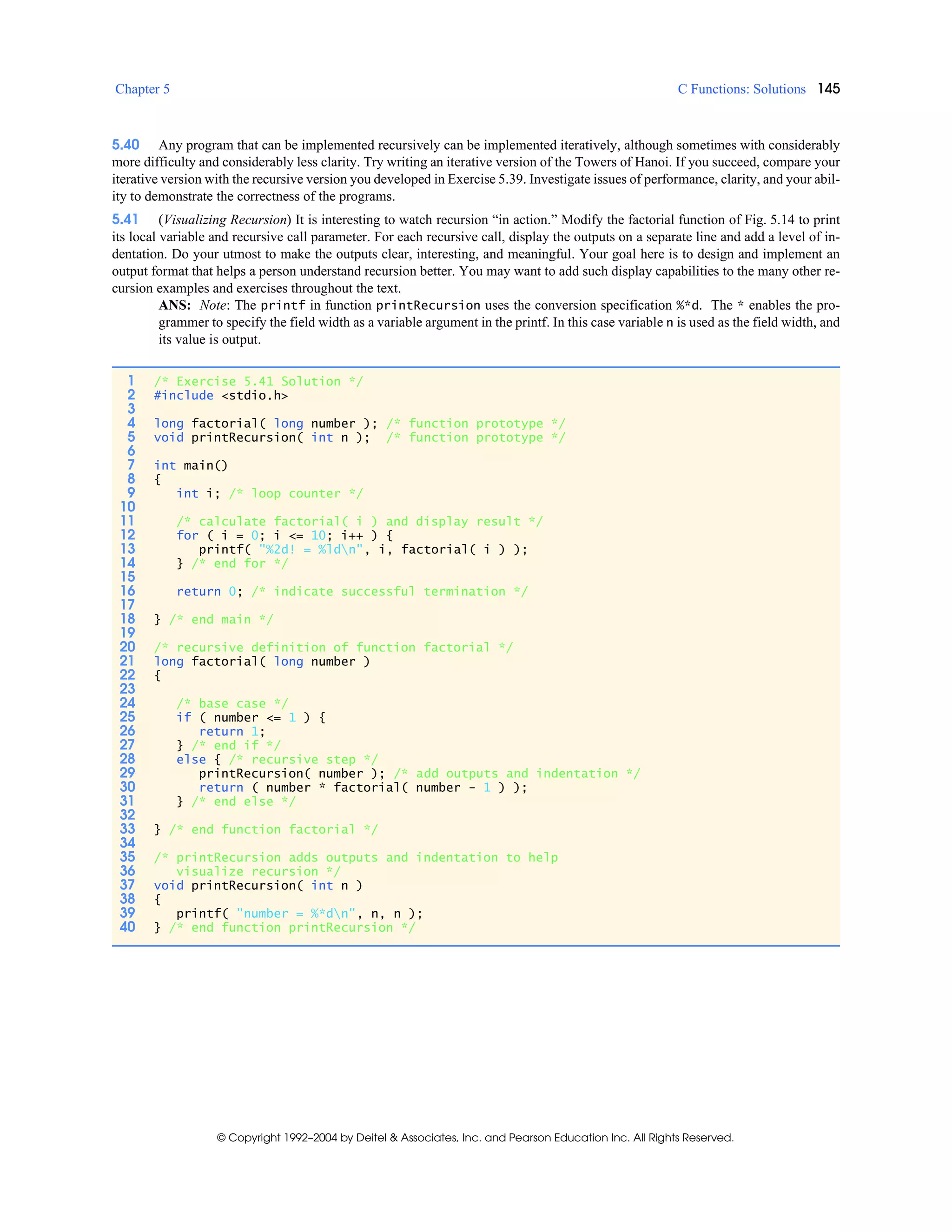 Chapter 5 C Functions: Solutions 145
© Copyright 1992–2004 by Deitel & Associates, Inc. and Pearson Education Inc. All Rights Reserved.
5.40 Any program that can be implemented recursively can be implemented iteratively, although sometimes with considerably
more difficulty and considerably less clarity. Try writing an iterative version of the Towers of Hanoi. If you succeed, compare your
iterative version with the recursive version you developed in Exercise 5.39. Investigate issues of performance, clarity, and your abil-
ity to demonstrate the correctness of the programs.
5.41 (Visualizing Recursion) It is interesting to watch recursion “in action.” Modify the factorial function of Fig. 5.14 to print
its local variable and recursive call parameter. For each recursive call, display the outputs on a separate line and add a level of in-
dentation. Do your utmost to make the outputs clear, interesting, and meaningful. Your goal here is to design and implement an
output format that helps a person understand recursion better. You may want to add such display capabilities to the many other re-
cursion examples and exercises throughout the text.
ANS: Note: The printf in function printRecursion uses the conversion specification %*d. The * enables the pro-
grammer to specify the field width as a variable argument in the printf. In this case variable n is used as the field width, and
its value is output.
1 /* Exercise 5.41 Solution */
2 #include <stdio.h>
3
4 long factorial( long number ); /* function prototype */
5 void printRecursion( int n ); /* function prototype */
6
7 int main()
8 {
9 int i; /* loop counter */
10
11 /* calculate factorial( i ) and display result */
12 for ( i = 0; i <= 10; i++ ) {
13 printf( "%2d! = %ldn", i, factorial( i ) );
14 } /* end for */
15
16 return 0; /* indicate successful termination */
17
18 } /* end main */
19
20 /* recursive definition of function factorial */
21 long factorial( long number )
22 {
23
24 /* base case */
25 if ( number <= 1 ) {
26 return 1;
27 } /* end if */
28 else { /* recursive step */
29 printRecursion( number ); /* add outputs and indentation */
30 return ( number * factorial( number - 1 ) );
31 } /* end else */
32
33 } /* end function factorial */
34
35 /* printRecursion adds outputs and indentation to help
36 visualize recursion */
37 void printRecursion( int n )
38 {
39 printf( "number = %*dn", n, n );
40 } /* end function printRecursion */
 