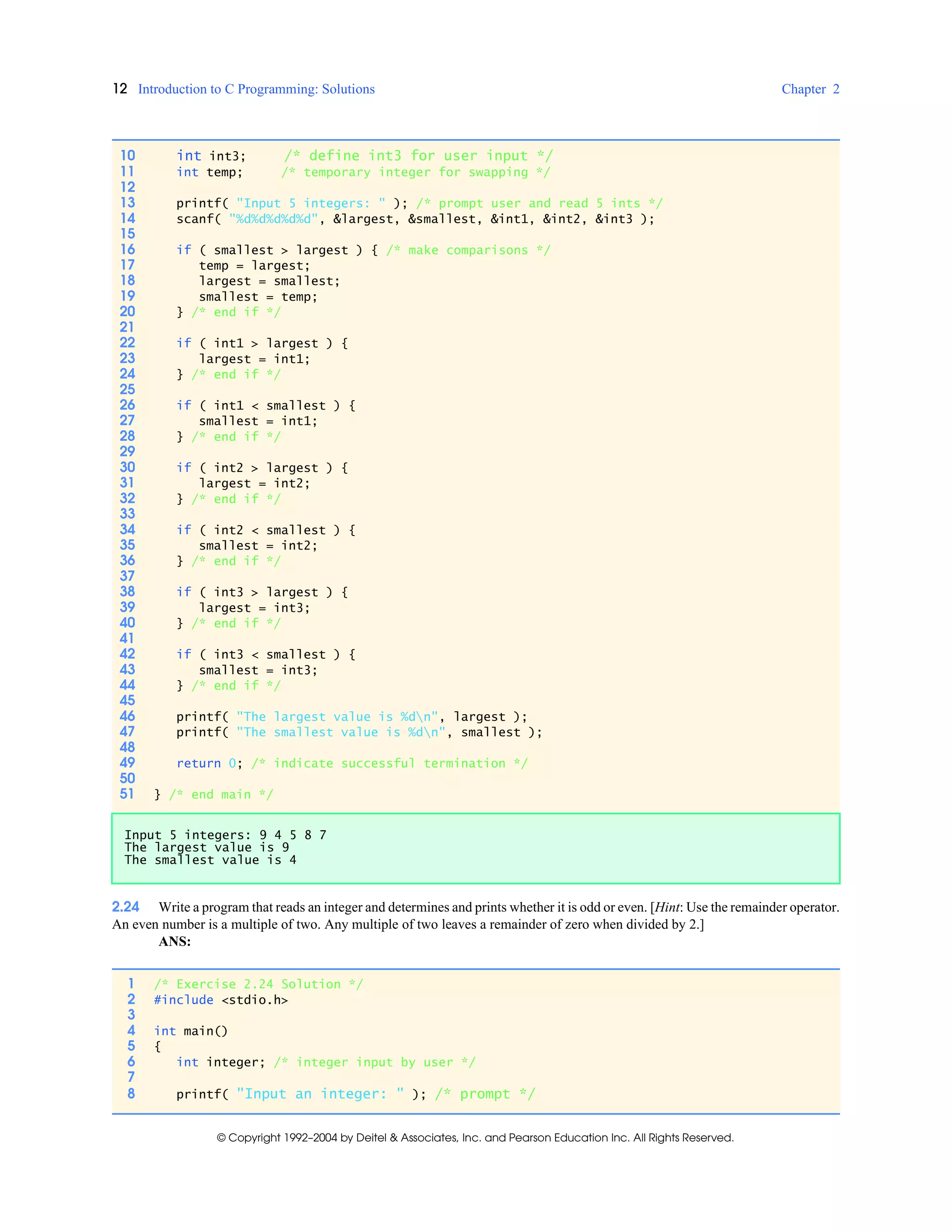 12 Introduction to C Programming: Solutions Chapter 2
© Copyright 1992–2004 by Deitel & Associates, Inc. and Pearson Education Inc. All Rights Reserved.
2.24 Write a program that reads an integer and determines and prints whether it is odd or even. [Hint: Use the remainder operator.
An even number is a multiple of two. Any multiple of two leaves a remainder of zero when divided by 2.]
ANS:
10 int int3; /* define int3 for user input */
11 int temp; /* temporary integer for swapping */
12
13 printf( "Input 5 integers: " ); /* prompt user and read 5 ints */
14 scanf( "%d%d%d%d%d", &largest, &smallest, &int1, &int2, &int3 );
15
16 if ( smallest > largest ) { /* make comparisons */
17 temp = largest;
18 largest = smallest;
19 smallest = temp;
20 } /* end if */
21
22 if ( int1 > largest ) {
23 largest = int1;
24 } /* end if */
25
26 if ( int1 < smallest ) {
27 smallest = int1;
28 } /* end if */
29
30 if ( int2 > largest ) {
31 largest = int2;
32 } /* end if */
33
34 if ( int2 < smallest ) {
35 smallest = int2;
36 } /* end if */
37
38 if ( int3 > largest ) {
39 largest = int3;
40 } /* end if */
41
42 if ( int3 < smallest ) {
43 smallest = int3;
44 } /* end if */
45
46 printf( "The largest value is %dn", largest );
47 printf( "The smallest value is %dn", smallest );
48
49 return 0; /* indicate successful termination */
50
51 } /* end main */
Input 5 integers: 9 4 5 8 7
The largest value is 9
The smallest value is 4
1 /* Exercise 2.24 Solution */
2 #include <stdio.h>
3
4 int main()
5 {
6 int integer; /* integer input by user */
7
8 printf( "Input an integer: " ); /* prompt */
 