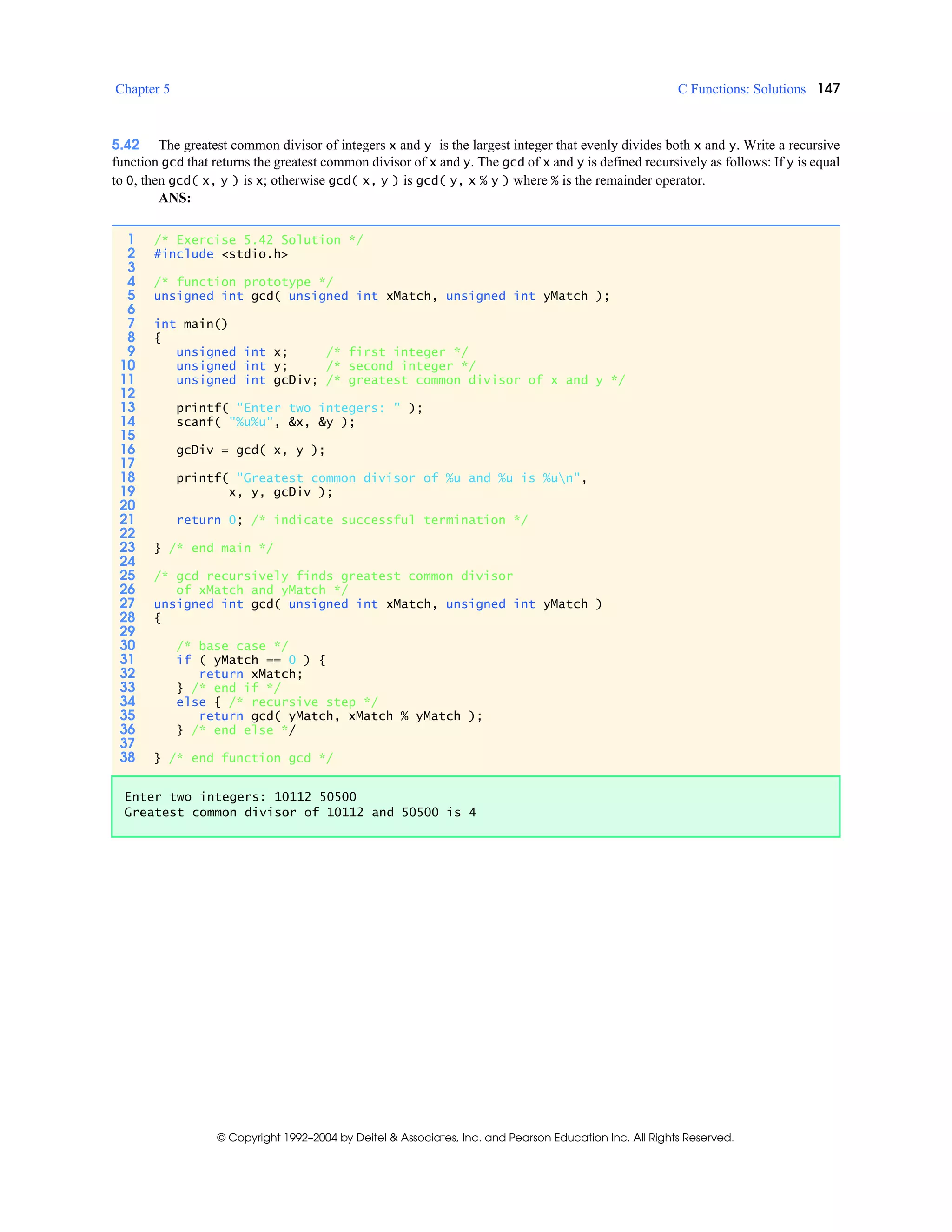 Chapter 5 C Functions: Solutions 147
© Copyright 1992–2004 by Deitel & Associates, Inc. and Pearson Education Inc. All Rights Reserved.
5.42 The greatest common divisor of integers x and y is the largest integer that evenly divides both x and y. Write a recursive
function gcd that returns the greatest common divisor of x and y. The gcd of x and y is defined recursively as follows: If y is equal
to 0, then gcd( x, y ) is x; otherwise gcd( x, y ) is gcd( y, x % y ) where % is the remainder operator.
ANS:
1 /* Exercise 5.42 Solution */
2 #include <stdio.h>
3
4 /* function prototype */
5 unsigned int gcd( unsigned int xMatch, unsigned int yMatch );
6
7 int main()
8 {
9 unsigned int x; /* first integer */
10 unsigned int y; /* second integer */
11 unsigned int gcDiv; /* greatest common divisor of x and y */
12
13 printf( "Enter two integers: " );
14 scanf( "%u%u", &x, &y );
15
16 gcDiv = gcd( x, y );
17
18 printf( "Greatest common divisor of %u and %u is %un",
19 x, y, gcDiv );
20
21 return 0; /* indicate successful termination */
22
23 } /* end main */
24
25 /* gcd recursively finds greatest common divisor
26 of xMatch and yMatch */
27 unsigned int gcd( unsigned int xMatch, unsigned int yMatch )
28 {
29
30 /* base case */
31 if ( yMatch == 0 ) {
32 return xMatch;
33 } /* end if */
34 else { /* recursive step */
35 return gcd( yMatch, xMatch % yMatch );
36 } /* end else */
37
38 } /* end function gcd */
Enter two integers: 10112 50500
Greatest common divisor of 10112 and 50500 is 4
 