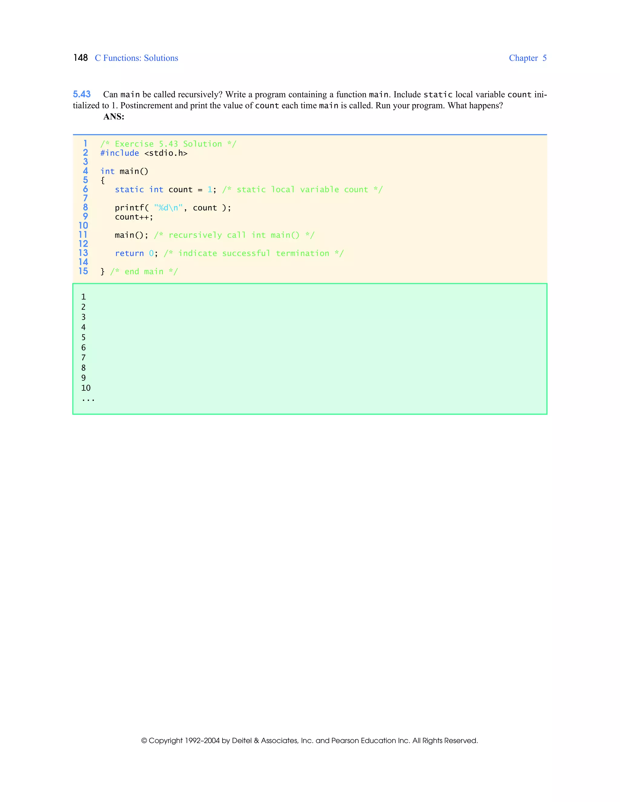 148 C Functions: Solutions Chapter 5
© Copyright 1992–2004 by Deitel & Associates, Inc. and Pearson Education Inc. All Rights Reserved.
5.43 Can main be called recursively? Write a program containing a function main. Include static local variable count ini-
tialized to 1. Postincrement and print the value of count each time main is called. Run your program. What happens?
ANS:
1 /* Exercise 5.43 Solution */
2 #include <stdio.h>
3
4 int main()
5 {
6 static int count = 1; /* static local variable count */
7
8 printf( "%dn", count );
9 count++;
10
11 main(); /* recursively call int main() */
12
13 return 0; /* indicate successful termination */
14
15 } /* end main */
1
2
3
4
5
6
7
8
9
10
...
 