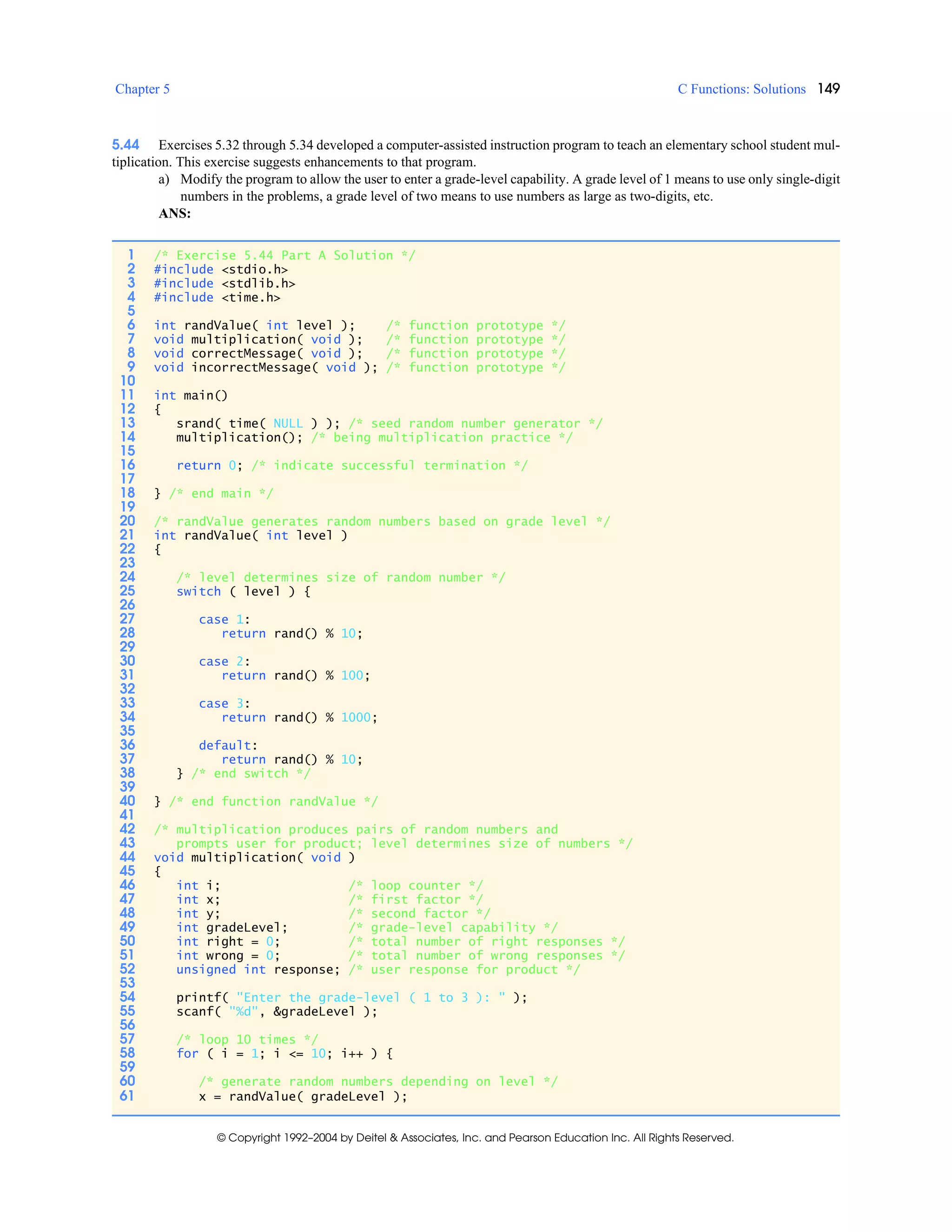 Chapter 5 C Functions: Solutions 149
© Copyright 1992–2004 by Deitel & Associates, Inc. and Pearson Education Inc. All Rights Reserved.
5.44 Exercises 5.32 through 5.34 developed a computer-assisted instruction program to teach an elementary school student mul-
tiplication. This exercise suggests enhancements to that program.
a) Modify the program to allow the user to enter a grade-level capability. A grade level of 1 means to use only single-digit
numbers in the problems, a grade level of two means to use numbers as large as two-digits, etc.
ANS:
1 /* Exercise 5.44 Part A Solution */
2 #include <stdio.h>
3 #include <stdlib.h>
4 #include <time.h>
5
6 int randValue( int level ); /* function prototype */
7 void multiplication( void ); /* function prototype */
8 void correctMessage( void ); /* function prototype */
9 void incorrectMessage( void ); /* function prototype */
10
11 int main()
12 {
13 srand( time( NULL ) ); /* seed random number generator */
14 multiplication(); /* being multiplication practice */
15
16 return 0; /* indicate successful termination */
17
18 } /* end main */
19
20 /* randValue generates random numbers based on grade level */
21 int randValue( int level )
22 {
23
24 /* level determines size of random number */
25 switch ( level ) {
26
27 case 1:
28 return rand() % 10;
29
30 case 2:
31 return rand() % 100;
32
33 case 3:
34 return rand() % 1000;
35
36 default:
37 return rand() % 10;
38 } /* end switch */
39
40 } /* end function randValue */
41
42 /* multiplication produces pairs of random numbers and
43 prompts user for product; level determines size of numbers */
44 void multiplication( void )
45 {
46 int i; /* loop counter */
47 int x; /* first factor */
48 int y; /* second factor */
49 int gradeLevel; /* grade-level capability */
50 int right = 0; /* total number of right responses */
51 int wrong = 0; /* total number of wrong responses */
52 unsigned int response; /* user response for product */
53
54 printf( "Enter the grade-level ( 1 to 3 ): " );
55 scanf( "%d", &gradeLevel );
56
57 /* loop 10 times */
58 for ( i = 1; i <= 10; i++ ) {
59
60 /* generate random numbers depending on level */
61 x = randValue( gradeLevel );
 