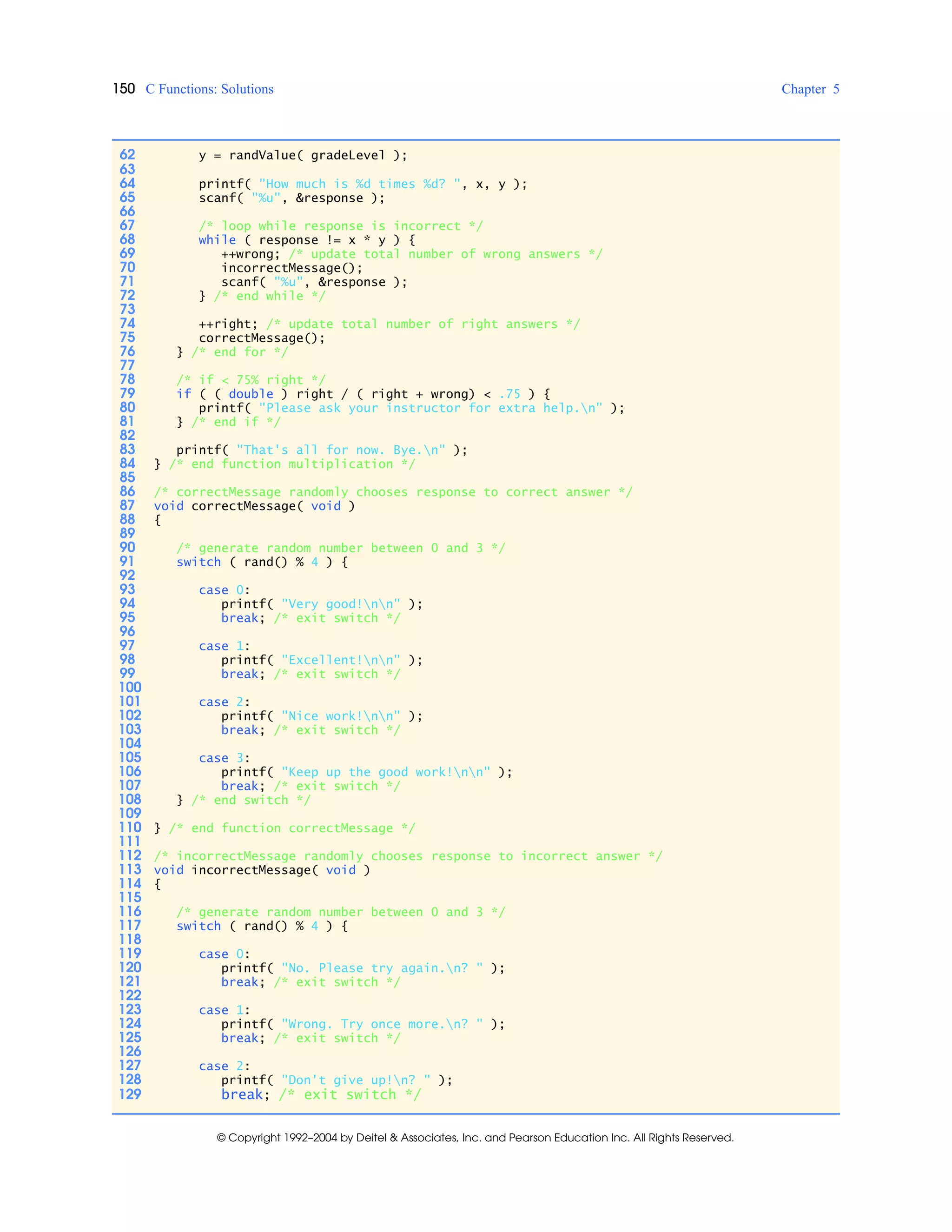 150 C Functions: Solutions Chapter 5
© Copyright 1992–2004 by Deitel & Associates, Inc. and Pearson Education Inc. All Rights Reserved.
62 y = randValue( gradeLevel );
63
64 printf( "How much is %d times %d? ", x, y );
65 scanf( "%u", &response );
66
67 /* loop while response is incorrect */
68 while ( response != x * y ) {
69 ++wrong; /* update total number of wrong answers */
70 incorrectMessage();
71 scanf( "%u", &response );
72 } /* end while */
73
74 ++right; /* update total number of right answers */
75 correctMessage();
76 } /* end for */
77
78 /* if < 75% right */
79 if ( ( double ) right / ( right + wrong) < .75 ) {
80 printf( "Please ask your instructor for extra help.n" );
81 } /* end if */
82
83 printf( "That's all for now. Bye.n" );
84 } /* end function multiplication */
85
86 /* correctMessage randomly chooses response to correct answer */
87 void correctMessage( void )
88 {
89
90 /* generate random number between 0 and 3 */
91 switch ( rand() % 4 ) {
92
93 case 0:
94 printf( "Very good!nn" );
95 break; /* exit switch */
96
97 case 1:
98 printf( "Excellent!nn" );
99 break; /* exit switch */
100
101 case 2:
102 printf( "Nice work!nn" );
103 break; /* exit switch */
104
105 case 3:
106 printf( "Keep up the good work!nn" );
107 break; /* exit switch */
108 } /* end switch */
109
110 } /* end function correctMessage */
111
112 /* incorrectMessage randomly chooses response to incorrect answer */
113 void incorrectMessage( void )
114 {
115
116 /* generate random number between 0 and 3 */
117 switch ( rand() % 4 ) {
118
119 case 0:
120 printf( "No. Please try again.n? " );
121 break; /* exit switch */
122
123 case 1:
124 printf( "Wrong. Try once more.n? " );
125 break; /* exit switch */
126
127 case 2:
128 printf( "Don't give up!n? " );
129 break; /* exit switch */
 