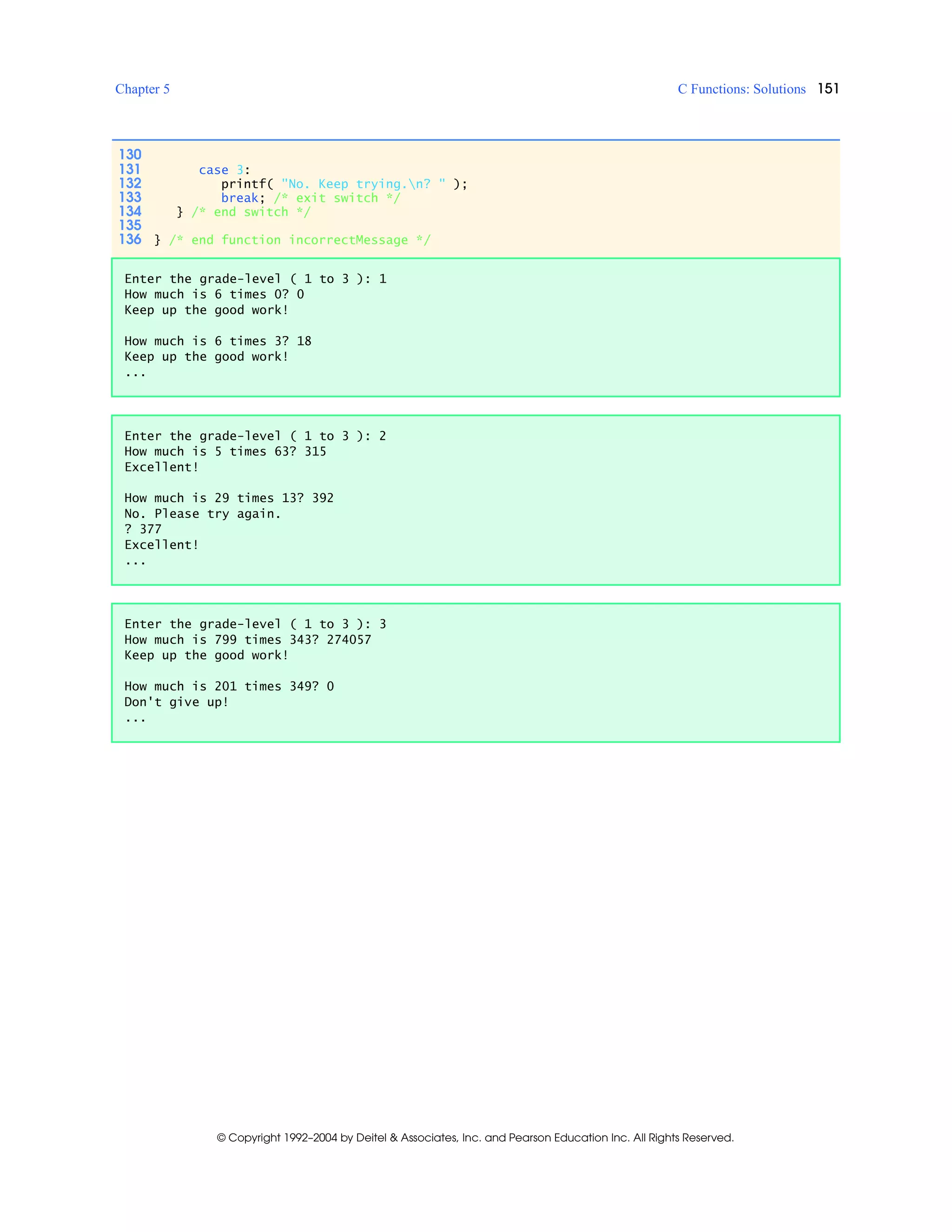 Chapter 5 C Functions: Solutions 151
© Copyright 1992–2004 by Deitel & Associates, Inc. and Pearson Education Inc. All Rights Reserved.
130
131 case 3:
132 printf( "No. Keep trying.n? " );
133 break; /* exit switch */
134 } /* end switch */
135
136 } /* end function incorrectMessage */
Enter the grade-level ( 1 to 3 ): 1
How much is 6 times 0? 0
Keep up the good work!
How much is 6 times 3? 18
Keep up the good work!
...
Enter the grade-level ( 1 to 3 ): 2
How much is 5 times 63? 315
Excellent!
How much is 29 times 13? 392
No. Please try again.
? 377
Excellent!
...
Enter the grade-level ( 1 to 3 ): 3
How much is 799 times 343? 274057
Keep up the good work!
How much is 201 times 349? 0
Don't give up!
...
 
