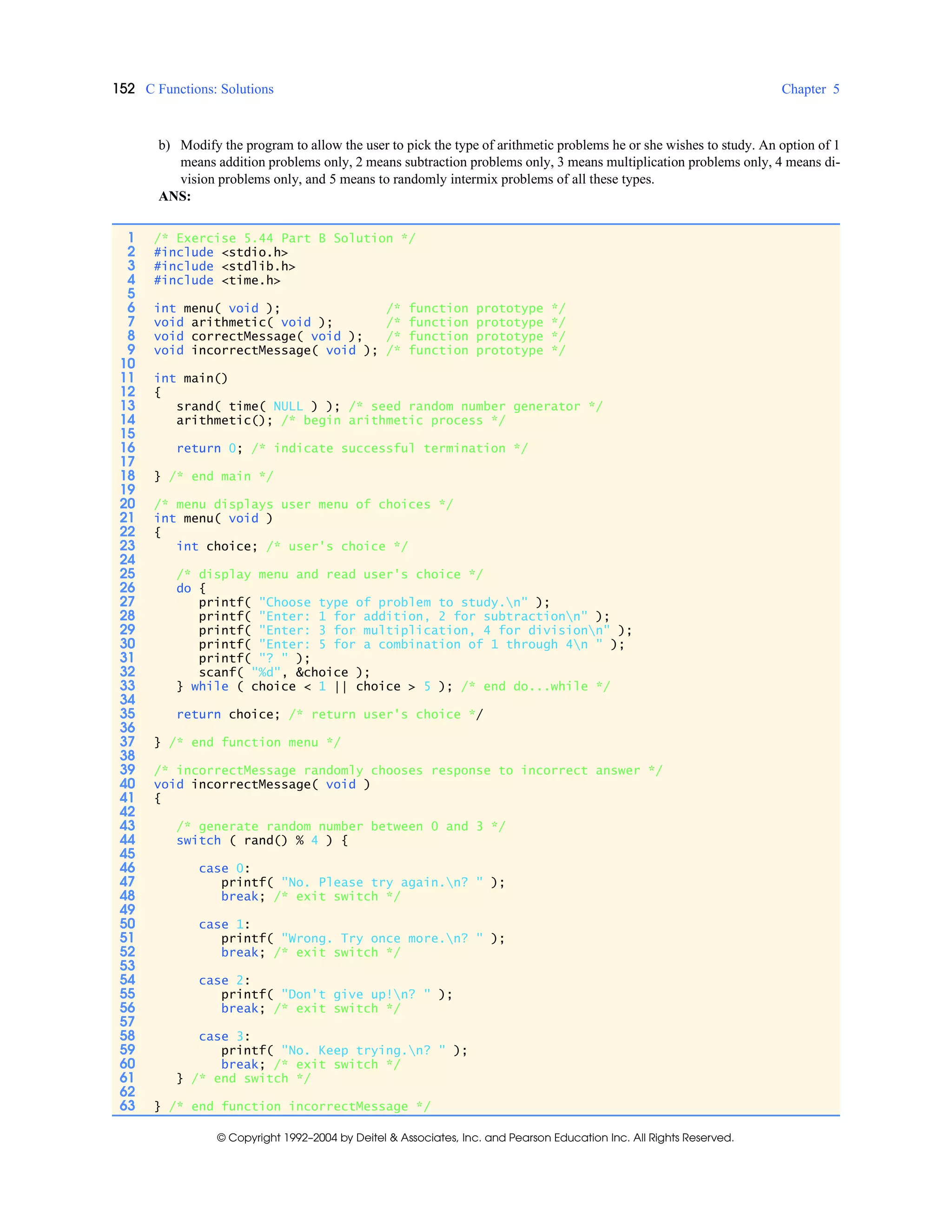 152 C Functions: Solutions Chapter 5
© Copyright 1992–2004 by Deitel & Associates, Inc. and Pearson Education Inc. All Rights Reserved.
b) Modify the program to allow the user to pick the type of arithmetic problems he or she wishes to study. An option of 1
means addition problems only, 2 means subtraction problems only, 3 means multiplication problems only, 4 means di-
vision problems only, and 5 means to randomly intermix problems of all these types.
ANS:
1 /* Exercise 5.44 Part B Solution */
2 #include <stdio.h>
3 #include <stdlib.h>
4 #include <time.h>
5
6 int menu( void ); /* function prototype */
7 void arithmetic( void ); /* function prototype */
8 void correctMessage( void ); /* function prototype */
9 void incorrectMessage( void ); /* function prototype */
10
11 int main()
12 {
13 srand( time( NULL ) ); /* seed random number generator */
14 arithmetic(); /* begin arithmetic process */
15
16 return 0; /* indicate successful termination */
17
18 } /* end main */
19
20 /* menu displays user menu of choices */
21 int menu( void )
22 {
23 int choice; /* user's choice */
24
25 /* display menu and read user's choice */
26 do {
27 printf( "Choose type of problem to study.n" );
28 printf( "Enter: 1 for addition, 2 for subtractionn" );
29 printf( "Enter: 3 for multiplication, 4 for divisionn" );
30 printf( "Enter: 5 for a combination of 1 through 4n " );
31 printf( "? " );
32 scanf( "%d", &choice );
33 } while ( choice < 1 || choice > 5 ); /* end do...while */
34
35 return choice; /* return user's choice */
36
37 } /* end function menu */
38
39 /* incorrectMessage randomly chooses response to incorrect answer */
40 void incorrectMessage( void )
41 {
42
43 /* generate random number between 0 and 3 */
44 switch ( rand() % 4 ) {
45
46 case 0:
47 printf( "No. Please try again.n? " );
48 break; /* exit switch */
49
50 case 1:
51 printf( "Wrong. Try once more.n? " );
52 break; /* exit switch */
53
54 case 2:
55 printf( "Don't give up!n? " );
56 break; /* exit switch */
57
58 case 3:
59 printf( "No. Keep trying.n? " );
60 break; /* exit switch */
61 } /* end switch */
62
63 } /* end function incorrectMessage */
 