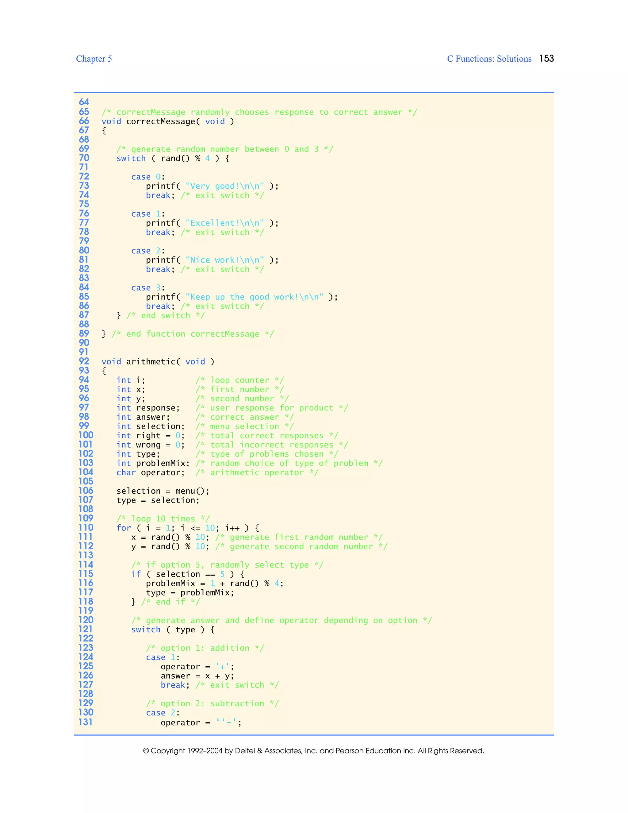 Chapter 5 C Functions: Solutions 153
© Copyright 1992–2004 by Deitel & Associates, Inc. and Pearson Education Inc. All Rights Reserved.
64
65 /* correctMessage randomly chooses response to correct answer */
66 void correctMessage( void )
67 {
68
69 /* generate random number between 0 and 3 */
70 switch ( rand() % 4 ) {
71
72 case 0:
73 printf( "Very good!nn" );
74 break; /* exit switch */
75
76 case 1:
77 printf( "Excellent!nn" );
78 break; /* exit switch */
79
80 case 2:
81 printf( "Nice work!nn" );
82 break; /* exit switch */
83
84 case 3:
85 printf( "Keep up the good work!nn" );
86 break; /* exit switch */
87 } /* end switch */
88
89 } /* end function correctMessage */
90
91
92 void arithmetic( void )
93 {
94 int i; /* loop counter */
95 int x; /* first number */
96 int y; /* second number */
97 int response; /* user response for product */
98 int answer; /* correct answer */
99 int selection; /* menu selection */
100 int right = 0; /* total correct responses */
101 int wrong = 0; /* total incorrect responses */
102 int type; /* type of problems chosen */
103 int problemMix; /* random choice of type of problem */
104 char operator; /* arithmetic operator */
105
106 selection = menu();
107 type = selection;
108
109 /* loop 10 times */
110 for ( i = 1; i <= 10; i++ ) {
111 x = rand() % 10; /* generate first random number */
112 y = rand() % 10; /* generate second random number */
113
114 /* if option 5, randomly select type */
115 if ( selection == 5 ) {
116 problemMix = 1 + rand() % 4;
117 type = problemMix;
118 } /* end if */
119
120 /* generate answer and define operator depending on option */
121 switch ( type ) {
122
123 /* option 1: addition */
124 case 1:
125 operator = '+';
126 answer = x + y;
127 break; /* exit switch */
128
129 /* option 2: subtraction */
130 case 2:
131 operator = ‘‘-';
 