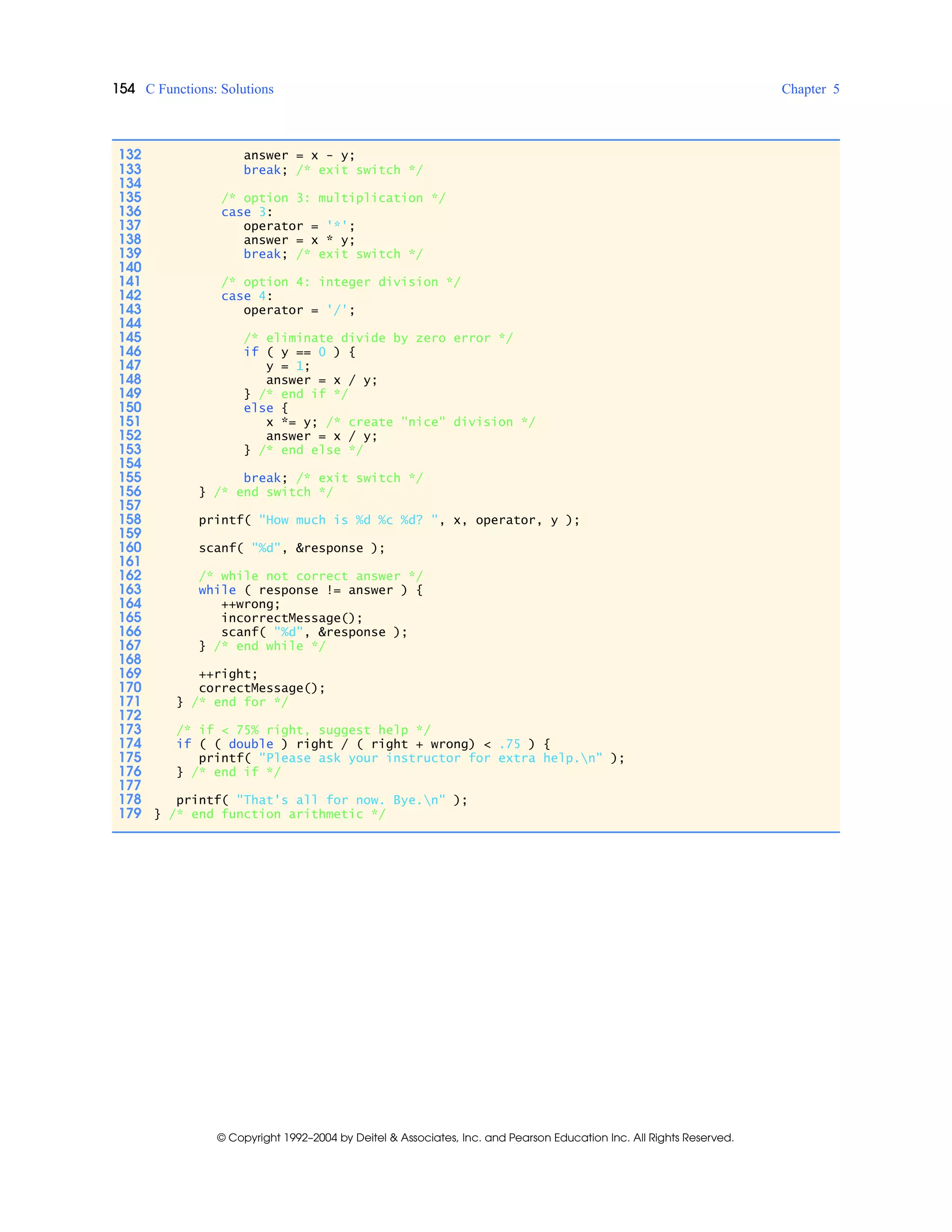 154 C Functions: Solutions Chapter 5
© Copyright 1992–2004 by Deitel & Associates, Inc. and Pearson Education Inc. All Rights Reserved.
132 answer = x - y;
133 break; /* exit switch */
134
135 /* option 3: multiplication */
136 case 3:
137 operator = '*';
138 answer = x * y;
139 break; /* exit switch */
140
141 /* option 4: integer division */
142 case 4:
143 operator = '/';
144
145 /* eliminate divide by zero error */
146 if ( y == 0 ) {
147 y = 1;
148 answer = x / y;
149 } /* end if */
150 else {
151 x *= y; /* create "nice" division */
152 answer = x / y;
153 } /* end else */
154
155 break; /* exit switch */
156 } /* end switch */
157
158 printf( "How much is %d %c %d? ", x, operator, y );
159
160 scanf( "%d", &response );
161
162 /* while not correct answer */
163 while ( response != answer ) {
164 ++wrong;
165 incorrectMessage();
166 scanf( "%d", &response );
167 } /* end while */
168
169 ++right;
170 correctMessage();
171 } /* end for */
172
173 /* if < 75% right, suggest help */
174 if ( ( double ) right / ( right + wrong) < .75 ) {
175 printf( "Please ask your instructor for extra help.n" );
176 } /* end if */
177
178 printf( "That's all for now. Bye.n" );
179 } /* end function arithmetic */
 
