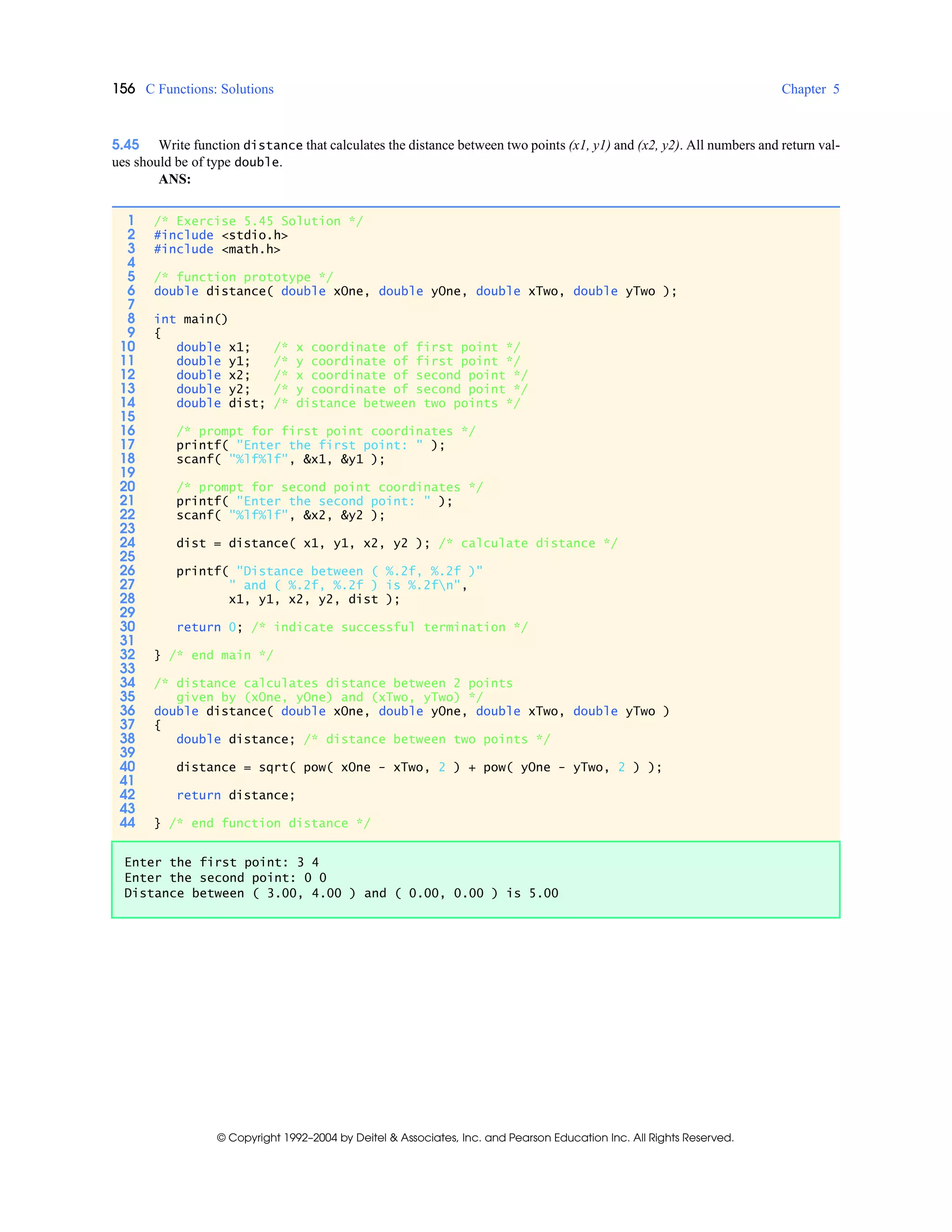 156 C Functions: Solutions Chapter 5
© Copyright 1992–2004 by Deitel & Associates, Inc. and Pearson Education Inc. All Rights Reserved.
5.45 Write function distance that calculates the distance between two points (x1, y1) and (x2, y2). All numbers and return val-
ues should be of type double.
ANS:
1 /* Exercise 5.45 Solution */
2 #include <stdio.h>
3 #include <math.h>
4
5 /* function prototype */
6 double distance( double xOne, double yOne, double xTwo, double yTwo );
7
8 int main()
9 {
10 double x1; /* x coordinate of first point */
11 double y1; /* y coordinate of first point */
12 double x2; /* x coordinate of second point */
13 double y2; /* y coordinate of second point */
14 double dist; /* distance between two points */
15
16 /* prompt for first point coordinates */
17 printf( "Enter the first point: " );
18 scanf( "%lf%lf", &x1, &y1 );
19
20 /* prompt for second point coordinates */
21 printf( "Enter the second point: " );
22 scanf( "%lf%lf", &x2, &y2 );
23
24 dist = distance( x1, y1, x2, y2 ); /* calculate distance */
25
26 printf( "Distance between ( %.2f, %.2f )"
27 " and ( %.2f, %.2f ) is %.2fn",
28 x1, y1, x2, y2, dist );
29
30 return 0; /* indicate successful termination */
31
32 } /* end main */
33
34 /* distance calculates distance between 2 points
35 given by (xOne, yOne) and (xTwo, yTwo) */
36 double distance( double xOne, double yOne, double xTwo, double yTwo )
37 {
38 double distance; /* distance between two points */
39
40 distance = sqrt( pow( xOne - xTwo, 2 ) + pow( yOne - yTwo, 2 ) );
41
42 return distance;
43
44 } /* end function distance */
Enter the first point: 3 4
Enter the second point: 0 0
Distance between ( 3.00, 4.00 ) and ( 0.00, 0.00 ) is 5.00
 