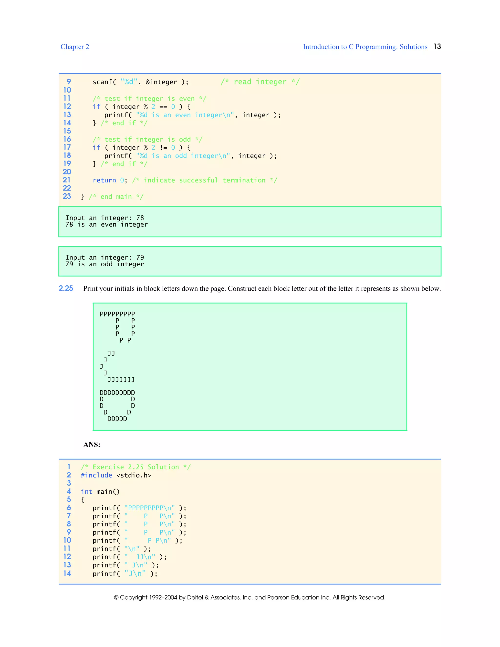 Chapter 2 Introduction to C Programming: Solutions 13
© Copyright 1992–2004 by Deitel & Associates, Inc. and Pearson Education Inc. All Rights Reserved.
2.25 Print your initials in block letters down the page. Construct each block letter out of the letter it represents as shown below.
ANS:
9 scanf( "%d", &integer ); /* read integer */
10
11 /* test if integer is even */
12 if ( integer % 2 == 0 ) {
13 printf( "%d is an even integern", integer );
14 } /* end if */
15
16 /* test if integer is odd */
17 if ( integer % 2 != 0 ) {
18 printf( "%d is an odd integern", integer );
19 } /* end if */
20
21 return 0; /* indicate successful termination */
22
23 } /* end main */
Input an integer: 78
78 is an even integer
Input an integer: 79
79 is an odd integer
PPPPPPPPP
P P
P P
P P
P P
JJ
J
J
J
JJJJJJJ
DDDDDDDDD
D D
D D
D D
DDDDD
1 /* Exercise 2.25 Solution */
2 #include <stdio.h>
3
4 int main()
5 {
6 printf( "PPPPPPPPPn" );
7 printf( " P Pn" );
8 printf( " P Pn" );
9 printf( " P Pn" );
10 printf( " P Pn" );
11 printf( "n" );
12 printf( " JJn" );
13 printf( " Jn" );
14 printf( "Jn" );
 