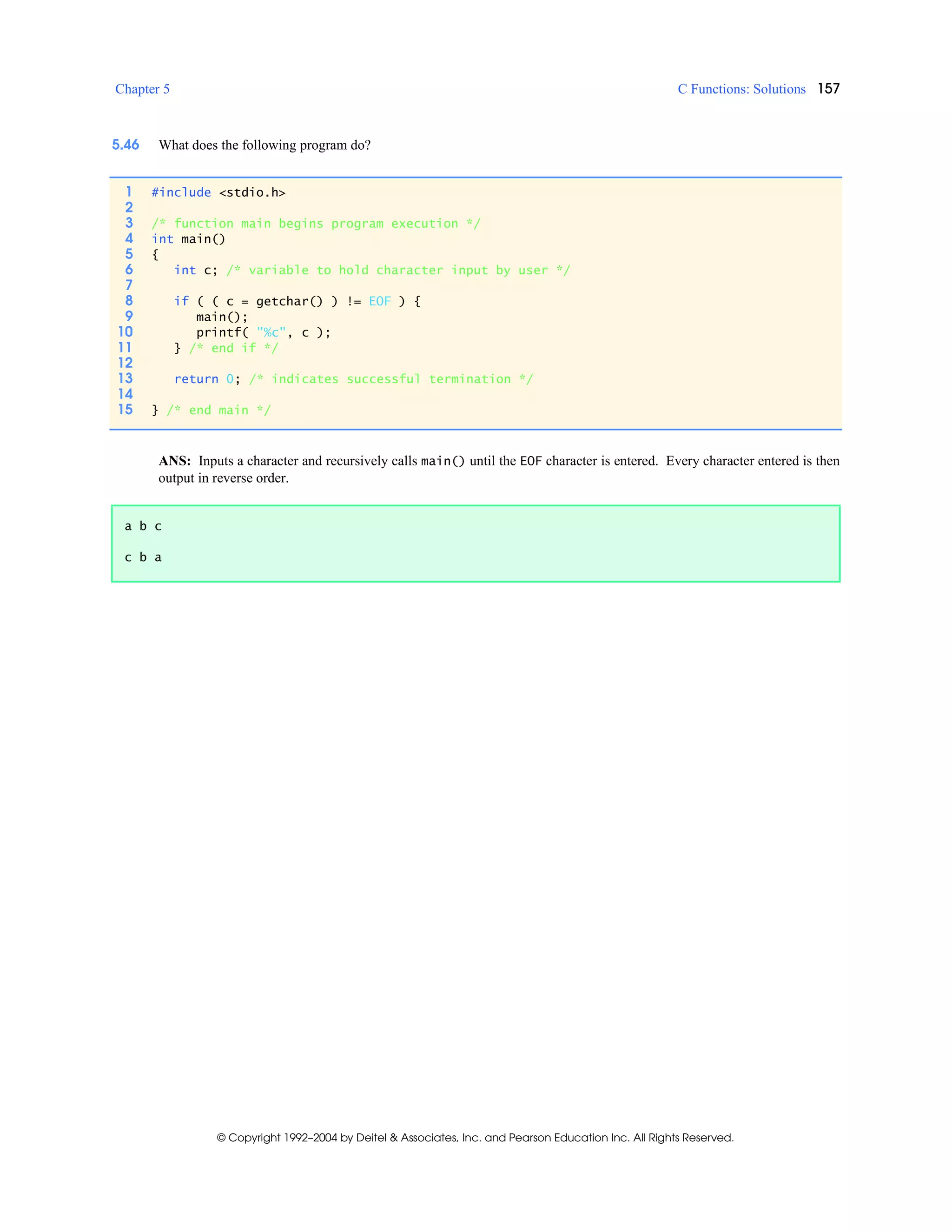 Chapter 5 C Functions: Solutions 157
© Copyright 1992–2004 by Deitel & Associates, Inc. and Pearson Education Inc. All Rights Reserved.
5.46 What does the following program do?
ANS: Inputs a character and recursively calls main() until the EOF character is entered. Every character entered is then
output in reverse order.
1 #include <stdio.h>
2
3 /* function main begins program execution */
4 int main()
5 {
6 int c; /* variable to hold character input by user */
7
8 if ( ( c = getchar() ) != EOF ) {
9 main();
10 printf( "%c", c );
11 } /* end if */
12
13 return 0; /* indicates successful termination */
14
15 } /* end main */
a b c
c b a
 