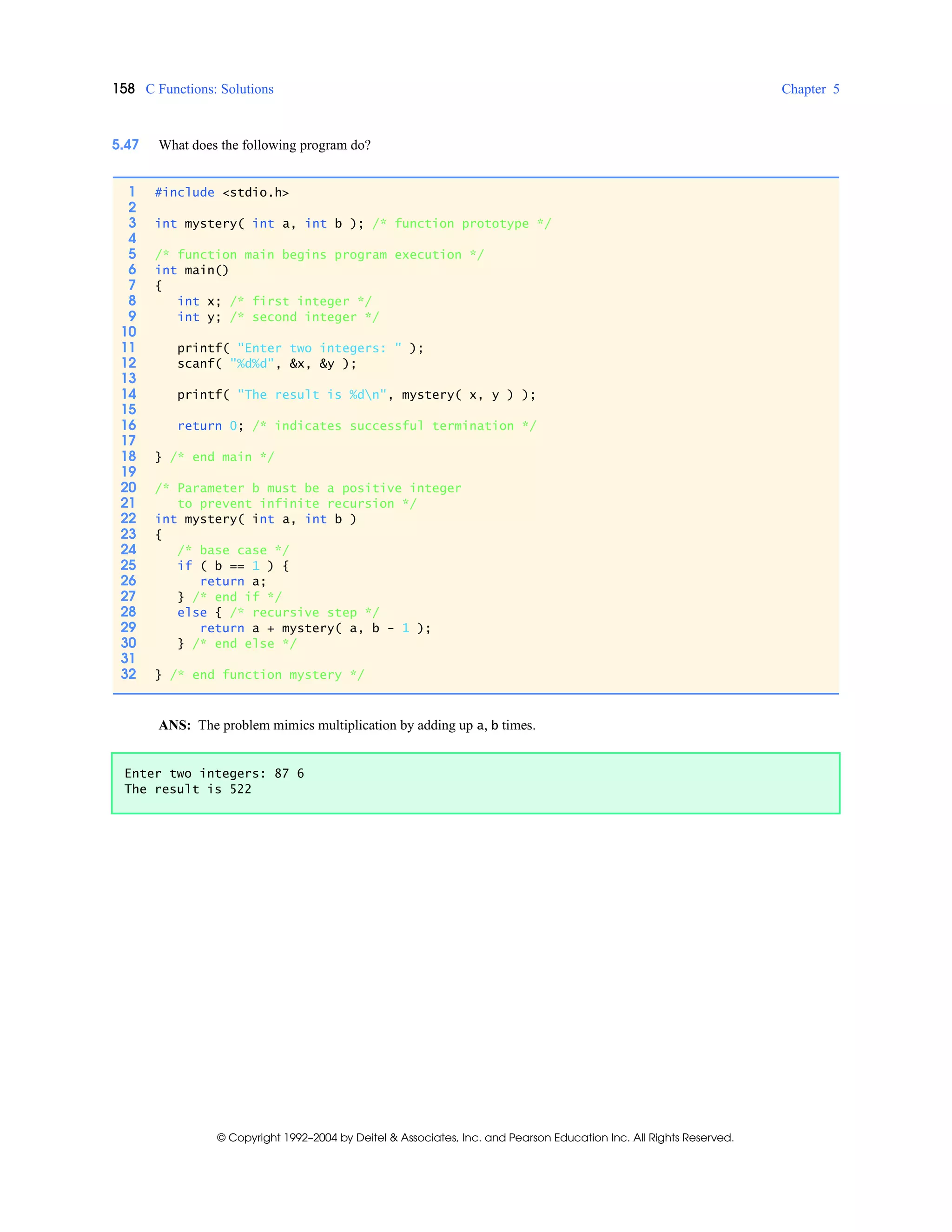 158 C Functions: Solutions Chapter 5
© Copyright 1992–2004 by Deitel & Associates, Inc. and Pearson Education Inc. All Rights Reserved.
5.47 What does the following program do?
ANS: The problem mimics multiplication by adding up a, b times.
1 #include <stdio.h>
2
3 int mystery( int a, int b ); /* function prototype */
4
5 /* function main begins program execution */
6 int main()
7 {
8 int x; /* first integer */
9 int y; /* second integer */
10
11 printf( "Enter two integers: " );
12 scanf( "%d%d", &x, &y );
13
14 printf( "The result is %dn", mystery( x, y ) );
15
16 return 0; /* indicates successful termination */
17
18 } /* end main */
19
20 /* Parameter b must be a positive integer
21 to prevent infinite recursion */
22 int mystery( int a, int b )
23 {
24 /* base case */
25 if ( b == 1 ) {
26 return a;
27 } /* end if */
28 else { /* recursive step */
29 return a + mystery( a, b - 1 );
30 } /* end else */
31
32 } /* end function mystery */
Enter two integers: 87 6
The result is 522
 