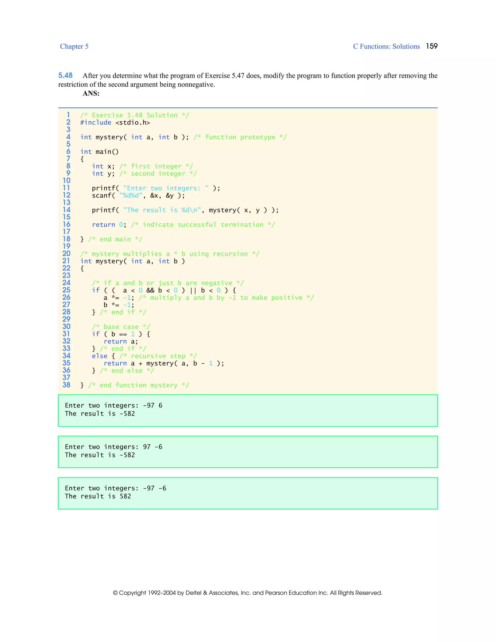 Chapter 5 C Functions: Solutions 159
© Copyright 1992–2004 by Deitel & Associates, Inc. and Pearson Education Inc. All Rights Reserved.
5.48 After you determine what the program of Exercise 5.47 does, modify the program to function properly after removing the
restriction of the second argument being nonnegative.
ANS:
1 /* Exercise 5.48 Solution */
2 #include <stdio.h>
3
4 int mystery( int a, int b ); /* function prototype */
5
6 int main()
7 {
8 int x; /* first integer */
9 int y; /* second integer */
10
11 printf( "Enter two integers: " );
12 scanf( "%d%d", &x, &y );
13
14 printf( "The result is %dn", mystery( x, y ) );
15
16 return 0; /* indicate successful termination */
17
18 } /* end main */
19
20 /* mystery multiplies a * b using recursion */
21 int mystery( int a, int b )
22 {
23
24 /* if a and b or just b are negative */
25 if ( ( a < 0 && b < 0 ) || b < 0 ) {
26 a *= -1; /* multiply a and b by -1 to make positive */
27 b *= -1;
28 } /* end if */
29
30 /* base case */
31 if ( b == 1 ) {
32 return a;
33 } /* end if */
34 else { /* recursive step */
35 return a + mystery( a, b - 1 );
36 } /* end else */
37
38 } /* end function mystery */
Enter two integers: -97 6
The result is -582
Enter two integers: 97 -6
The result is -582
Enter two integers: -97 -6
The result is 582
 