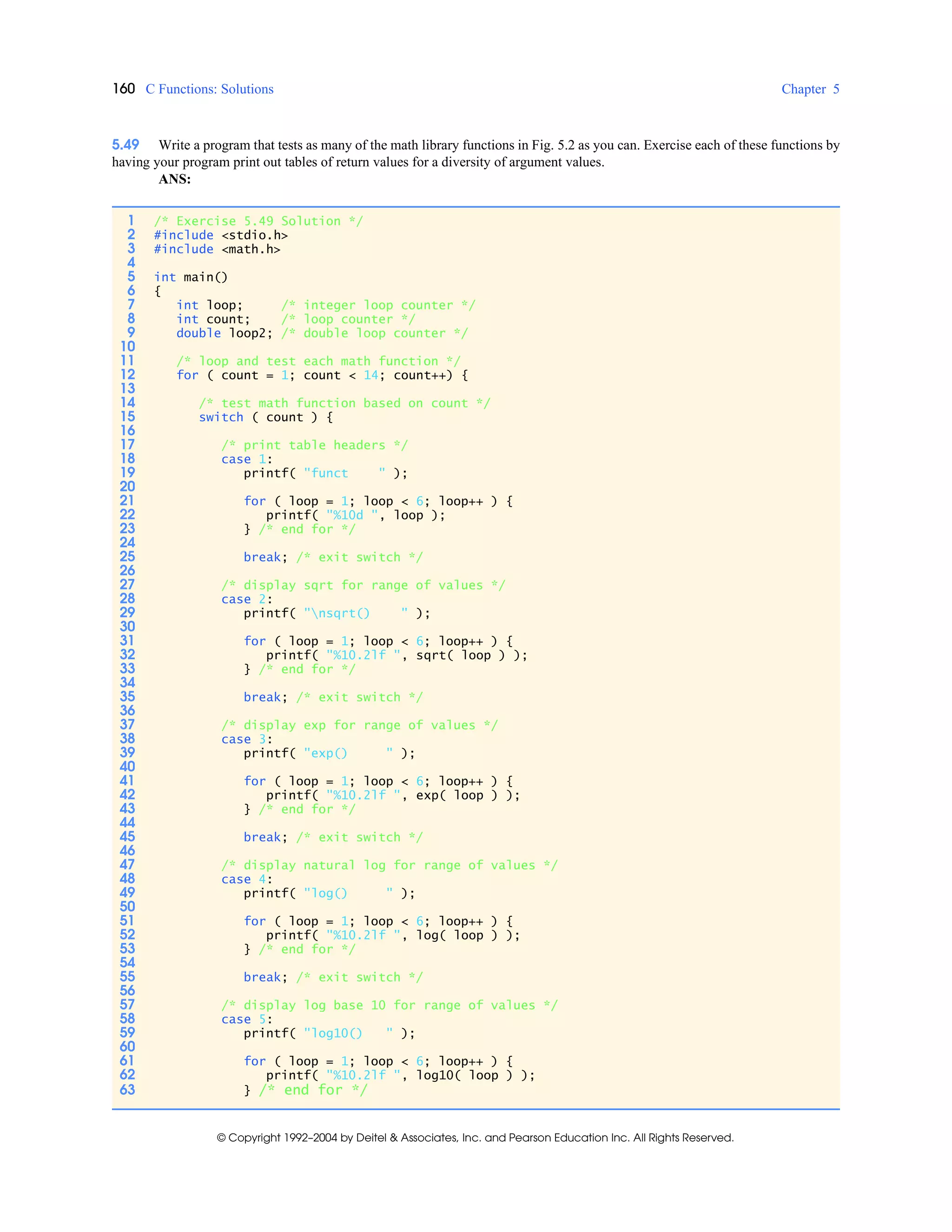 160 C Functions: Solutions Chapter 5
© Copyright 1992–2004 by Deitel & Associates, Inc. and Pearson Education Inc. All Rights Reserved.
5.49 Write a program that tests as many of the math library functions in Fig. 5.2 as you can. Exercise each of these functions by
having your program print out tables of return values for a diversity of argument values.
ANS:
1 /* Exercise 5.49 Solution */
2 #include <stdio.h>
3 #include <math.h>
4
5 int main()
6 {
7 int loop; /* integer loop counter */
8 int count; /* loop counter */
9 double loop2; /* double loop counter */
10
11 /* loop and test each math function */
12 for ( count = 1; count < 14; count++) {
13
14 /* test math function based on count */
15 switch ( count ) {
16
17 /* print table headers */
18 case 1:
19 printf( "funct " );
20
21 for ( loop = 1; loop < 6; loop++ ) {
22 printf( "%10d ", loop );
23 } /* end for */
24
25 break; /* exit switch */
26
27 /* display sqrt for range of values */
28 case 2:
29 printf( "nsqrt() " );
30
31 for ( loop = 1; loop < 6; loop++ ) {
32 printf( "%10.2lf ", sqrt( loop ) );
33 } /* end for */
34
35 break; /* exit switch */
36
37 /* display exp for range of values */
38 case 3:
39 printf( "exp() " );
40
41 for ( loop = 1; loop < 6; loop++ ) {
42 printf( "%10.2lf ", exp( loop ) );
43 } /* end for */
44
45 break; /* exit switch */
46
47 /* display natural log for range of values */
48 case 4:
49 printf( "log() " );
50
51 for ( loop = 1; loop < 6; loop++ ) {
52 printf( "%10.2lf ", log( loop ) );
53 } /* end for */
54
55 break; /* exit switch */
56
57 /* display log base 10 for range of values */
58 case 5:
59 printf( "log10() " );
60
61 for ( loop = 1; loop < 6; loop++ ) {
62 printf( "%10.2lf ", log10( loop ) );
63 } /* end for */
 