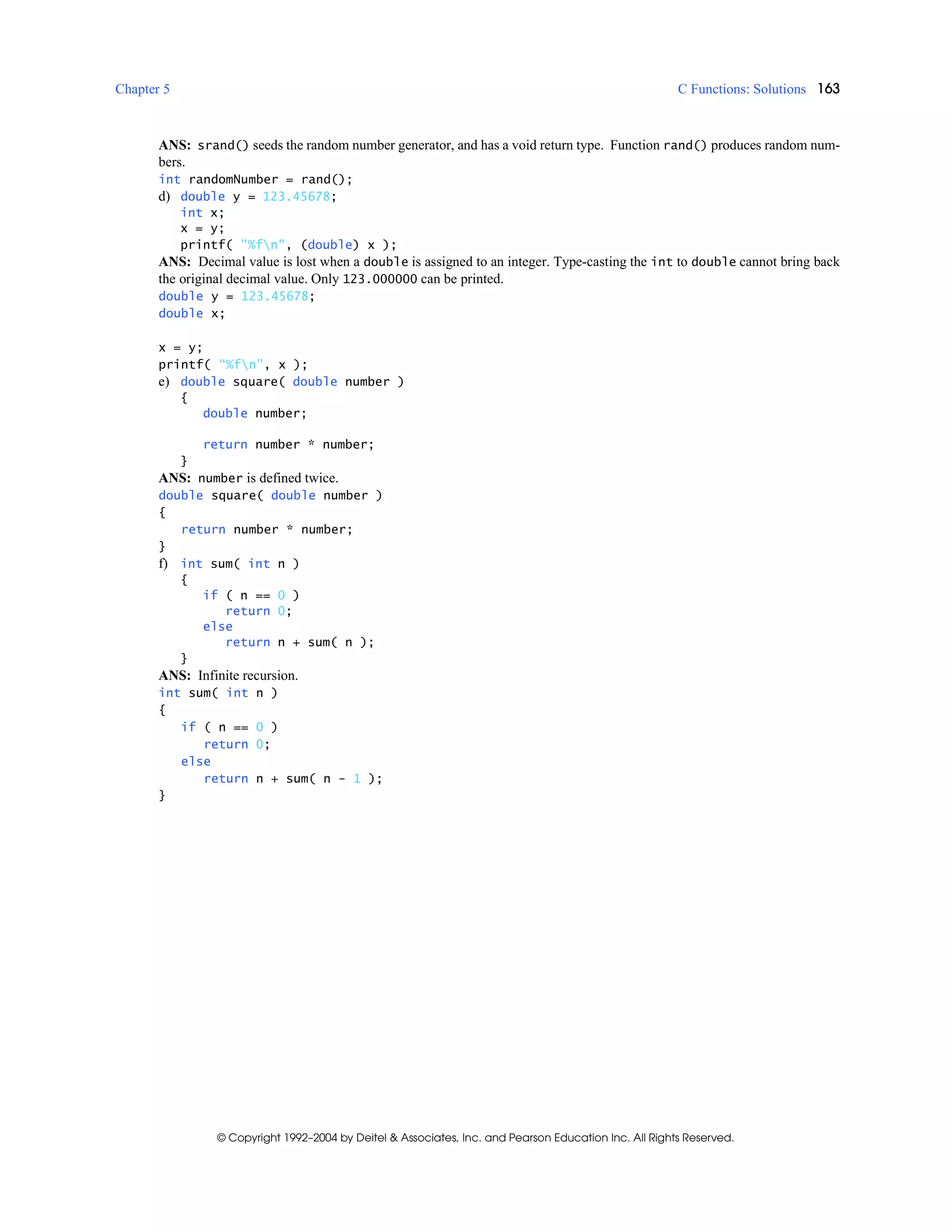 Chapter 5 C Functions: Solutions 163
© Copyright 1992–2004 by Deitel & Associates, Inc. and Pearson Education Inc. All Rights Reserved.
ANS: srand() seeds the random number generator, and has a void return type. Function rand() produces random num-
bers.
int randomNumber = rand();
d) double y = 123.45678;
int x;
x = y;
printf( "%fn", (double) x );
ANS: Decimal value is lost when a double is assigned to an integer. Type-casting the int to double cannot bring back
the original decimal value. Only 123.000000 can be printed.
double y = 123.45678;
double x;
x = y;
printf( “%fn”, x );
e) double square( double number )
{
double number;
return number * number;
}
ANS: number is defined twice.
double square( double number )
{
return number * number;
}
f) int sum( int n )
{
if ( n == 0 )
return 0;
else
return n + sum( n );
}
ANS: Infinite recursion.
int sum( int n )
{
if ( n == 0 )
return 0;
else
return n + sum( n - 1 );
}
 