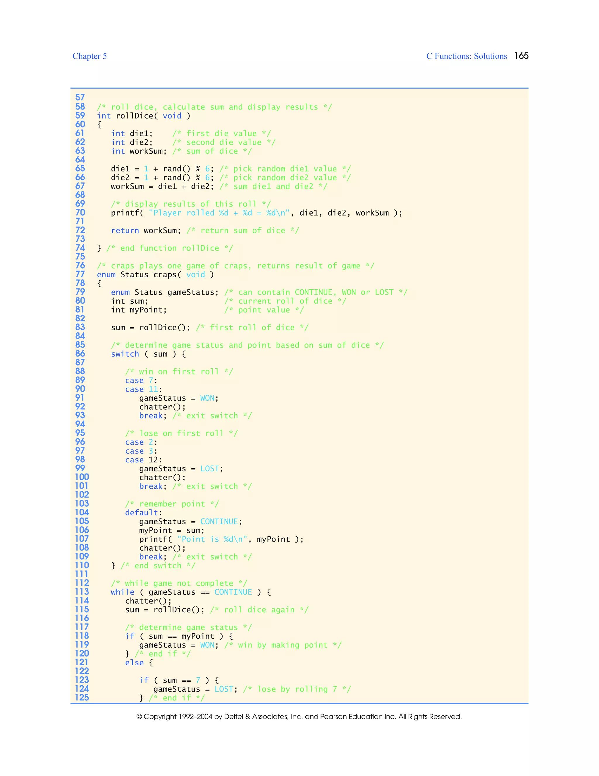 Chapter 5 C Functions: Solutions 165
© Copyright 1992–2004 by Deitel & Associates, Inc. and Pearson Education Inc. All Rights Reserved.
57
58 /* roll dice, calculate sum and display results */
59 int rollDice( void )
60 {
61 int die1; /* first die value */
62 int die2; /* second die value */
63 int workSum; /* sum of dice */
64
65 die1 = 1 + rand() % 6; /* pick random die1 value */
66 die2 = 1 + rand() % 6; /* pick random die2 value */
67 workSum = die1 + die2; /* sum die1 and die2 */
68
69 /* display results of this roll */
70 printf( "Player rolled %d + %d = %dn", die1, die2, workSum );
71
72 return workSum; /* return sum of dice */
73
74 } /* end function rollDice */
75
76 /* craps plays one game of craps, returns result of game */
77 enum Status craps( void )
78 {
79 enum Status gameStatus; /* can contain CONTINUE, WON or LOST */
80 int sum; /* current roll of dice */
81 int myPoint; /* point value */
82
83 sum = rollDice(); /* first roll of dice */
84
85 /* determine game status and point based on sum of dice */
86 switch ( sum ) {
87
88 /* win on first roll */
89 case 7:
90 case 11:
91 gameStatus = WON;
92 chatter();
93 break; /* exit switch */
94
95 /* lose on first roll */
96 case 2:
97 case 3:
98 case 12:
99 gameStatus = LOST;
100 chatter();
101 break; /* exit switch */
102
103 /* remember point */
104 default:
105 gameStatus = CONTINUE;
106 myPoint = sum;
107 printf( "Point is %dn", myPoint );
108 chatter();
109 break; /* exit switch */
110 } /* end switch */
111
112 /* while game not complete */
113 while ( gameStatus == CONTINUE ) {
114 chatter();
115 sum = rollDice(); /* roll dice again */
116
117 /* determine game status */
118 if ( sum == myPoint ) {
119 gameStatus = WON; /* win by making point */
120 } /* end if */
121 else {
122
123 if ( sum == 7 ) {
124 gameStatus = LOST; /* lose by rolling 7 */
125 } /* end if */
 