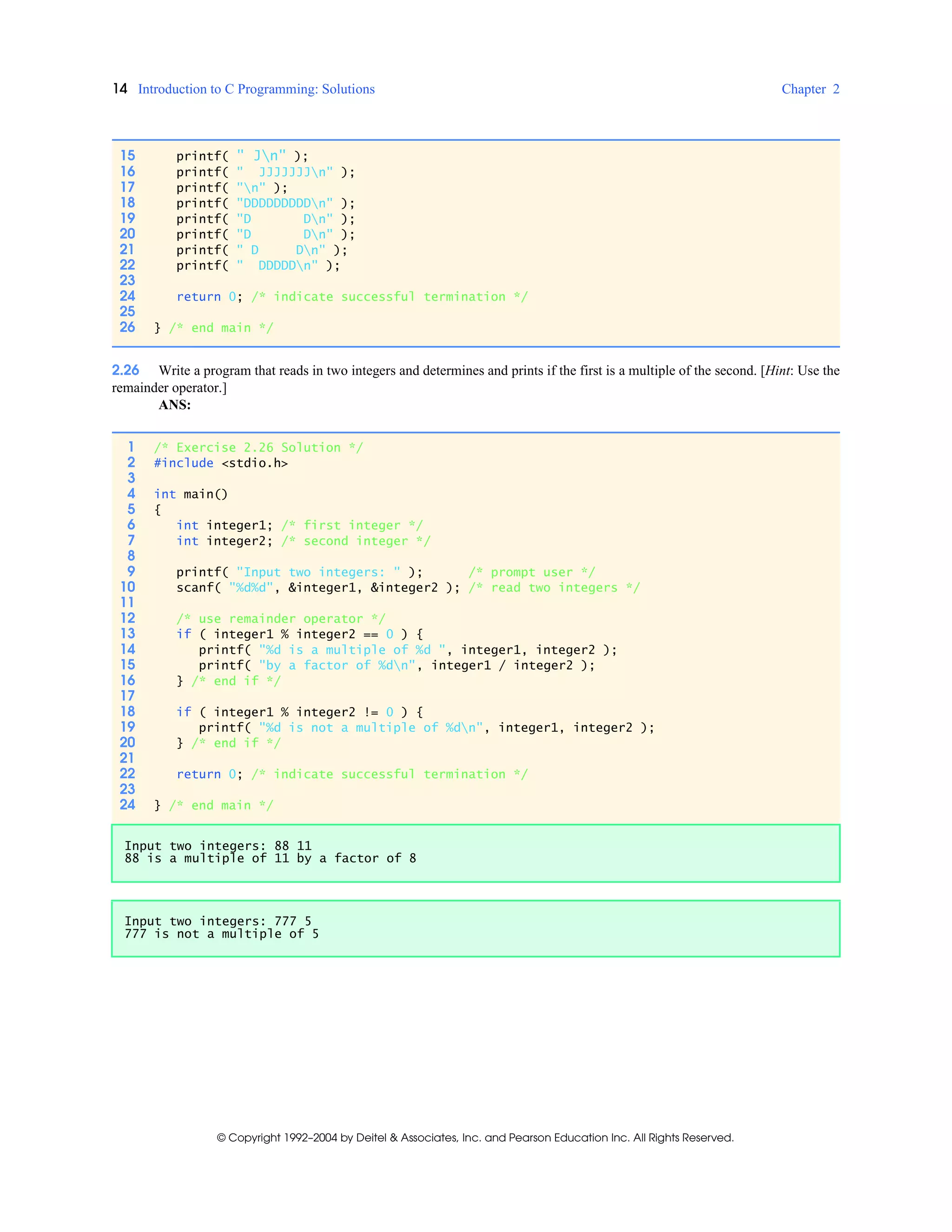 14 Introduction to C Programming: Solutions Chapter 2
© Copyright 1992–2004 by Deitel & Associates, Inc. and Pearson Education Inc. All Rights Reserved.
2.26 Write a program that reads in two integers and determines and prints if the first is a multiple of the second. [Hint: Use the
remainder operator.]
ANS:
15 printf( " Jn" );
16 printf( " JJJJJJJn" );
17 printf( "n" );
18 printf( "DDDDDDDDDn" );
19 printf( "D Dn" );
20 printf( "D Dn" );
21 printf( " D Dn" );
22 printf( " DDDDDn" );
23
24 return 0; /* indicate successful termination */
25
26 } /* end main */
1 /* Exercise 2.26 Solution */
2 #include <stdio.h>
3
4 int main()
5 {
6 int integer1; /* first integer */
7 int integer2; /* second integer */
8
9 printf( "Input two integers: " ); /* prompt user */
10 scanf( "%d%d", &integer1, &integer2 ); /* read two integers */
11
12 /* use remainder operator */
13 if ( integer1 % integer2 == 0 ) {
14 printf( "%d is a multiple of %d ", integer1, integer2 );
15 printf( "by a factor of %dn", integer1 / integer2 );
16 } /* end if */
17
18 if ( integer1 % integer2 != 0 ) {
19 printf( "%d is not a multiple of %dn", integer1, integer2 );
20 } /* end if */
21
22 return 0; /* indicate successful termination */
23
24 } /* end main */
Input two integers: 88 11
88 is a multiple of 11 by a factor of 8
Input two integers: 777 5
777 is not a multiple of 5
 