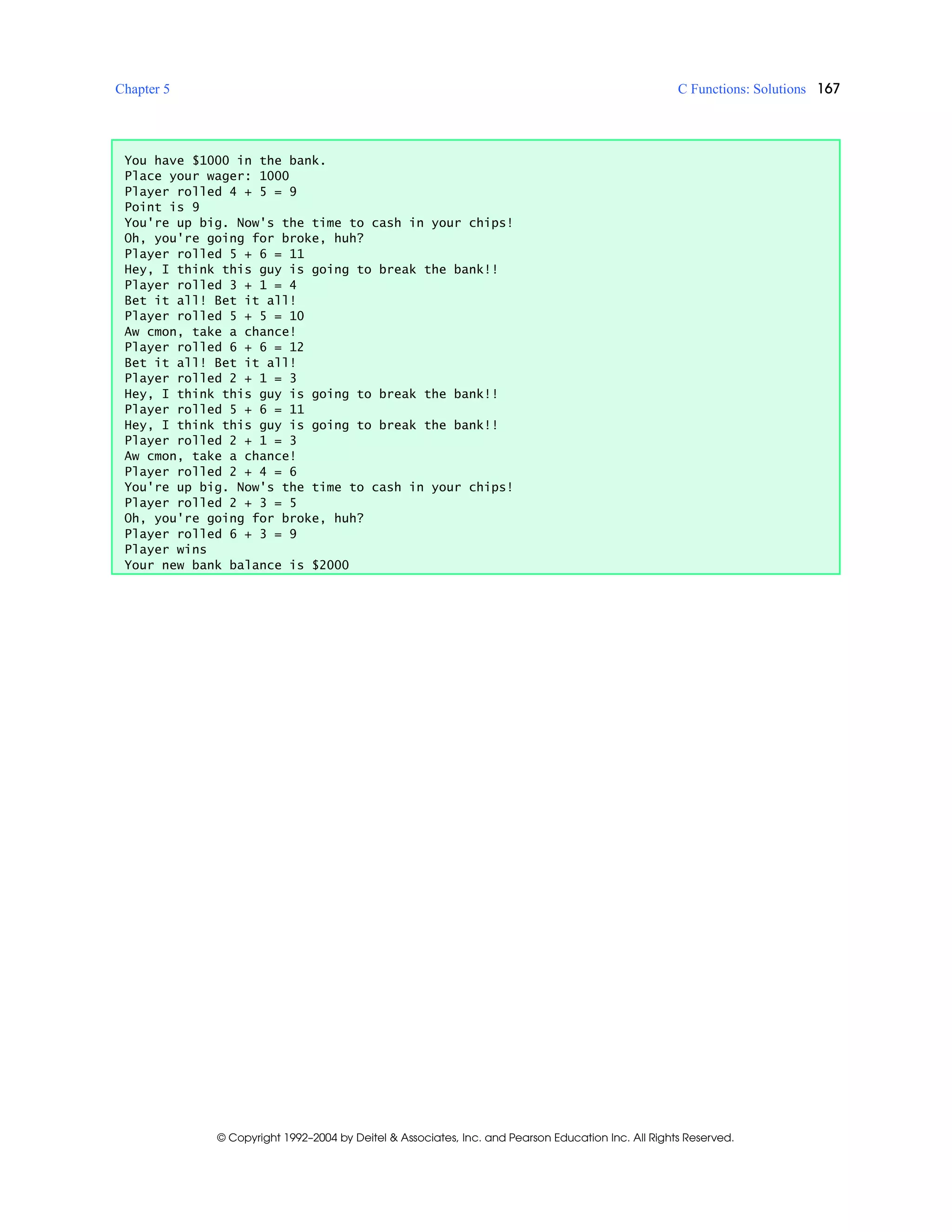 Chapter 5 C Functions: Solutions 167
© Copyright 1992–2004 by Deitel & Associates, Inc. and Pearson Education Inc. All Rights Reserved.
You have $1000 in the bank.
Place your wager: 1000
Player rolled 4 + 5 = 9
Point is 9
You're up big. Now's the time to cash in your chips!
Oh, you're going for broke, huh?
Player rolled 5 + 6 = 11
Hey, I think this guy is going to break the bank!!
Player rolled 3 + 1 = 4
Bet it all! Bet it all!
Player rolled 5 + 5 = 10
Aw cmon, take a chance!
Player rolled 6 + 6 = 12
Bet it all! Bet it all!
Player rolled 2 + 1 = 3
Hey, I think this guy is going to break the bank!!
Player rolled 5 + 6 = 11
Hey, I think this guy is going to break the bank!!
Player rolled 2 + 1 = 3
Aw cmon, take a chance!
Player rolled 2 + 4 = 6
You're up big. Now's the time to cash in your chips!
Player rolled 2 + 3 = 5
Oh, you're going for broke, huh?
Player rolled 6 + 3 = 9
Player wins
Your new bank balance is $2000
 