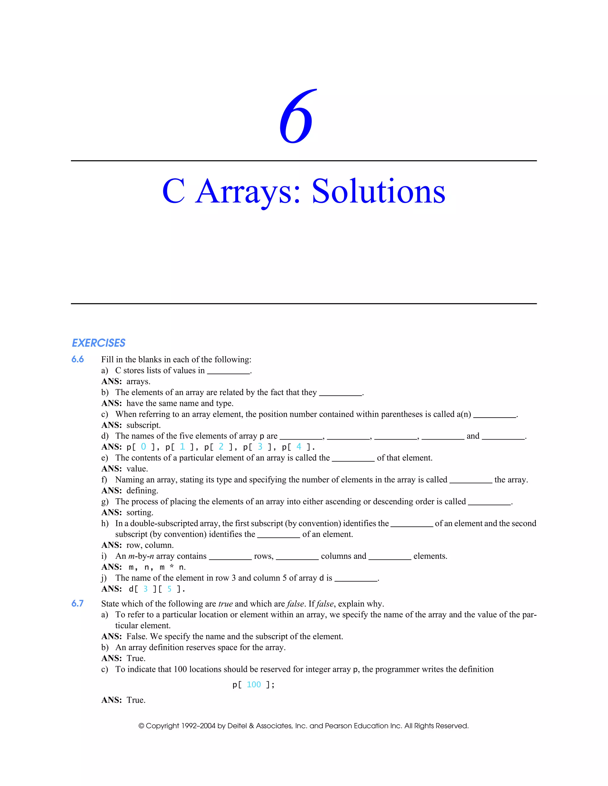 © Copyright 1992–2004 by Deitel & Associates, Inc. and Pearson Education Inc. All Rights Reserved.
6
C Arrays: Solutions
EXERCISES
6.6 Fill in the blanks in each of the following:
a) C stores lists of values in .
ANS: arrays.
b) The elements of an array are related by the fact that they .
ANS: have the same name and type.
c) When referring to an array element, the position number contained within parentheses is called a(n) .
ANS: subscript.
d) The names of the five elements of array p are , , , and .
ANS: p[ 0 ], p[ 1 ], p[ 2 ], p[ 3 ], p[ 4 ].
e) The contents of a particular element of an array is called the of that element.
ANS: value.
f) Naming an array, stating its type and specifying the number of elements in the array is called the array.
ANS: defining.
g) The process of placing the elements of an array into either ascending or descending order is called .
ANS: sorting.
h) In a double-subscripted array, the first subscript (by convention) identifies the of an element and the second
subscript (by convention) identifies the of an element.
ANS: row, column.
i) An m-by-n array contains rows, columns and elements.
ANS: m, n, m * n.
j) The name of the element in row 3 and column 5 of array d is .
ANS: d[ 3 ][ 5 ].
6.7 State which of the following are true and which are false. If false, explain why.
a) To refer to a particular location or element within an array, we specify the name of the array and the value of the par-
ticular element.
ANS: False. We specify the name and the subscript of the element.
b) An array definition reserves space for the array.
ANS: True.
c) To indicate that 100 locations should be reserved for integer array p, the programmer writes the definition
p[ 100 ];
ANS: True.
 