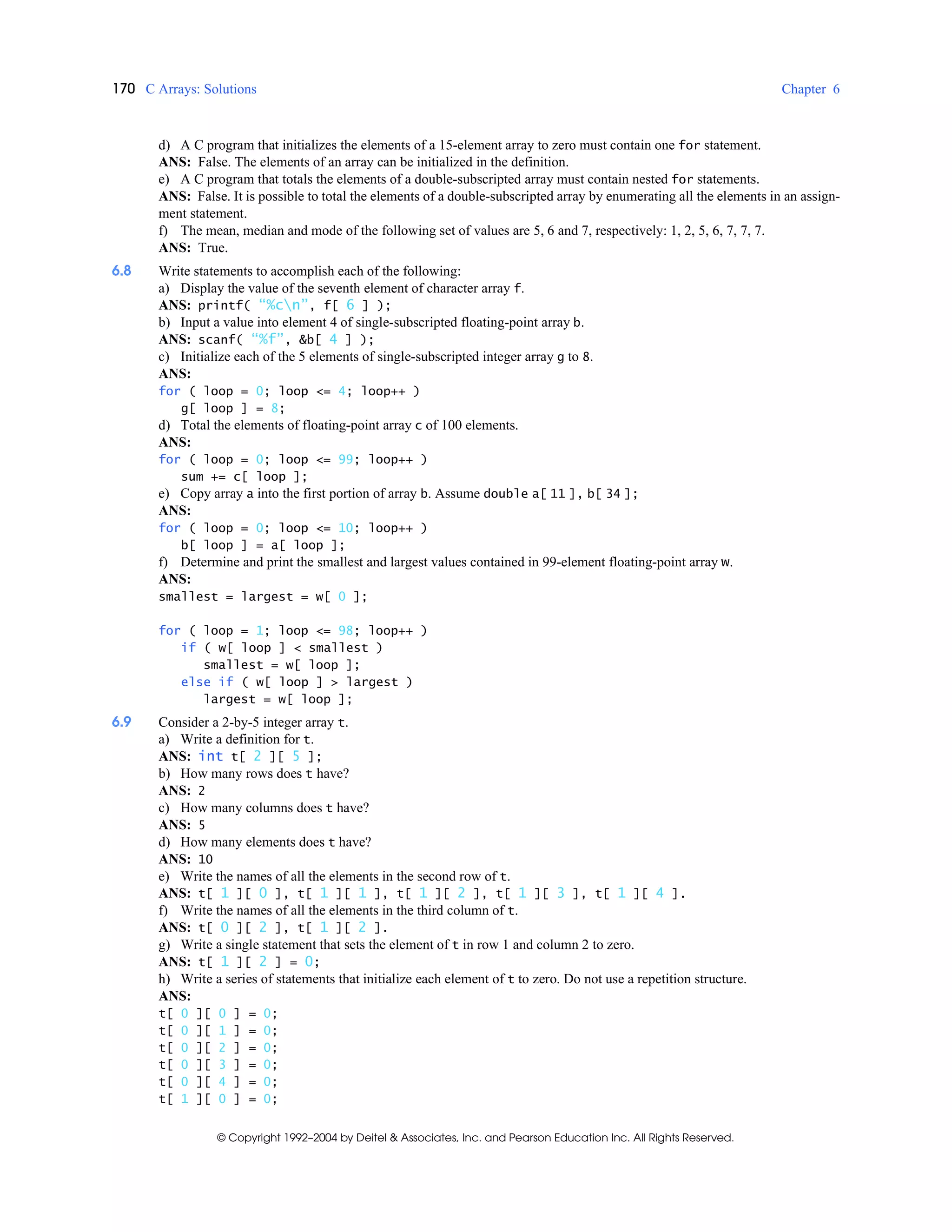 170 C Arrays: Solutions Chapter 6
© Copyright 1992–2004 by Deitel & Associates, Inc. and Pearson Education Inc. All Rights Reserved.
d) A C program that initializes the elements of a 15-element array to zero must contain one for statement.
ANS: False. The elements of an array can be initialized in the definition.
e) A C program that totals the elements of a double-subscripted array must contain nested for statements.
ANS: False. It is possible to total the elements of a double-subscripted array by enumerating all the elements in an assign-
ment statement.
f) The mean, median and mode of the following set of values are 5, 6 and 7, respectively: 1, 2, 5, 6, 7, 7, 7.
ANS: True.
6.8 Write statements to accomplish each of the following:
a) Display the value of the seventh element of character array f.
ANS: printf( “%cn”, f[ 6 ] );
b) Input a value into element 4 of single-subscripted floating-point array b.
ANS: scanf( “%f”, &b[ 4 ] );
c) Initialize each of the 5 elements of single-subscripted integer array g to 8.
ANS:
for ( loop = 0; loop <= 4; loop++ )
g[ loop ] = 8;
d) Total the elements of floating-point array c of 100 elements.
ANS:
for ( loop = 0; loop <= 99; loop++ )
sum += c[ loop ];
e) Copy array a into the first portion of array b. Assume double a[ 11 ], b[ 34 ];
ANS:
for ( loop = 0; loop <= 10; loop++ )
b[ loop ] = a[ loop ];
f) Determine and print the smallest and largest values contained in 99-element floating-point array w.
ANS:
smallest = largest = w[ 0 ];
for ( loop = 1; loop <= 98; loop++ )
if ( w[ loop ] < smallest )
smallest = w[ loop ];
else if ( w[ loop ] > largest )
largest = w[ loop ];
6.9 Consider a 2-by-5 integer array t.
a) Write a definition for t.
ANS: int t[ 2 ][ 5 ];
b) How many rows does t have?
ANS: 2
c) How many columns does t have?
ANS: 5
d) How many elements does t have?
ANS: 10
e) Write the names of all the elements in the second row of t.
ANS: t[ 1 ][ 0 ], t[ 1 ][ 1 ], t[ 1 ][ 2 ], t[ 1 ][ 3 ], t[ 1 ][ 4 ].
f) Write the names of all the elements in the third column of t.
ANS: t[ 0 ][ 2 ], t[ 1 ][ 2 ].
g) Write a single statement that sets the element of t in row 1 and column 2 to zero.
ANS: t[ 1 ][ 2 ] = 0;
h) Write a series of statements that initialize each element of t to zero. Do not use a repetition structure.
ANS:
t[ 0 ][ 0 ] = 0;
t[ 0 ][ 1 ] = 0;
t[ 0 ][ 2 ] = 0;
t[ 0 ][ 3 ] = 0;
t[ 0 ][ 4 ] = 0;
t[ 1 ][ 0 ] = 0;
 